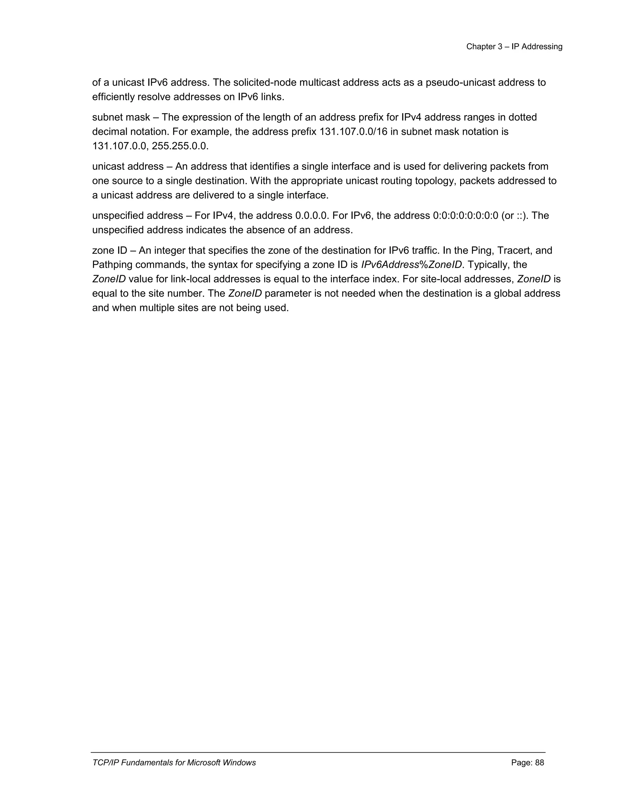 Chapter 3 – IP Addressing
TCP/IP Fundamentals for Microsoft Windows Page: 88
of a unicast IPv6 address. The solicited-node multicast address acts as a pseudo-unicast address to
efficiently resolve addresses on IPv6 links.
subnet mask – The expression of the length of an address prefix for IPv4 address ranges in dotted
decimal notation. For example, the address prefix 131.107.0.0/16 in subnet mask notation is
131.107.0.0, 255.255.0.0.
unicast address – An address that identifies a single interface and is used for delivering packets from
one source to a single destination. With the appropriate unicast routing topology, packets addressed to
a unicast address are delivered to a single interface.
unspecified address – For IPv4, the address 0.0.0.0. For IPv6, the address 0:0:0:0:0:0:0:0 (or ::). The
unspecified address indicates the absence of an address.
zone ID – An integer that specifies the zone of the destination for IPv6 traffic. In the Ping, Tracert, and
Pathping commands, the syntax for specifying a zone ID is IPv6Address%ZoneID. Typically, the
ZoneID value for link-local addresses is equal to the interface index. For site-local addresses, ZoneID is
equal to the site number. The ZoneID parameter is not needed when the destination is a global address
and when multiple sites are not being used.
 