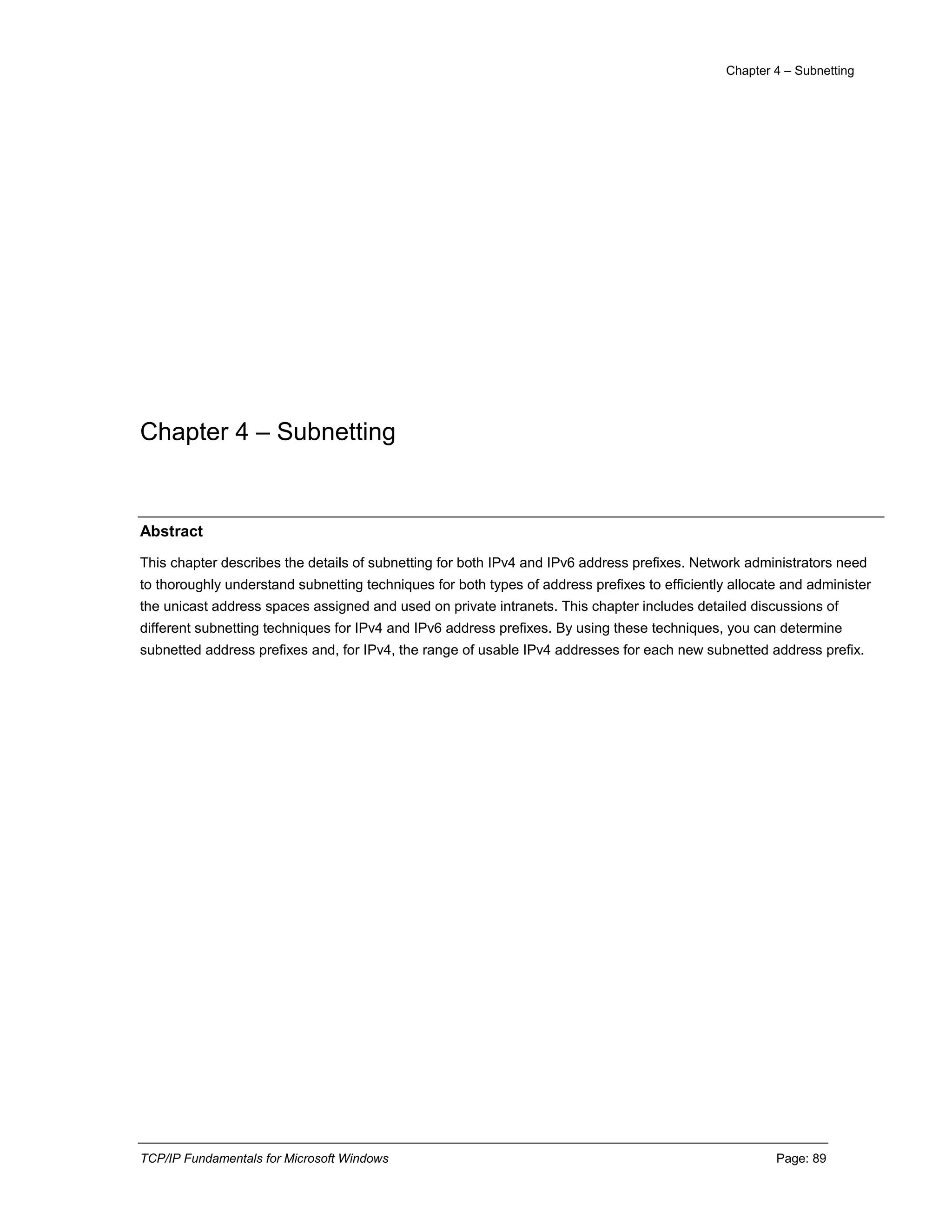 Chapter 4 – Subnetting
TCP/IP Fundamentals for Microsoft Windows Page: 89
Chapter 4 – Subnetting
Abstract
This chapter describes the details of subnetting for both IPv4 and IPv6 address prefixes. Network administrators need
to thoroughly understand subnetting techniques for both types of address prefixes to efficiently allocate and administer
the unicast address spaces assigned and used on private intranets. This chapter includes detailed discussions of
different subnetting techniques for IPv4 and IPv6 address prefixes. By using these techniques, you can determine
subnetted address prefixes and, for IPv4, the range of usable IPv4 addresses for each new subnetted address prefix.
 