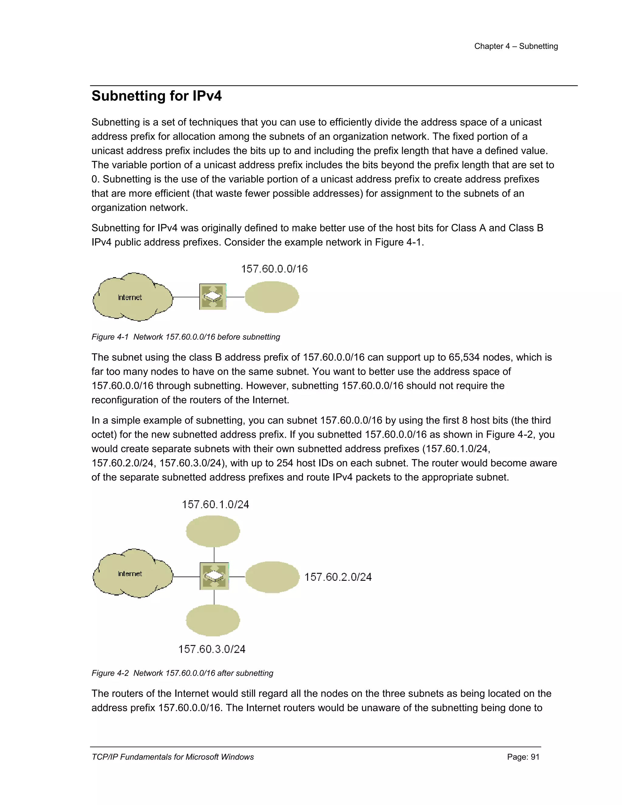 Chapter 4 – Subnetting
TCP/IP Fundamentals for Microsoft Windows Page: 91
Subnetting for IPv4
Subnetting is a set of techniques that you can use to efficiently divide the address space of a unicast
address prefix for allocation among the subnets of an organization network. The fixed portion of a
unicast address prefix includes the bits up to and including the prefix length that have a defined value.
The variable portion of a unicast address prefix includes the bits beyond the prefix length that are set to
0. Subnetting is the use of the variable portion of a unicast address prefix to create address prefixes
that are more efficient (that waste fewer possible addresses) for assignment to the subnets of an
organization network.
Subnetting for IPv4 was originally defined to make better use of the host bits for Class A and Class B
IPv4 public address prefixes. Consider the example network in Figure 4-1.
Figure 4-1 Network 157.60.0.0/16 before subnetting
The subnet using the class B address prefix of 157.60.0.0/16 can support up to 65,534 nodes, which is
far too many nodes to have on the same subnet. You want to better use the address space of
157.60.0.0/16 through subnetting. However, subnetting 157.60.0.0/16 should not require the
reconfiguration of the routers of the Internet.
In a simple example of subnetting, you can subnet 157.60.0.0/16 by using the first 8 host bits (the third
octet) for the new subnetted address prefix. If you subnetted 157.60.0.0/16 as shown in Figure 4-2, you
would create separate subnets with their own subnetted address prefixes (157.60.1.0/24,
157.60.2.0/24, 157.60.3.0/24), with up to 254 host IDs on each subnet. The router would become aware
of the separate subnetted address prefixes and route IPv4 packets to the appropriate subnet.
Figure 4-2 Network 157.60.0.0/16 after subnetting
The routers of the Internet would still regard all the nodes on the three subnets as being located on the
address prefix 157.60.0.0/16. The Internet routers would be unaware of the subnetting being done to
 