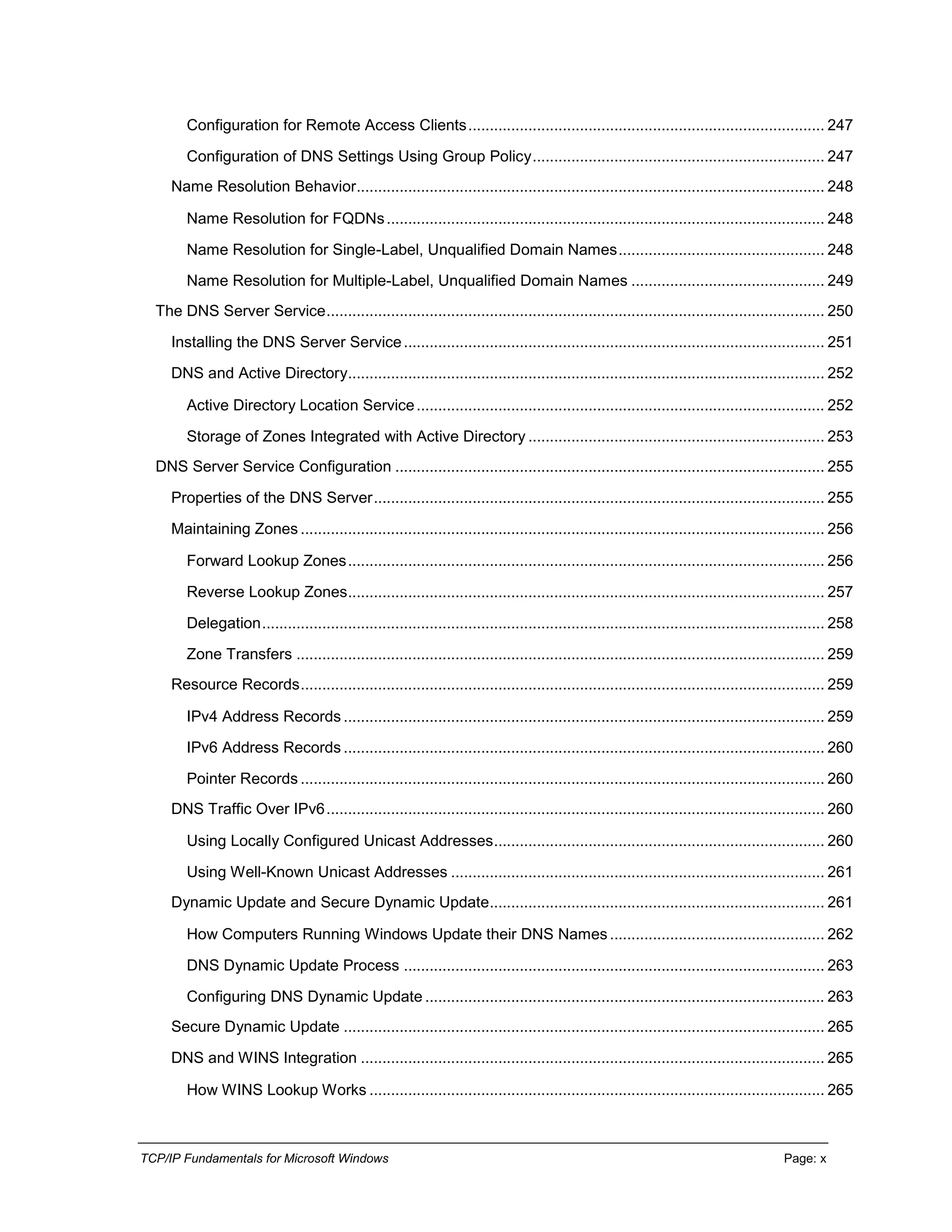 TCP/IP Fundamentals for Microsoft Windows Page: x
Configuration for Remote Access Clients................................................................................... 247
Configuration of DNS Settings Using Group Policy.................................................................... 247
Name Resolution Behavior............................................................................................................. 248
Name Resolution for FQDNs...................................................................................................... 248
Name Resolution for Single-Label, Unqualified Domain Names................................................ 248
Name Resolution for Multiple-Label, Unqualified Domain Names ............................................. 249
The DNS Server Service.................................................................................................................... 250
Installing the DNS Server Service.................................................................................................. 251
DNS and Active Directory............................................................................................................... 252
Active Directory Location Service............................................................................................... 252
Storage of Zones Integrated with Active Directory ..................................................................... 253
DNS Server Service Configuration .................................................................................................... 255
Properties of the DNS Server......................................................................................................... 255
Maintaining Zones .......................................................................................................................... 256
Forward Lookup Zones............................................................................................................... 256
Reverse Lookup Zones............................................................................................................... 257
Delegation................................................................................................................................... 258
Zone Transfers ........................................................................................................................... 259
Resource Records.......................................................................................................................... 259
IPv4 Address Records ................................................................................................................ 259
IPv6 Address Records ................................................................................................................ 260
Pointer Records .......................................................................................................................... 260
DNS Traffic Over IPv6.................................................................................................................... 260
Using Locally Configured Unicast Addresses............................................................................. 260
Using Well-Known Unicast Addresses ....................................................................................... 261
Dynamic Update and Secure Dynamic Update.............................................................................. 261
How Computers Running Windows Update their DNS Names.................................................. 262
DNS Dynamic Update Process .................................................................................................. 263
Configuring DNS Dynamic Update ............................................................................................. 263
Secure Dynamic Update ................................................................................................................ 265
DNS and WINS Integration ............................................................................................................ 265
How WINS Lookup Works .......................................................................................................... 265
 