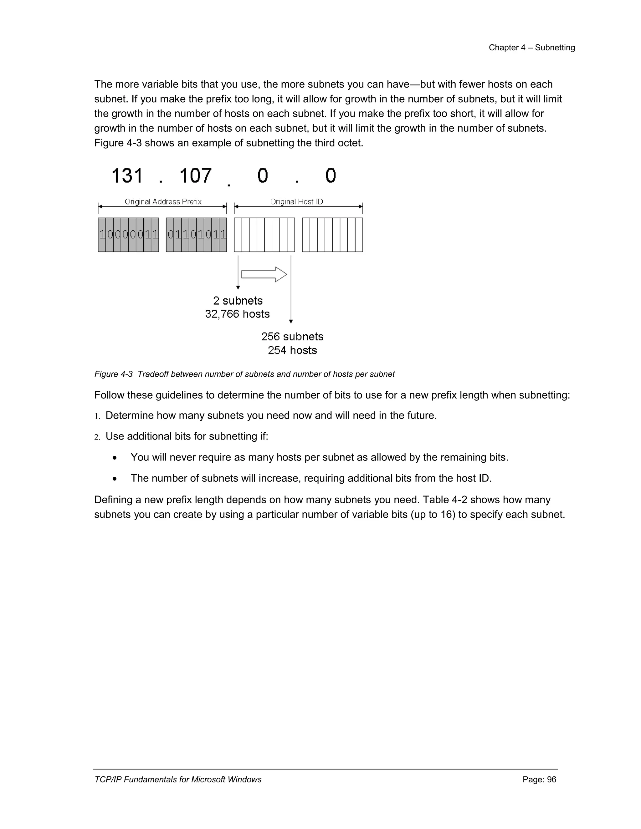Chapter 4 – Subnetting
TCP/IP Fundamentals for Microsoft Windows Page: 96
The more variable bits that you use, the more subnets you can have—but with fewer hosts on each
subnet. If you make the prefix too long, it will allow for growth in the number of subnets, but it will limit
the growth in the number of hosts on each subnet. If you make the prefix too short, it will allow for
growth in the number of hosts on each subnet, but it will limit the growth in the number of subnets.
Figure 4-3 shows an example of subnetting the third octet.
Figure 4-3 Tradeoff between number of subnets and number of hosts per subnet
Follow these guidelines to determine the number of bits to use for a new prefix length when subnetting:
1. Determine how many subnets you need now and will need in the future.
2. Use additional bits for subnetting if:
 You will never require as many hosts per subnet as allowed by the remaining bits.
 The number of subnets will increase, requiring additional bits from the host ID.
Defining a new prefix length depends on how many subnets you need. Table 4-2 shows how many
subnets you can create by using a particular number of variable bits (up to 16) to specify each subnet.
 