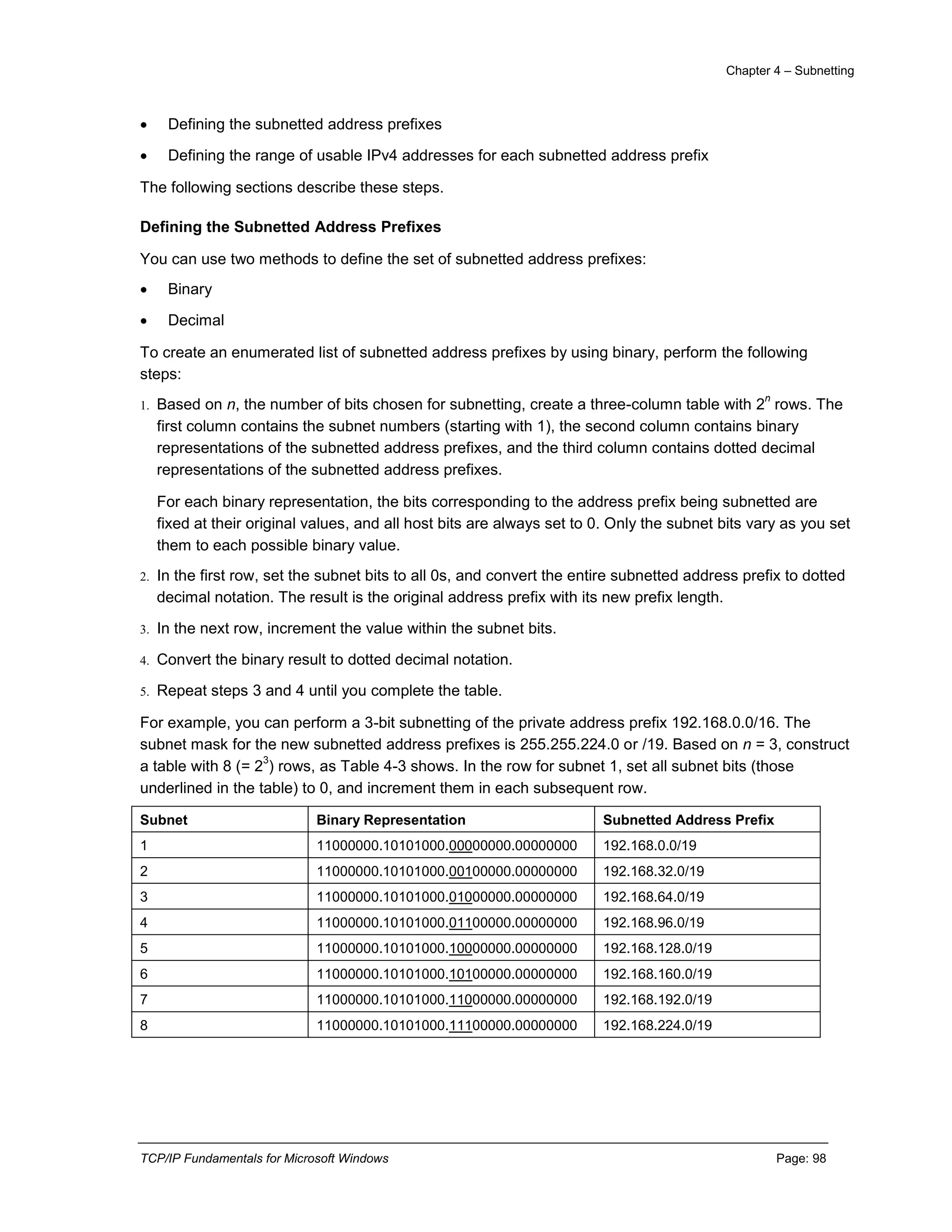 Chapter 4 – Subnetting
TCP/IP Fundamentals for Microsoft Windows Page: 98
 Defining the subnetted address prefixes
 Defining the range of usable IPv4 addresses for each subnetted address prefix
The following sections describe these steps.
Defining the Subnetted Address Prefixes
You can use two methods to define the set of subnetted address prefixes:
 Binary
 Decimal
To create an enumerated list of subnetted address prefixes by using binary, perform the following
steps:
1. Based on n, the number of bits chosen for subnetting, create a three-column table with 2
n
rows. The
first column contains the subnet numbers (starting with 1), the second column contains binary
representations of the subnetted address prefixes, and the third column contains dotted decimal
representations of the subnetted address prefixes.
For each binary representation, the bits corresponding to the address prefix being subnetted are
fixed at their original values, and all host bits are always set to 0. Only the subnet bits vary as you set
them to each possible binary value.
2. In the first row, set the subnet bits to all 0s, and convert the entire subnetted address prefix to dotted
decimal notation. The result is the original address prefix with its new prefix length.
3. In the next row, increment the value within the subnet bits.
4. Convert the binary result to dotted decimal notation.
5. Repeat steps 3 and 4 until you complete the table.
For example, you can perform a 3-bit subnetting of the private address prefix 192.168.0.0/16. The
subnet mask for the new subnetted address prefixes is 255.255.224.0 or /19. Based on n = 3, construct
a table with 8 (= 2
3
) rows, as Table 4-3 shows. In the row for subnet 1, set all subnet bits (those
underlined in the table) to 0, and increment them in each subsequent row.
Subnet Binary Representation Subnetted Address Prefix
1 11000000.10101000.00000000.00000000 192.168.0.0/19
2 11000000.10101000.00100000.00000000 192.168.32.0/19
3 11000000.10101000.01000000.00000000 192.168.64.0/19
4 11000000.10101000.01100000.00000000 192.168.96.0/19
5 11000000.10101000.10000000.00000000 192.168.128.0/19
6 11000000.10101000.10100000.00000000 192.168.160.0/19
7 11000000.10101000.11000000.00000000 192.168.192.0/19
8 11000000.10101000.11100000.00000000 192.168.224.0/19
 