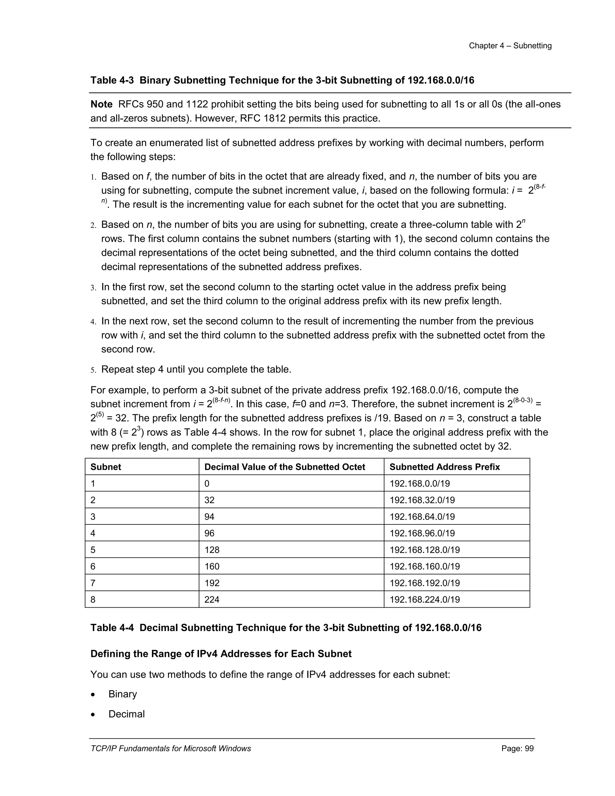 Chapter 4 – Subnetting
TCP/IP Fundamentals for Microsoft Windows Page: 99
Table 4-3 Binary Subnetting Technique for the 3-bit Subnetting of 192.168.0.0/16
Note RFCs 950 and 1122 prohibit setting the bits being used for subnetting to all 1s or all 0s (the all-ones
and all-zeros subnets). However, RFC 1812 permits this practice.
To create an enumerated list of subnetted address prefixes by working with decimal numbers, perform
the following steps:
1. Based on f, the number of bits in the octet that are already fixed, and n, the number of bits you are
using for subnetting, compute the subnet increment value, i, based on the following formula: i = 2
(8-f-
n)
. The result is the incrementing value for each subnet for the octet that you are subnetting.
2. Based on n, the number of bits you are using for subnetting, create a three-column table with 2
n
rows. The first column contains the subnet numbers (starting with 1), the second column contains the
decimal representations of the octet being subnetted, and the third column contains the dotted
decimal representations of the subnetted address prefixes.
3. In the first row, set the second column to the starting octet value in the address prefix being
subnetted, and set the third column to the original address prefix with its new prefix length.
4. In the next row, set the second column to the result of incrementing the number from the previous
row with i, and set the third column to the subnetted address prefix with the subnetted octet from the
second row.
5. Repeat step 4 until you complete the table.
For example, to perform a 3-bit subnet of the private address prefix 192.168.0.0/16, compute the
subnet increment from i = 2
(8-f-n)
. In this case, f=0 and n=3. Therefore, the subnet increment is 2
(8-0-3)
=
2
(5)
= 32. The prefix length for the subnetted address prefixes is /19. Based on n = 3, construct a table
with 8 (= 2
3
) rows as Table 4-4 shows. In the row for subnet 1, place the original address prefix with the
new prefix length, and complete the remaining rows by incrementing the subnetted octet by 32.
Subnet Decimal Value of the Subnetted Octet Subnetted Address Prefix
1 0 192.168.0.0/19
2 32 192.168.32.0/19
3 94 192.168.64.0/19
4 96 192.168.96.0/19
5 128 192.168.128.0/19
6 160 192.168.160.0/19
7 192 192.168.192.0/19
8 224 192.168.224.0/19
Table 4-4 Decimal Subnetting Technique for the 3-bit Subnetting of 192.168.0.0/16
Defining the Range of IPv4 Addresses for Each Subnet
You can use two methods to define the range of IPv4 addresses for each subnet:
 Binary
 Decimal
 