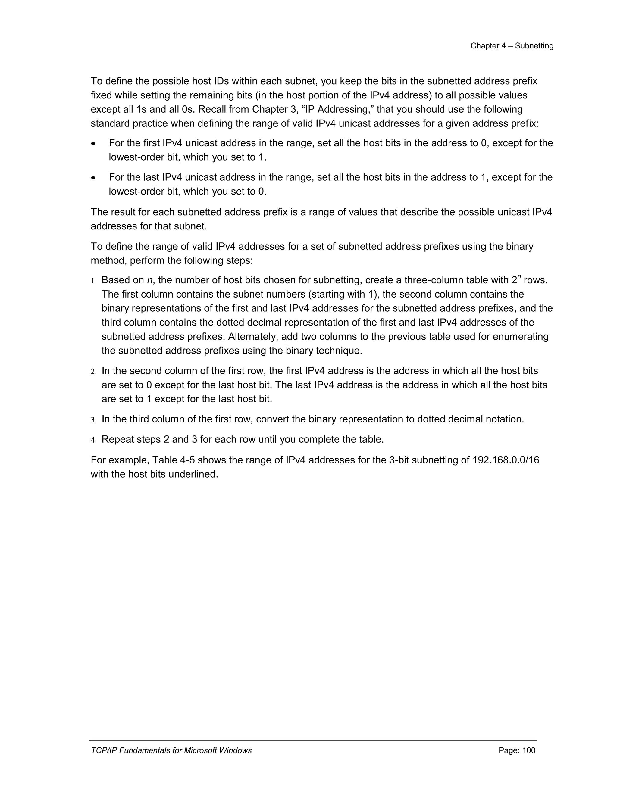 Chapter 4 – Subnetting
TCP/IP Fundamentals for Microsoft Windows Page: 100
To define the possible host IDs within each subnet, you keep the bits in the subnetted address prefix
fixed while setting the remaining bits (in the host portion of the IPv4 address) to all possible values
except all 1s and all 0s. Recall from Chapter 3, “IP Addressing,” that you should use the following
standard practice when defining the range of valid IPv4 unicast addresses for a given address prefix:
 For the first IPv4 unicast address in the range, set all the host bits in the address to 0, except for the
lowest-order bit, which you set to 1.
 For the last IPv4 unicast address in the range, set all the host bits in the address to 1, except for the
lowest-order bit, which you set to 0.
The result for each subnetted address prefix is a range of values that describe the possible unicast IPv4
addresses for that subnet.
To define the range of valid IPv4 addresses for a set of subnetted address prefixes using the binary
method, perform the following steps:
1. Based on n, the number of host bits chosen for subnetting, create a three-column table with 2
n
rows.
The first column contains the subnet numbers (starting with 1), the second column contains the
binary representations of the first and last IPv4 addresses for the subnetted address prefixes, and the
third column contains the dotted decimal representation of the first and last IPv4 addresses of the
subnetted address prefixes. Alternately, add two columns to the previous table used for enumerating
the subnetted address prefixes using the binary technique.
2. In the second column of the first row, the first IPv4 address is the address in which all the host bits
are set to 0 except for the last host bit. The last IPv4 address is the address in which all the host bits
are set to 1 except for the last host bit.
3. In the third column of the first row, convert the binary representation to dotted decimal notation.
4. Repeat steps 2 and 3 for each row until you complete the table.
For example, Table 4-5 shows the range of IPv4 addresses for the 3-bit subnetting of 192.168.0.0/16
with the host bits underlined.
 