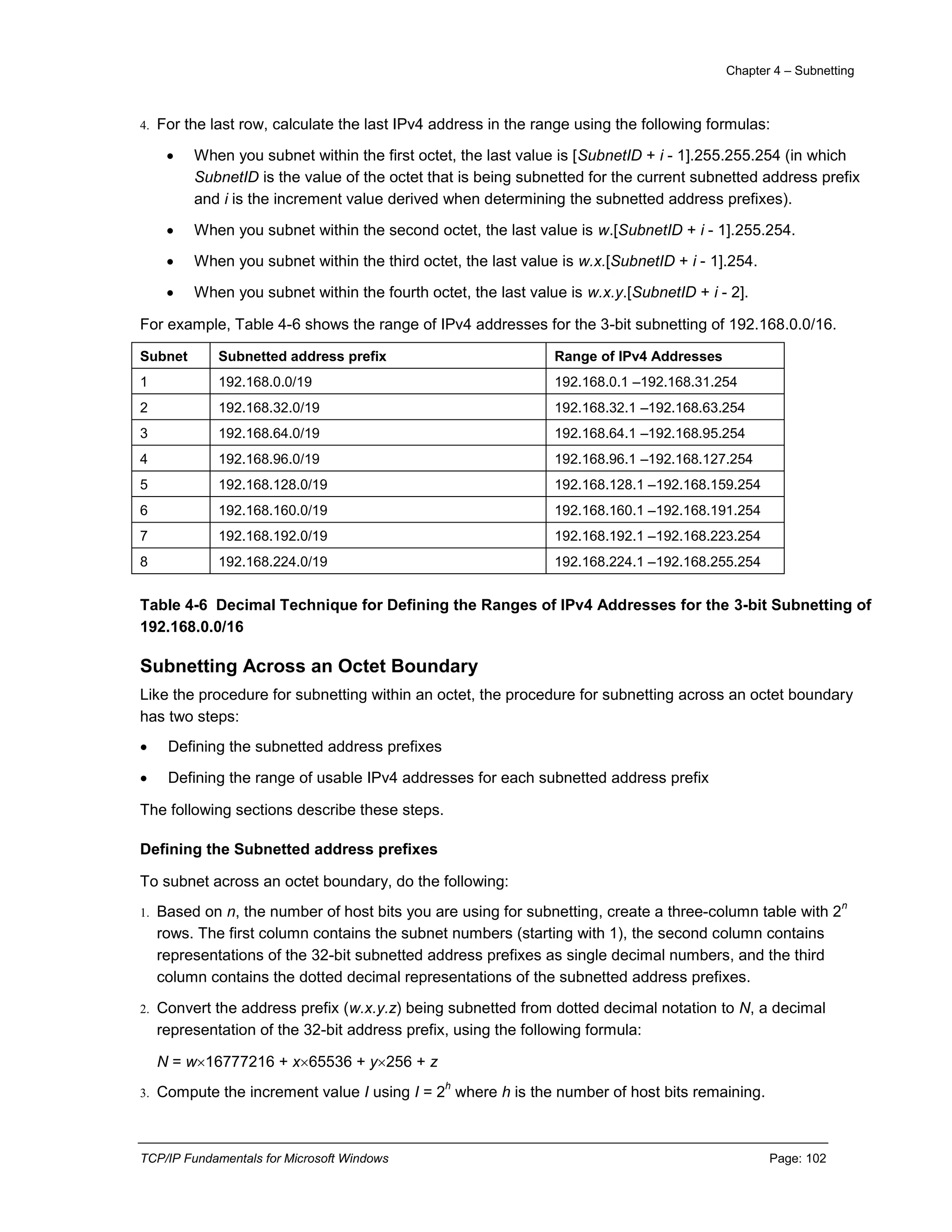 Chapter 4 – Subnetting
TCP/IP Fundamentals for Microsoft Windows Page: 102
4. For the last row, calculate the last IPv4 address in the range using the following formulas:
 When you subnet within the first octet, the last value is [SubnetID + i - 1].255.255.254 (in which
SubnetID is the value of the octet that is being subnetted for the current subnetted address prefix
and i is the increment value derived when determining the subnetted address prefixes).
 When you subnet within the second octet, the last value is w.[SubnetID + i - 1].255.254.
 When you subnet within the third octet, the last value is w.x.[SubnetID + i - 1].254.
 When you subnet within the fourth octet, the last value is w.x.y.[SubnetID + i - 2].
For example, Table 4-6 shows the range of IPv4 addresses for the 3-bit subnetting of 192.168.0.0/16.
Subnet Subnetted address prefix Range of IPv4 Addresses
1 192.168.0.0/19 192.168.0.1 –192.168.31.254
2 192.168.32.0/19 192.168.32.1 –192.168.63.254
3 192.168.64.0/19 192.168.64.1 –192.168.95.254
4 192.168.96.0/19 192.168.96.1 –192.168.127.254
5 192.168.128.0/19 192.168.128.1 –192.168.159.254
6 192.168.160.0/19 192.168.160.1 –192.168.191.254
7 192.168.192.0/19 192.168.192.1 –192.168.223.254
8 192.168.224.0/19 192.168.224.1 –192.168.255.254
Table 4-6 Decimal Technique for Defining the Ranges of IPv4 Addresses for the 3-bit Subnetting of
192.168.0.0/16
Subnetting Across an Octet Boundary
Like the procedure for subnetting within an octet, the procedure for subnetting across an octet boundary
has two steps:
 Defining the subnetted address prefixes
 Defining the range of usable IPv4 addresses for each subnetted address prefix
The following sections describe these steps.
Defining the Subnetted address prefixes
To subnet across an octet boundary, do the following:
1. Based on n, the number of host bits you are using for subnetting, create a three-column table with 2
n
rows. The first column contains the subnet numbers (starting with 1), the second column contains
representations of the 32-bit subnetted address prefixes as single decimal numbers, and the third
column contains the dotted decimal representations of the subnetted address prefixes.
2. Convert the address prefix (w.x.y.z) being subnetted from dotted decimal notation to N, a decimal
representation of the 32-bit address prefix, using the following formula:
N = w16777216 + x65536 + y256 + z
3. Compute the increment value I using I = 2
h
where h is the number of host bits remaining.
 
