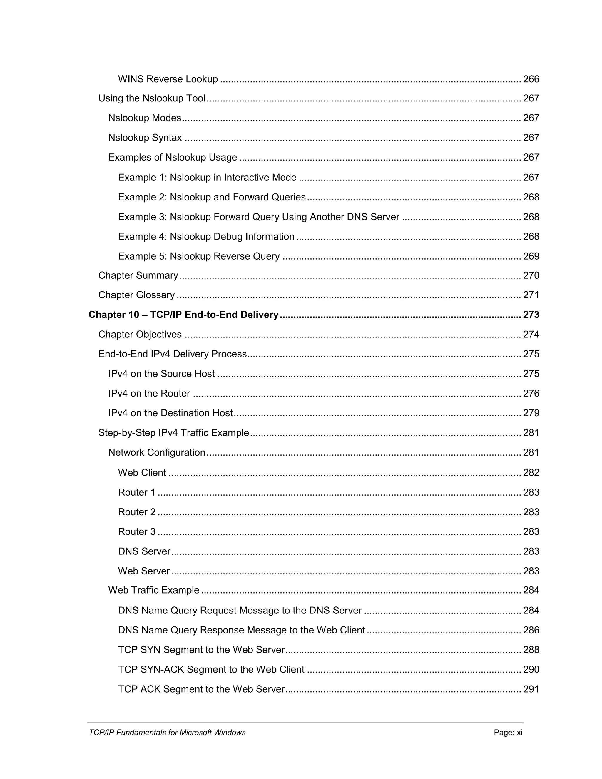 TCP/IP Fundamentals for Microsoft Windows Page: xi
WINS Reverse Lookup ............................................................................................................... 266
Using the Nslookup Tool.................................................................................................................... 267
Nslookup Modes............................................................................................................................. 267
Nslookup Syntax ............................................................................................................................ 267
Examples of Nslookup Usage ........................................................................................................ 267
Example 1: Nslookup in Interactive Mode .................................................................................. 267
Example 2: Nslookup and Forward Queries............................................................................... 268
Example 3: Nslookup Forward Query Using Another DNS Server ............................................ 268
Example 4: Nslookup Debug Information................................................................................... 268
Example 5: Nslookup Reverse Query ........................................................................................ 269
Chapter Summary.............................................................................................................................. 270
Chapter Glossary ............................................................................................................................... 271
Chapter 10 – TCP/IP End-to-End Delivery......................................................................................... 273
Chapter Objectives ............................................................................................................................ 274
End-to-End IPv4 Delivery Process..................................................................................................... 275
IPv4 on the Source Host ................................................................................................................ 275
IPv4 on the Router ......................................................................................................................... 276
IPv4 on the Destination Host.......................................................................................................... 279
Step-by-Step IPv4 Traffic Example.................................................................................................... 281
Network Configuration.................................................................................................................... 281
Web Client .................................................................................................................................. 282
Router 1 ...................................................................................................................................... 283
Router 2 ...................................................................................................................................... 283
Router 3 ...................................................................................................................................... 283
DNS Server................................................................................................................................. 283
Web Server................................................................................................................................. 283
Web Traffic Example ...................................................................................................................... 284
DNS Name Query Request Message to the DNS Server .......................................................... 284
DNS Name Query Response Message to the Web Client ......................................................... 286
TCP SYN Segment to the Web Server....................................................................................... 288
TCP SYN-ACK Segment to the Web Client ............................................................................... 290
TCP ACK Segment to the Web Server....................................................................................... 291
 