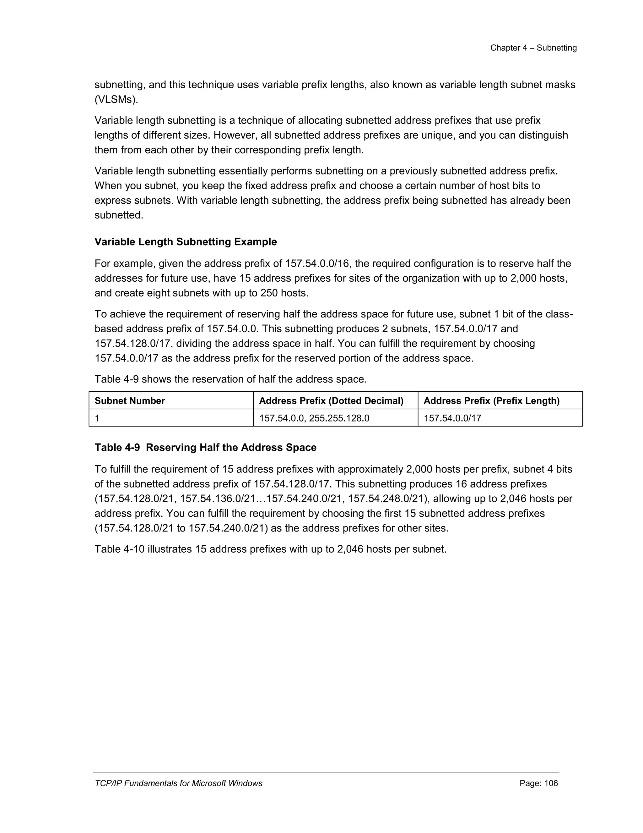 Chapter 4 – Subnetting
TCP/IP Fundamentals for Microsoft Windows Page: 106
subnetting, and this technique uses variable prefix lengths, also known as variable length subnet masks
(VLSMs).
Variable length subnetting is a technique of allocating subnetted address prefixes that use prefix
lengths of different sizes. However, all subnetted address prefixes are unique, and you can distinguish
them from each other by their corresponding prefix length.
Variable length subnetting essentially performs subnetting on a previously subnetted address prefix.
When you subnet, you keep the fixed address prefix and choose a certain number of host bits to
express subnets. With variable length subnetting, the address prefix being subnetted has already been
subnetted.
Variable Length Subnetting Example
For example, given the address prefix of 157.54.0.0/16, the required configuration is to reserve half the
addresses for future use, have 15 address prefixes for sites of the organization with up to 2,000 hosts,
and create eight subnets with up to 250 hosts.
To achieve the requirement of reserving half the address space for future use, subnet 1 bit of the class-
based address prefix of 157.54.0.0. This subnetting produces 2 subnets, 157.54.0.0/17 and
157.54.128.0/17, dividing the address space in half. You can fulfill the requirement by choosing
157.54.0.0/17 as the address prefix for the reserved portion of the address space.
Table 4-9 shows the reservation of half the address space.
Subnet Number Address Prefix (Dotted Decimal) Address Prefix (Prefix Length)
1 157.54.0.0, 255.255.128.0 157.54.0.0/17
Table 4-9 Reserving Half the Address Space
To fulfill the requirement of 15 address prefixes with approximately 2,000 hosts per prefix, subnet 4 bits
of the subnetted address prefix of 157.54.128.0/17. This subnetting produces 16 address prefixes
(157.54.128.0/21, 157.54.136.0/21…157.54.240.0/21, 157.54.248.0/21), allowing up to 2,046 hosts per
address prefix. You can fulfill the requirement by choosing the first 15 subnetted address prefixes
(157.54.128.0/21 to 157.54.240.0/21) as the address prefixes for other sites.
Table 4-10 illustrates 15 address prefixes with up to 2,046 hosts per subnet.
 