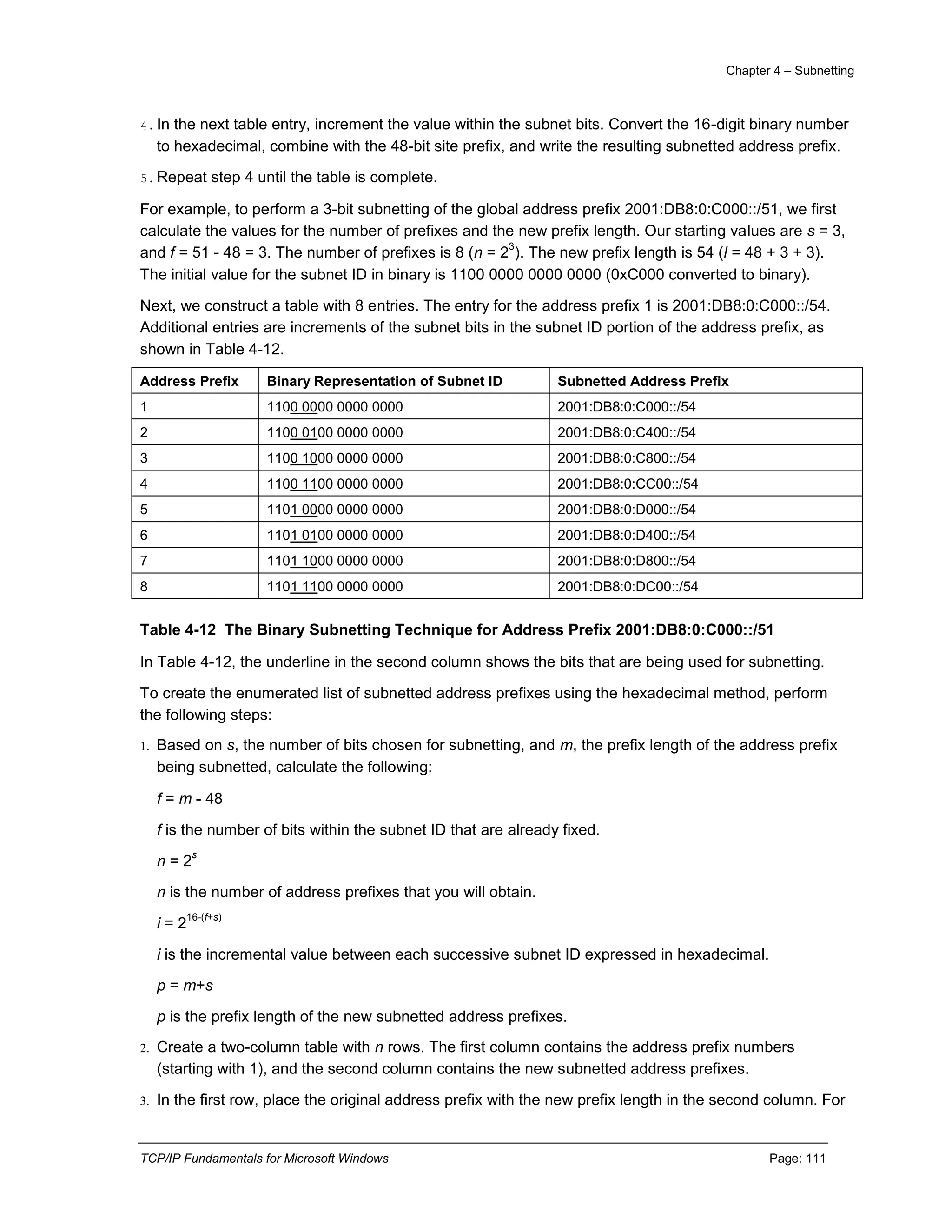 Chapter 4 – Subnetting
TCP/IP Fundamentals for Microsoft Windows Page: 111
4.In the next table entry, increment the value within the subnet bits. Convert the 16-digit binary number
to hexadecimal, combine with the 48-bit site prefix, and write the resulting subnetted address prefix.
5.Repeat step 4 until the table is complete.
For example, to perform a 3-bit subnetting of the global address prefix 2001:DB8:0:C000::/51, we first
calculate the values for the number of prefixes and the new prefix length. Our starting values are s = 3,
and f = 51 - 48 = 3. The number of prefixes is 8 (n = 2
3
). The new prefix length is 54 (l = 48 + 3 + 3).
The initial value for the subnet ID in binary is 1100 0000 0000 0000 (0xC000 converted to binary).
Next, we construct a table with 8 entries. The entry for the address prefix 1 is 2001:DB8:0:C000::/54.
Additional entries are increments of the subnet bits in the subnet ID portion of the address prefix, as
shown in Table 4-12.
Address Prefix Binary Representation of Subnet ID Subnetted Address Prefix
1 1100 0000 0000 0000 2001:DB8:0:C000::/54
2 1100 0100 0000 0000 2001:DB8:0:C400::/54
3 1100 1000 0000 0000 2001:DB8:0:C800::/54
4 1100 1100 0000 0000 2001:DB8:0:CC00::/54
5 1101 0000 0000 0000 2001:DB8:0:D000::/54
6 1101 0100 0000 0000 2001:DB8:0:D400::/54
7 1101 1000 0000 0000 2001:DB8:0:D800::/54
8 1101 1100 0000 0000 2001:DB8:0:DC00::/54
Table 4-12 The Binary Subnetting Technique for Address Prefix 2001:DB8:0:C000::/51
In Table 4-12, the underline in the second column shows the bits that are being used for subnetting.
To create the enumerated list of subnetted address prefixes using the hexadecimal method, perform
the following steps:
1. Based on s, the number of bits chosen for subnetting, and m, the prefix length of the address prefix
being subnetted, calculate the following:
f = m - 48
f is the number of bits within the subnet ID that are already fixed.
n = 2
s
n is the number of address prefixes that you will obtain.
i = 2
16-(f+s)
i is the incremental value between each successive subnet ID expressed in hexadecimal.
p = m+s
p is the prefix length of the new subnetted address prefixes.
2. Create a two-column table with n rows. The first column contains the address prefix numbers
(starting with 1), and the second column contains the new subnetted address prefixes.
3. In the first row, place the original address prefix with the new prefix length in the second column. For
 