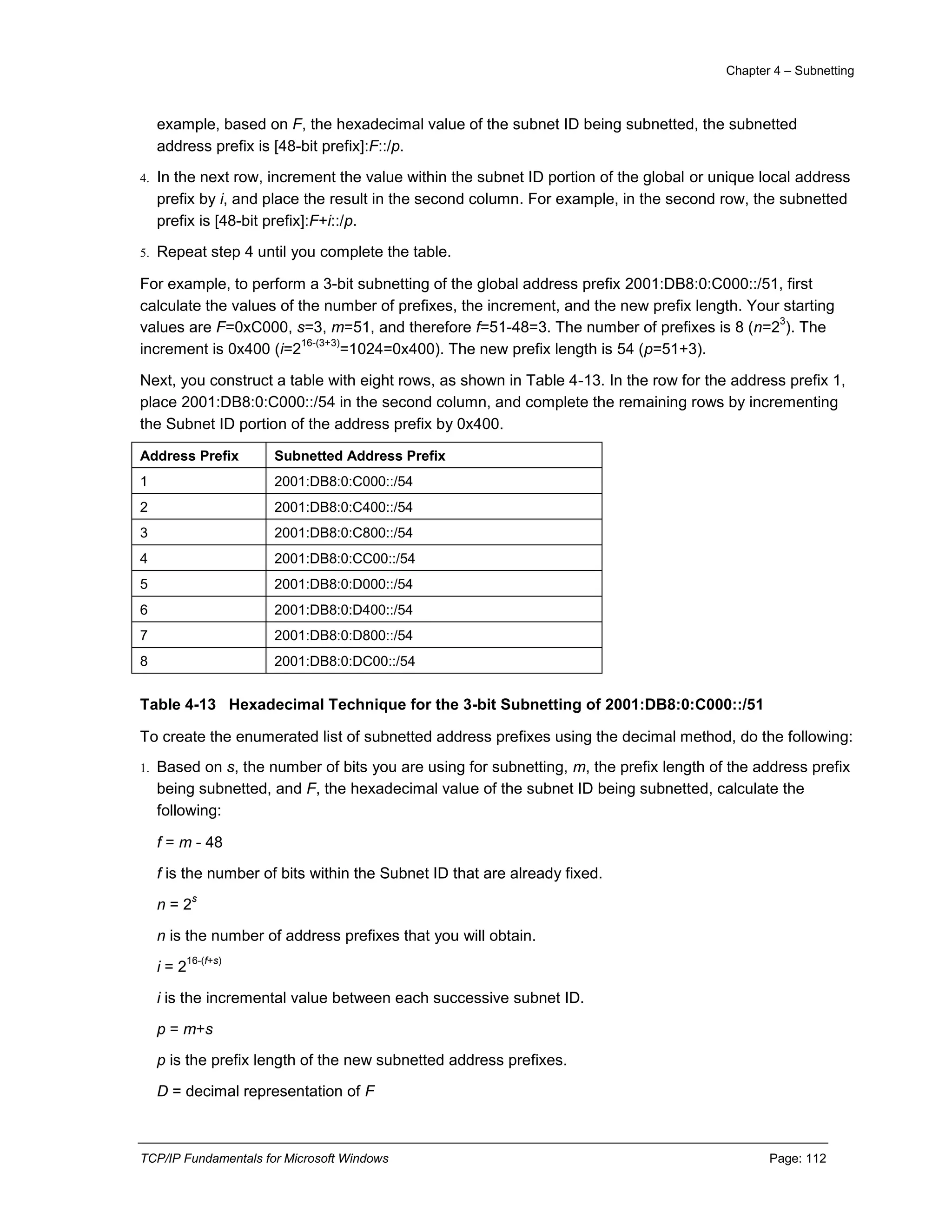 Chapter 4 – Subnetting
TCP/IP Fundamentals for Microsoft Windows Page: 112
example, based on F, the hexadecimal value of the subnet ID being subnetted, the subnetted
address prefix is [48-bit prefix]:F::/p.
4. In the next row, increment the value within the subnet ID portion of the global or unique local address
prefix by i, and place the result in the second column. For example, in the second row, the subnetted
prefix is [48-bit prefix]:F+i::/p.
5. Repeat step 4 until you complete the table.
For example, to perform a 3-bit subnetting of the global address prefix 2001:DB8:0:C000::/51, first
calculate the values of the number of prefixes, the increment, and the new prefix length. Your starting
values are F=0xC000, s=3, m=51, and therefore f=51-48=3. The number of prefixes is 8 (n=2
3
). The
increment is 0x400 (i=2
16-(3+3)
=1024=0x400). The new prefix length is 54 (p=51+3).
Next, you construct a table with eight rows, as shown in Table 4-13. In the row for the address prefix 1,
place 2001:DB8:0:C000::/54 in the second column, and complete the remaining rows by incrementing
the Subnet ID portion of the address prefix by 0x400.
Address Prefix Subnetted Address Prefix
1 2001:DB8:0:C000::/54
2 2001:DB8:0:C400::/54
3 2001:DB8:0:C800::/54
4 2001:DB8:0:CC00::/54
5 2001:DB8:0:D000::/54
6 2001:DB8:0:D400::/54
7 2001:DB8:0:D800::/54
8 2001:DB8:0:DC00::/54
Table 4-13 Hexadecimal Technique for the 3-bit Subnetting of 2001:DB8:0:C000::/51
To create the enumerated list of subnetted address prefixes using the decimal method, do the following:
1. Based on s, the number of bits you are using for subnetting, m, the prefix length of the address prefix
being subnetted, and F, the hexadecimal value of the subnet ID being subnetted, calculate the
following:
f = m - 48
f is the number of bits within the Subnet ID that are already fixed.
n = 2
s
n is the number of address prefixes that you will obtain.
i = 2
16-(f+s)
i is the incremental value between each successive subnet ID.
p = m+s
p is the prefix length of the new subnetted address prefixes.
D = decimal representation of F
 