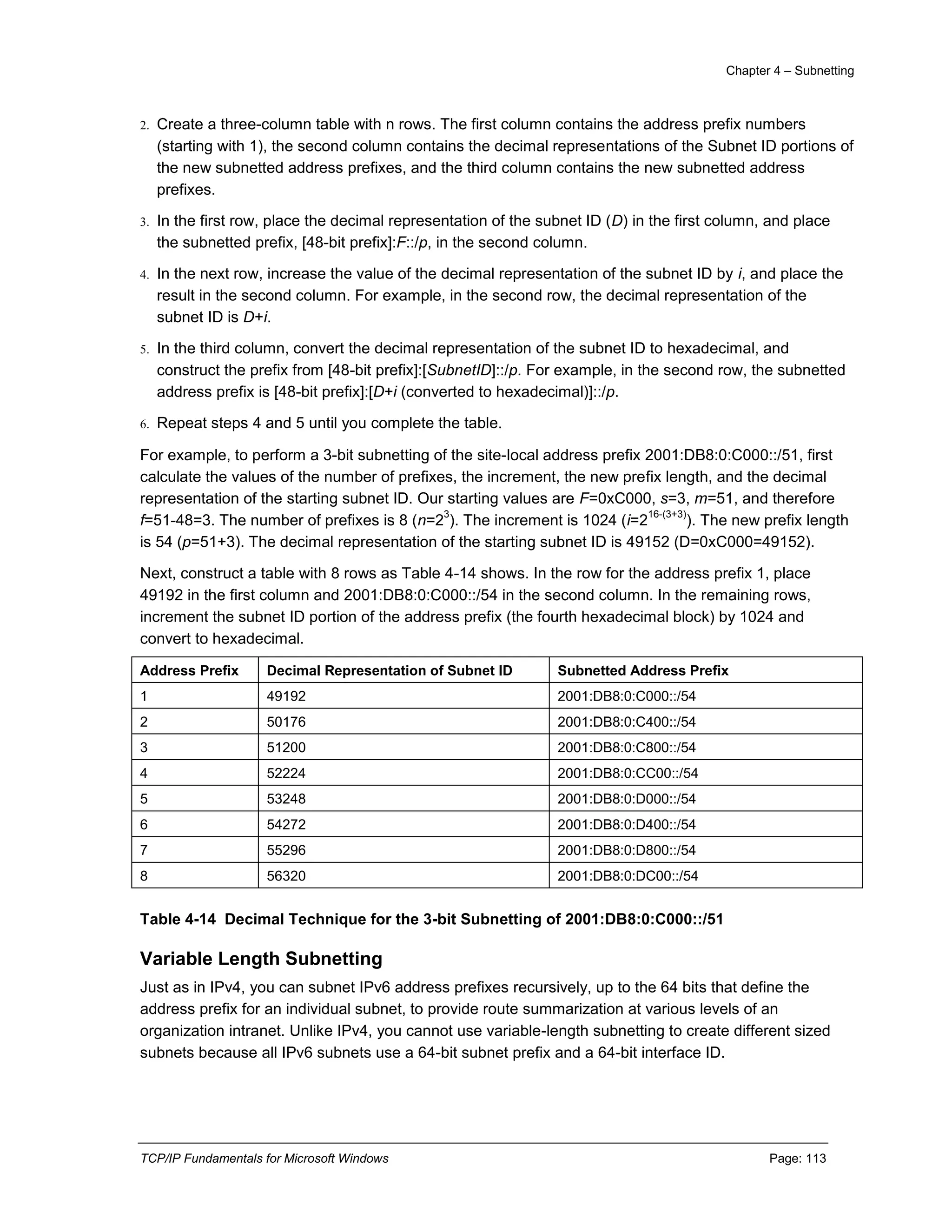 Chapter 4 – Subnetting
TCP/IP Fundamentals for Microsoft Windows Page: 113
2. Create a three-column table with n rows. The first column contains the address prefix numbers
(starting with 1), the second column contains the decimal representations of the Subnet ID portions of
the new subnetted address prefixes, and the third column contains the new subnetted address
prefixes.
3. In the first row, place the decimal representation of the subnet ID (D) in the first column, and place
the subnetted prefix, [48-bit prefix]:F::/p, in the second column.
4. In the next row, increase the value of the decimal representation of the subnet ID by i, and place the
result in the second column. For example, in the second row, the decimal representation of the
subnet ID is D+i.
5. In the third column, convert the decimal representation of the subnet ID to hexadecimal, and
construct the prefix from [48-bit prefix]:[SubnetID]::/p. For example, in the second row, the subnetted
address prefix is [48-bit prefix]:[D+i (converted to hexadecimal)]::/p.
6. Repeat steps 4 and 5 until you complete the table.
For example, to perform a 3-bit subnetting of the site-local address prefix 2001:DB8:0:C000::/51, first
calculate the values of the number of prefixes, the increment, the new prefix length, and the decimal
representation of the starting subnet ID. Our starting values are F=0xC000, s=3, m=51, and therefore
f=51-48=3. The number of prefixes is 8 (n=2
3
). The increment is 1024 (i=2
16-(3+3)
). The new prefix length
is 54 (p=51+3). The decimal representation of the starting subnet ID is 49152 (D=0xC000=49152).
Next, construct a table with 8 rows as Table 4-14 shows. In the row for the address prefix 1, place
49192 in the first column and 2001:DB8:0:C000::/54 in the second column. In the remaining rows,
increment the subnet ID portion of the address prefix (the fourth hexadecimal block) by 1024 and
convert to hexadecimal.
Address Prefix Decimal Representation of Subnet ID Subnetted Address Prefix
1 49192 2001:DB8:0:C000::/54
2 50176 2001:DB8:0:C400::/54
3 51200 2001:DB8:0:C800::/54
4 52224 2001:DB8:0:CC00::/54
5 53248 2001:DB8:0:D000::/54
6 54272 2001:DB8:0:D400::/54
7 55296 2001:DB8:0:D800::/54
8 56320 2001:DB8:0:DC00::/54
Table 4-14 Decimal Technique for the 3-bit Subnetting of 2001:DB8:0:C000::/51
Variable Length Subnetting
Just as in IPv4, you can subnet IPv6 address prefixes recursively, up to the 64 bits that define the
address prefix for an individual subnet, to provide route summarization at various levels of an
organization intranet. Unlike IPv4, you cannot use variable-length subnetting to create different sized
subnets because all IPv6 subnets use a 64-bit subnet prefix and a 64-bit interface ID.
 