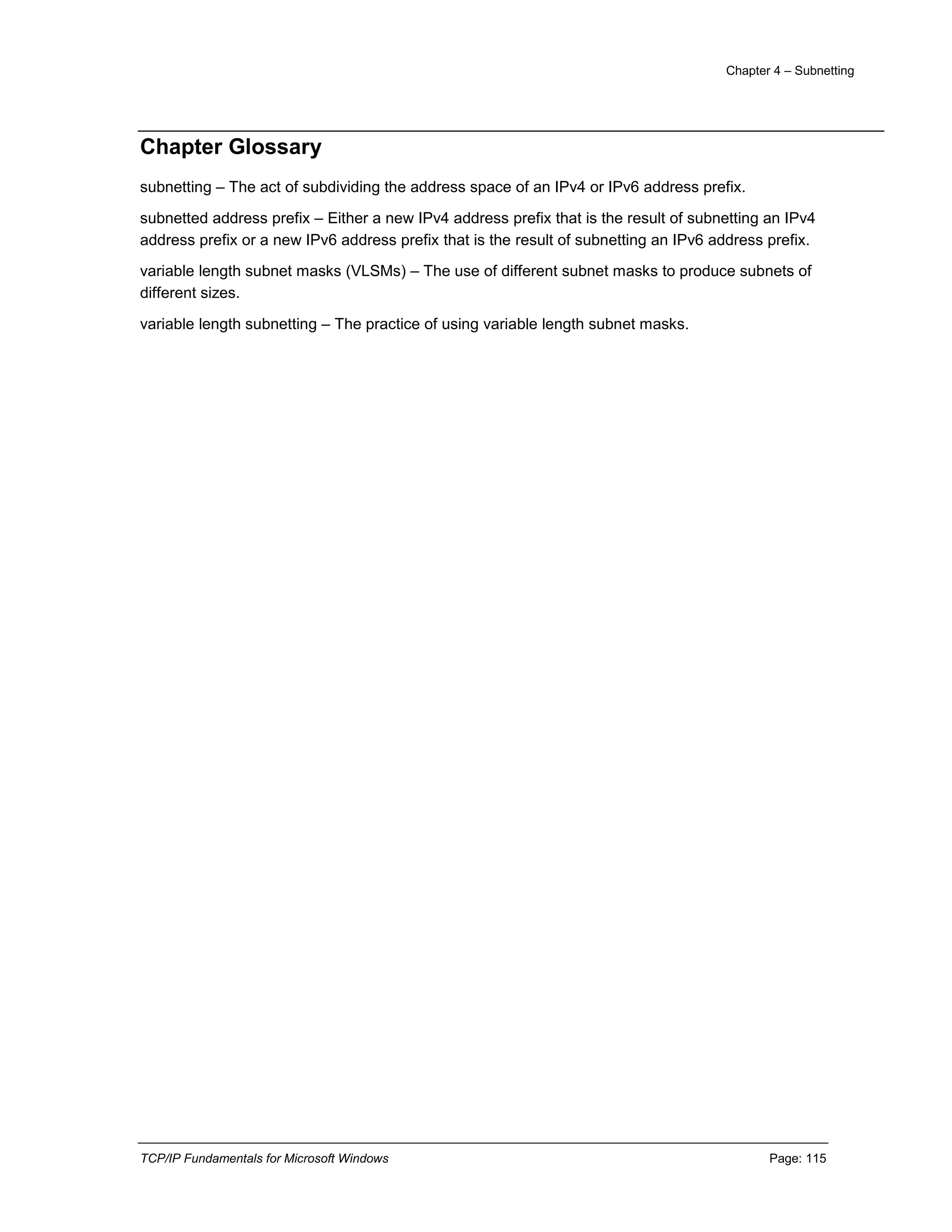 Chapter 4 – Subnetting
TCP/IP Fundamentals for Microsoft Windows Page: 115
Chapter Glossary
subnetting – The act of subdividing the address space of an IPv4 or IPv6 address prefix.
subnetted address prefix – Either a new IPv4 address prefix that is the result of subnetting an IPv4
address prefix or a new IPv6 address prefix that is the result of subnetting an IPv6 address prefix.
variable length subnet masks (VLSMs) – The use of different subnet masks to produce subnets of
different sizes.
variable length subnetting – The practice of using variable length subnet masks.
 