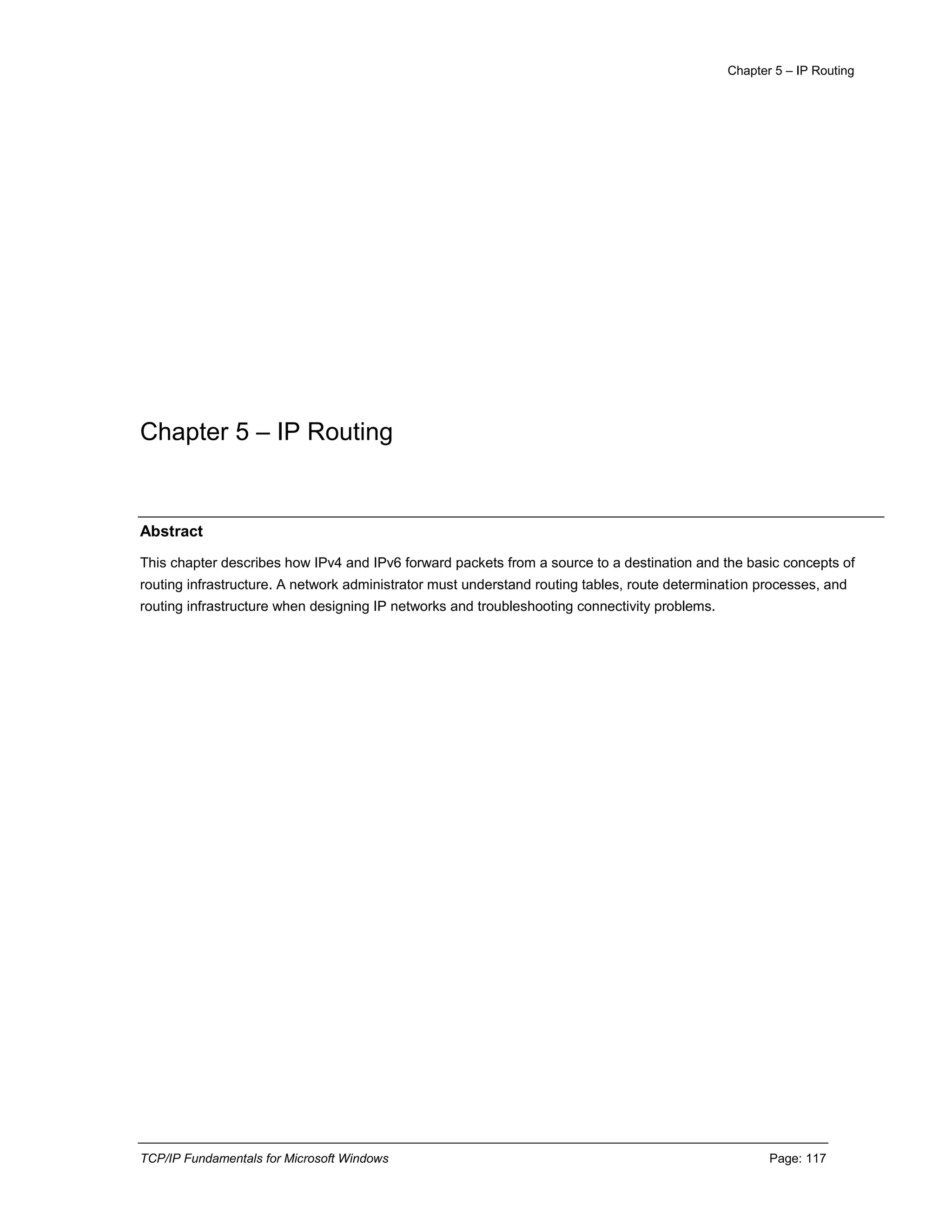 Chapter 5 – IP Routing
TCP/IP Fundamentals for Microsoft Windows Page: 117
Chapter 5 – IP Routing
Abstract
This chapter describes how IPv4 and IPv6 forward packets from a source to a destination and the basic concepts of
routing infrastructure. A network administrator must understand routing tables, route determination processes, and
routing infrastructure when designing IP networks and troubleshooting connectivity problems.
 