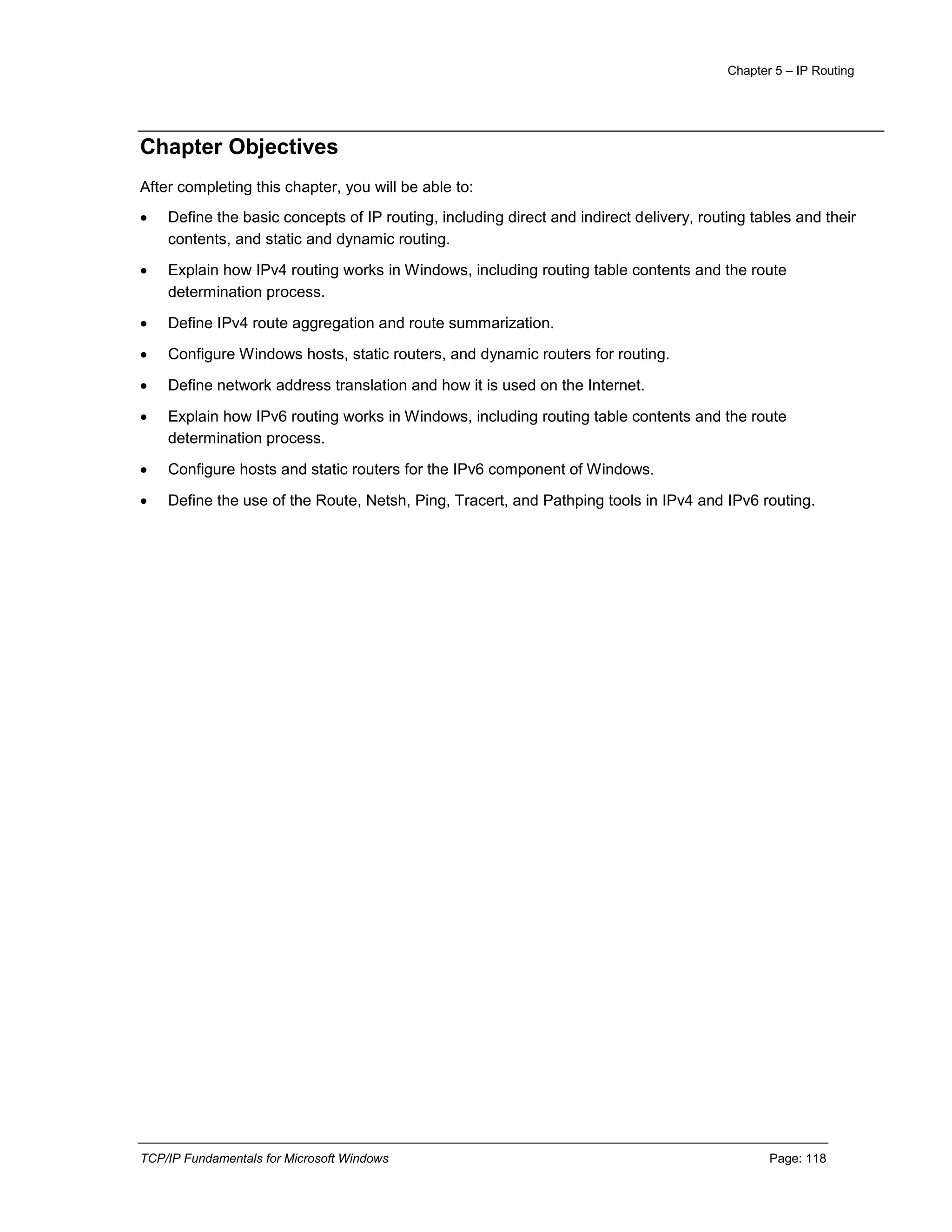 Chapter 5 – IP Routing
TCP/IP Fundamentals for Microsoft Windows Page: 118
Chapter Objectives
After completing this chapter, you will be able to:
 Define the basic concepts of IP routing, including direct and indirect delivery, routing tables and their
contents, and static and dynamic routing.
 Explain how IPv4 routing works in Windows, including routing table contents and the route
determination process.
 Define IPv4 route aggregation and route summarization.
 Configure Windows hosts, static routers, and dynamic routers for routing.
 Define network address translation and how it is used on the Internet.
 Explain how IPv6 routing works in Windows, including routing table contents and the route
determination process.
 Configure hosts and static routers for the IPv6 component of Windows.
 Define the use of the Route, Netsh, Ping, Tracert, and Pathping tools in IPv4 and IPv6 routing.
 