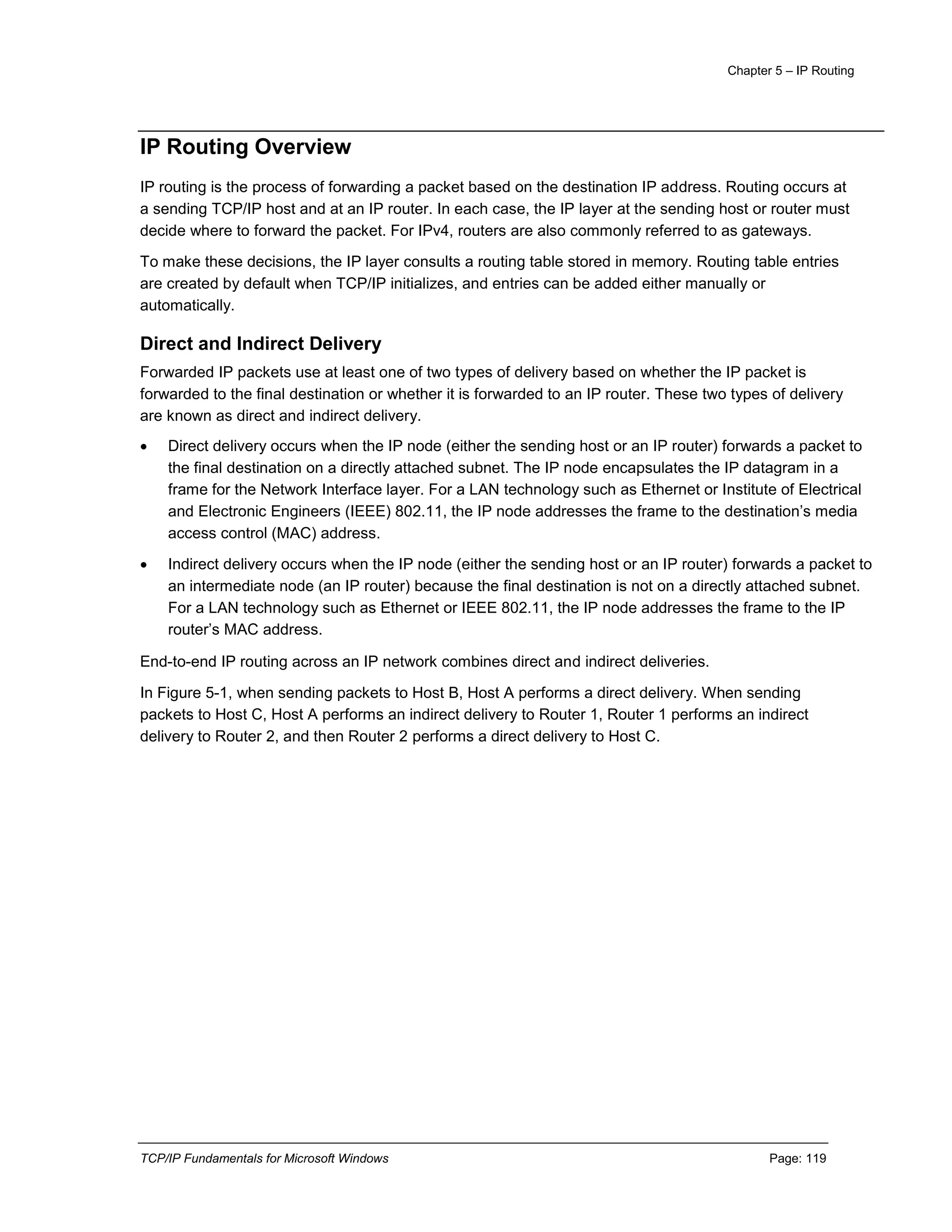 Chapter 5 – IP Routing
TCP/IP Fundamentals for Microsoft Windows Page: 119
IP Routing Overview
IP routing is the process of forwarding a packet based on the destination IP address. Routing occurs at
a sending TCP/IP host and at an IP router. In each case, the IP layer at the sending host or router must
decide where to forward the packet. For IPv4, routers are also commonly referred to as gateways.
To make these decisions, the IP layer consults a routing table stored in memory. Routing table entries
are created by default when TCP/IP initializes, and entries can be added either manually or
automatically.
Direct and Indirect Delivery
Forwarded IP packets use at least one of two types of delivery based on whether the IP packet is
forwarded to the final destination or whether it is forwarded to an IP router. These two types of delivery
are known as direct and indirect delivery.
 Direct delivery occurs when the IP node (either the sending host or an IP router) forwards a packet to
the final destination on a directly attached subnet. The IP node encapsulates the IP datagram in a
frame for the Network Interface layer. For a LAN technology such as Ethernet or Institute of Electrical
and Electronic Engineers (IEEE) 802.11, the IP node addresses the frame to the destination’s media
access control (MAC) address.
 Indirect delivery occurs when the IP node (either the sending host or an IP router) forwards a packet to
an intermediate node (an IP router) because the final destination is not on a directly attached subnet.
For a LAN technology such as Ethernet or IEEE 802.11, the IP node addresses the frame to the IP
router’s MAC address.
End-to-end IP routing across an IP network combines direct and indirect deliveries.
In Figure 5-1, when sending packets to Host B, Host A performs a direct delivery. When sending
packets to Host C, Host A performs an indirect delivery to Router 1, Router 1 performs an indirect
delivery to Router 2, and then Router 2 performs a direct delivery to Host C.
 