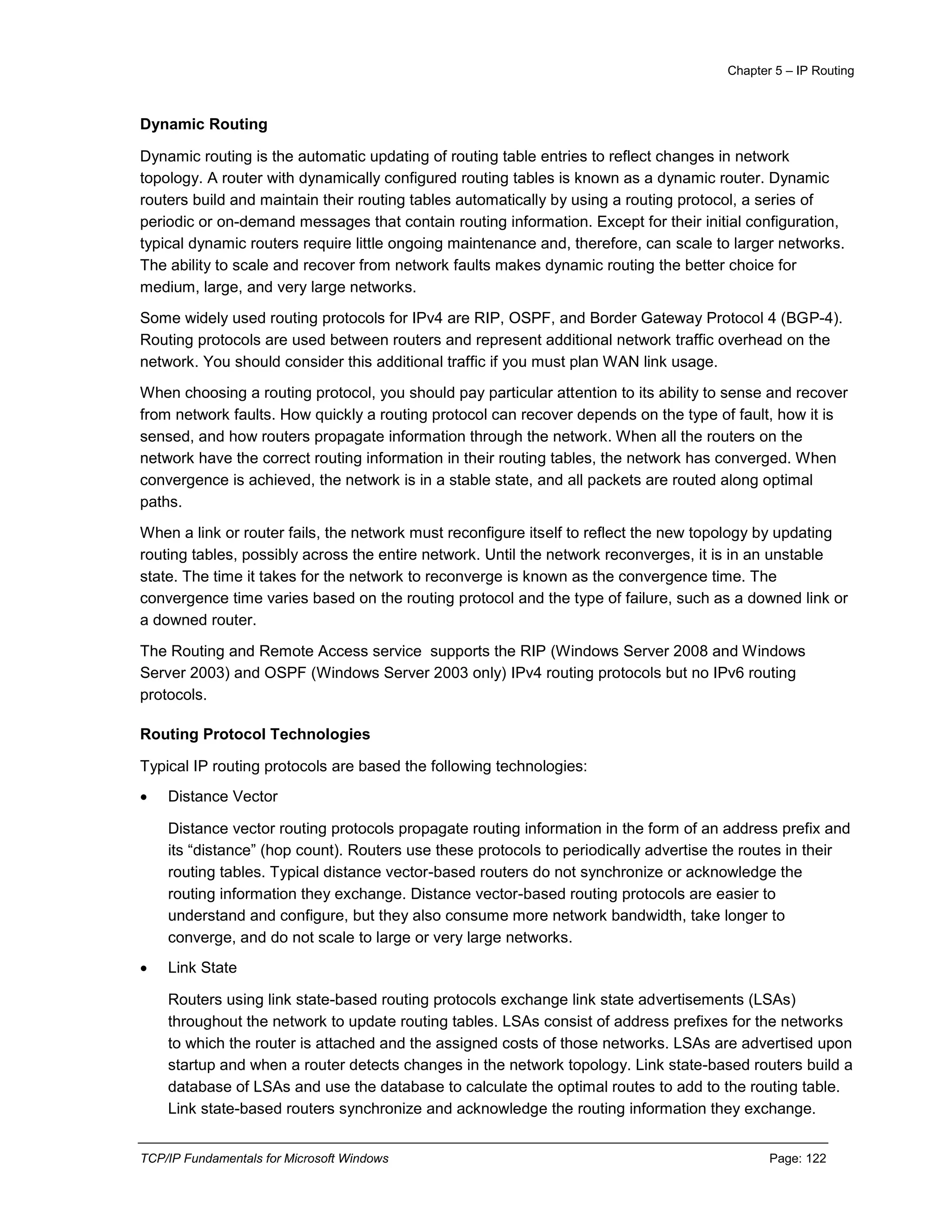 Chapter 5 – IP Routing
TCP/IP Fundamentals for Microsoft Windows Page: 122
Dynamic Routing
Dynamic routing is the automatic updating of routing table entries to reflect changes in network
topology. A router with dynamically configured routing tables is known as a dynamic router. Dynamic
routers build and maintain their routing tables automatically by using a routing protocol, a series of
periodic or on-demand messages that contain routing information. Except for their initial configuration,
typical dynamic routers require little ongoing maintenance and, therefore, can scale to larger networks.
The ability to scale and recover from network faults makes dynamic routing the better choice for
medium, large, and very large networks.
Some widely used routing protocols for IPv4 are RIP, OSPF, and Border Gateway Protocol 4 (BGP-4).
Routing protocols are used between routers and represent additional network traffic overhead on the
network. You should consider this additional traffic if you must plan WAN link usage.
When choosing a routing protocol, you should pay particular attention to its ability to sense and recover
from network faults. How quickly a routing protocol can recover depends on the type of fault, how it is
sensed, and how routers propagate information through the network. When all the routers on the
network have the correct routing information in their routing tables, the network has converged. When
convergence is achieved, the network is in a stable state, and all packets are routed along optimal
paths.
When a link or router fails, the network must reconfigure itself to reflect the new topology by updating
routing tables, possibly across the entire network. Until the network reconverges, it is in an unstable
state. The time it takes for the network to reconverge is known as the convergence time. The
convergence time varies based on the routing protocol and the type of failure, such as a downed link or
a downed router.
The Routing and Remote Access service supports the RIP (Windows Server 2008 and Windows
Server 2003) and OSPF (Windows Server 2003 only) IPv4 routing protocols but no IPv6 routing
protocols.
Routing Protocol Technologies
Typical IP routing protocols are based the following technologies:
 Distance Vector
Distance vector routing protocols propagate routing information in the form of an address prefix and
its “distance” (hop count). Routers use these protocols to periodically advertise the routes in their
routing tables. Typical distance vector-based routers do not synchronize or acknowledge the
routing information they exchange. Distance vector-based routing protocols are easier to
understand and configure, but they also consume more network bandwidth, take longer to
converge, and do not scale to large or very large networks.
 Link State
Routers using link state-based routing protocols exchange link state advertisements (LSAs)
throughout the network to update routing tables. LSAs consist of address prefixes for the networks
to which the router is attached and the assigned costs of those networks. LSAs are advertised upon
startup and when a router detects changes in the network topology. Link state-based routers build a
database of LSAs and use the database to calculate the optimal routes to add to the routing table.
Link state-based routers synchronize and acknowledge the routing information they exchange.
 