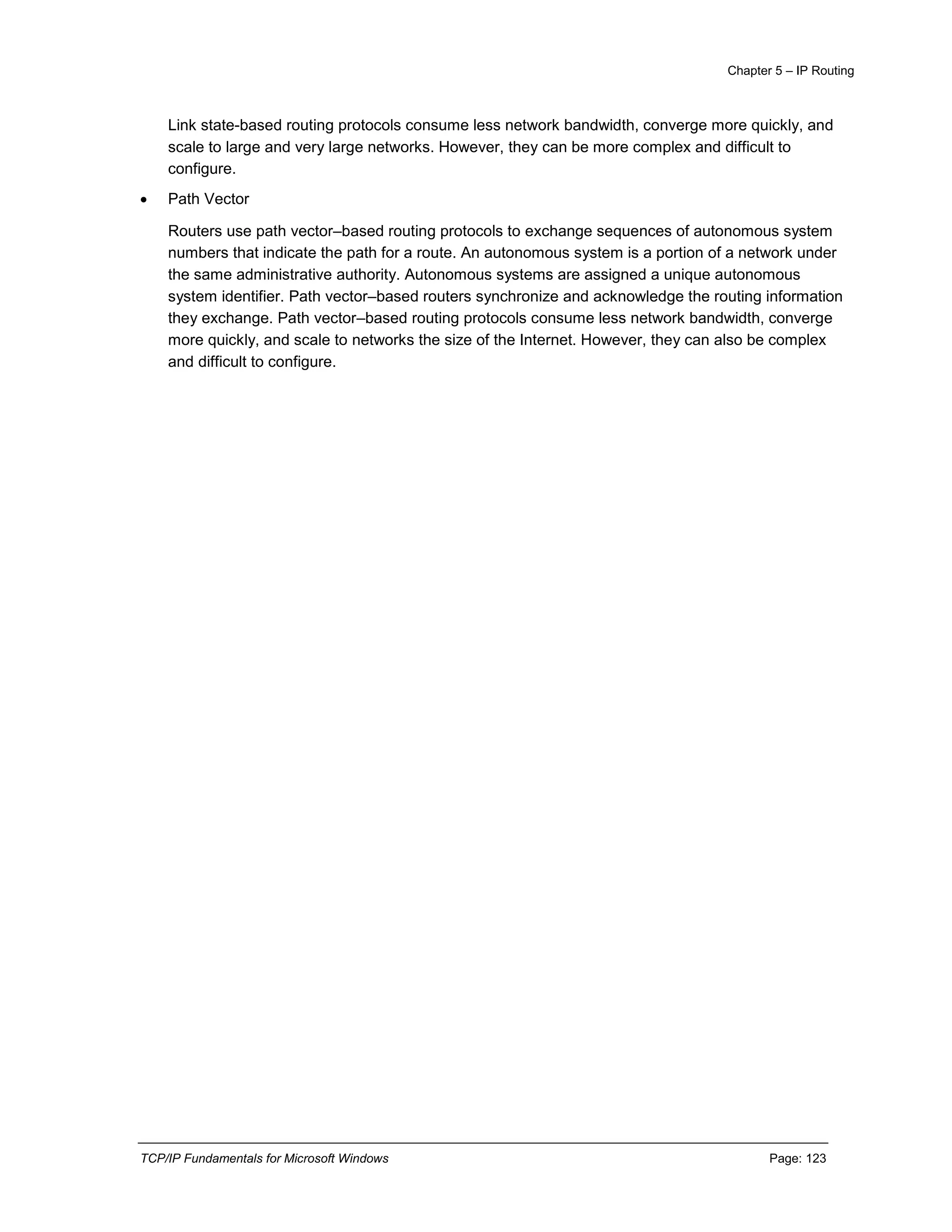 Chapter 5 – IP Routing
TCP/IP Fundamentals for Microsoft Windows Page: 123
Link state-based routing protocols consume less network bandwidth, converge more quickly, and
scale to large and very large networks. However, they can be more complex and difficult to
configure.
 Path Vector
Routers use path vector–based routing protocols to exchange sequences of autonomous system
numbers that indicate the path for a route. An autonomous system is a portion of a network under
the same administrative authority. Autonomous systems are assigned a unique autonomous
system identifier. Path vector–based routers synchronize and acknowledge the routing information
they exchange. Path vector–based routing protocols consume less network bandwidth, converge
more quickly, and scale to networks the size of the Internet. However, they can also be complex
and difficult to configure.
 