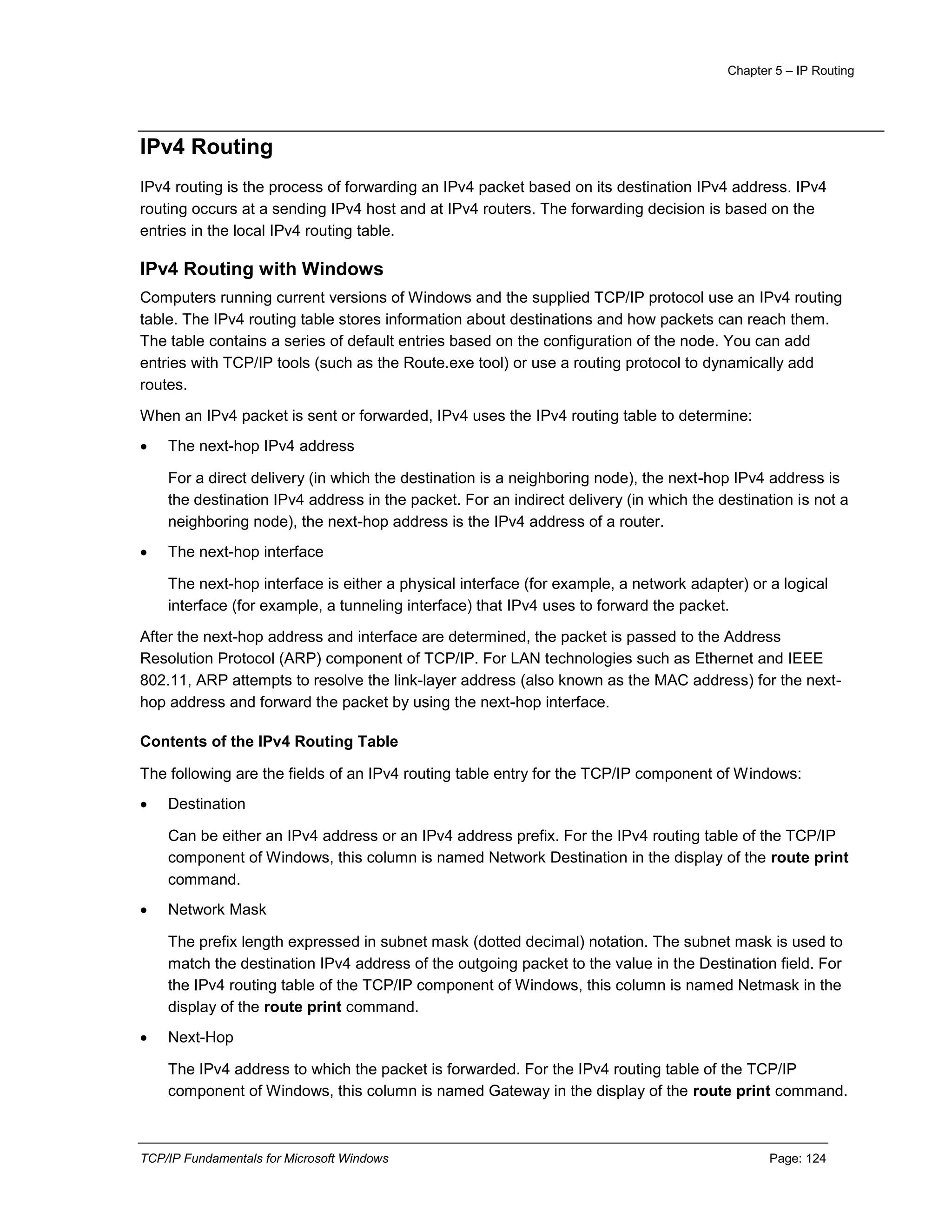 Chapter 5 – IP Routing
TCP/IP Fundamentals for Microsoft Windows Page: 124
IPv4 Routing
IPv4 routing is the process of forwarding an IPv4 packet based on its destination IPv4 address. IPv4
routing occurs at a sending IPv4 host and at IPv4 routers. The forwarding decision is based on the
entries in the local IPv4 routing table.
IPv4 Routing with Windows
Computers running current versions of Windows and the supplied TCP/IP protocol use an IPv4 routing
table. The IPv4 routing table stores information about destinations and how packets can reach them.
The table contains a series of default entries based on the configuration of the node. You can add
entries with TCP/IP tools (such as the Route.exe tool) or use a routing protocol to dynamically add
routes.
When an IPv4 packet is sent or forwarded, IPv4 uses the IPv4 routing table to determine:
 The next-hop IPv4 address
For a direct delivery (in which the destination is a neighboring node), the next-hop IPv4 address is
the destination IPv4 address in the packet. For an indirect delivery (in which the destination is not a
neighboring node), the next-hop address is the IPv4 address of a router.
 The next-hop interface
The next-hop interface is either a physical interface (for example, a network adapter) or a logical
interface (for example, a tunneling interface) that IPv4 uses to forward the packet.
After the next-hop address and interface are determined, the packet is passed to the Address
Resolution Protocol (ARP) component of TCP/IP. For LAN technologies such as Ethernet and IEEE
802.11, ARP attempts to resolve the link-layer address (also known as the MAC address) for the next-
hop address and forward the packet by using the next-hop interface.
Contents of the IPv4 Routing Table
The following are the fields of an IPv4 routing table entry for the TCP/IP component of Windows:
 Destination
Can be either an IPv4 address or an IPv4 address prefix. For the IPv4 routing table of the TCP/IP
component of Windows, this column is named Network Destination in the display of the route print
command.
 Network Mask
The prefix length expressed in subnet mask (dotted decimal) notation. The subnet mask is used to
match the destination IPv4 address of the outgoing packet to the value in the Destination field. For
the IPv4 routing table of the TCP/IP component of Windows, this column is named Netmask in the
display of the route print command.
 Next-Hop
The IPv4 address to which the packet is forwarded. For the IPv4 routing table of the TCP/IP
component of Windows, this column is named Gateway in the display of the route print command.
 