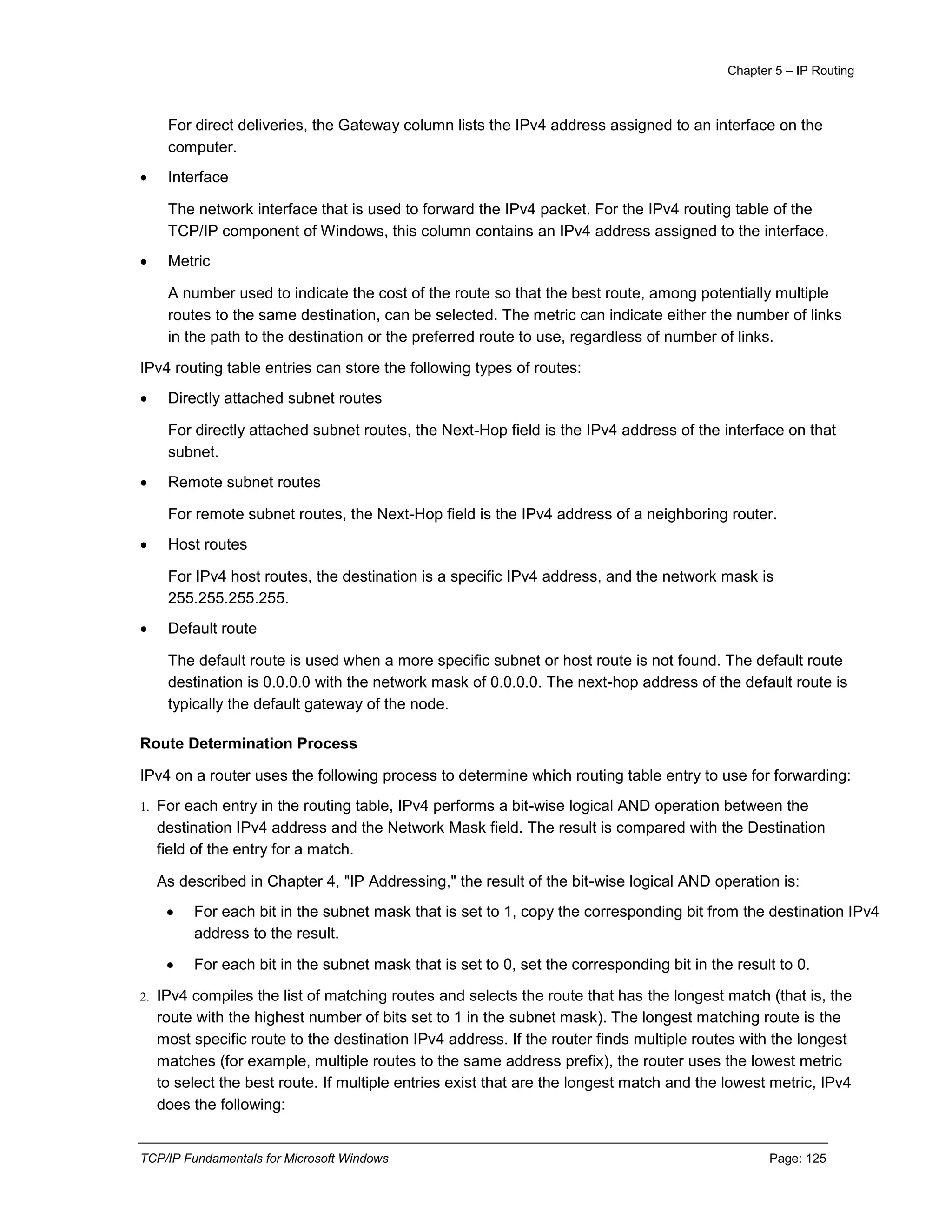 Chapter 5 – IP Routing
TCP/IP Fundamentals for Microsoft Windows Page: 125
For direct deliveries, the Gateway column lists the IPv4 address assigned to an interface on the
computer.
 Interface
The network interface that is used to forward the IPv4 packet. For the IPv4 routing table of the
TCP/IP component of Windows, this column contains an IPv4 address assigned to the interface.
 Metric
A number used to indicate the cost of the route so that the best route, among potentially multiple
routes to the same destination, can be selected. The metric can indicate either the number of links
in the path to the destination or the preferred route to use, regardless of number of links.
IPv4 routing table entries can store the following types of routes:
 Directly attached subnet routes
For directly attached subnet routes, the Next-Hop field is the IPv4 address of the interface on that
subnet.
 Remote subnet routes
For remote subnet routes, the Next-Hop field is the IPv4 address of a neighboring router.
 Host routes
For IPv4 host routes, the destination is a specific IPv4 address, and the network mask is
255.255.255.255.
 Default route
The default route is used when a more specific subnet or host route is not found. The default route
destination is 0.0.0.0 with the network mask of 0.0.0.0. The next-hop address of the default route is
typically the default gateway of the node.
Route Determination Process
IPv4 on a router uses the following process to determine which routing table entry to use for forwarding:
1. For each entry in the routing table, IPv4 performs a bit-wise logical AND operation between the
destination IPv4 address and the Network Mask field. The result is compared with the Destination
field of the entry for a match.
As described in Chapter 4, "IP Addressing," the result of the bit-wise logical AND operation is:
 For each bit in the subnet mask that is set to 1, copy the corresponding bit from the destination IPv4
address to the result.
 For each bit in the subnet mask that is set to 0, set the corresponding bit in the result to 0.
2. IPv4 compiles the list of matching routes and selects the route that has the longest match (that is, the
route with the highest number of bits set to 1 in the subnet mask). The longest matching route is the
most specific route to the destination IPv4 address. If the router finds multiple routes with the longest
matches (for example, multiple routes to the same address prefix), the router uses the lowest metric
to select the best route. If multiple entries exist that are the longest match and the lowest metric, IPv4
does the following:
 