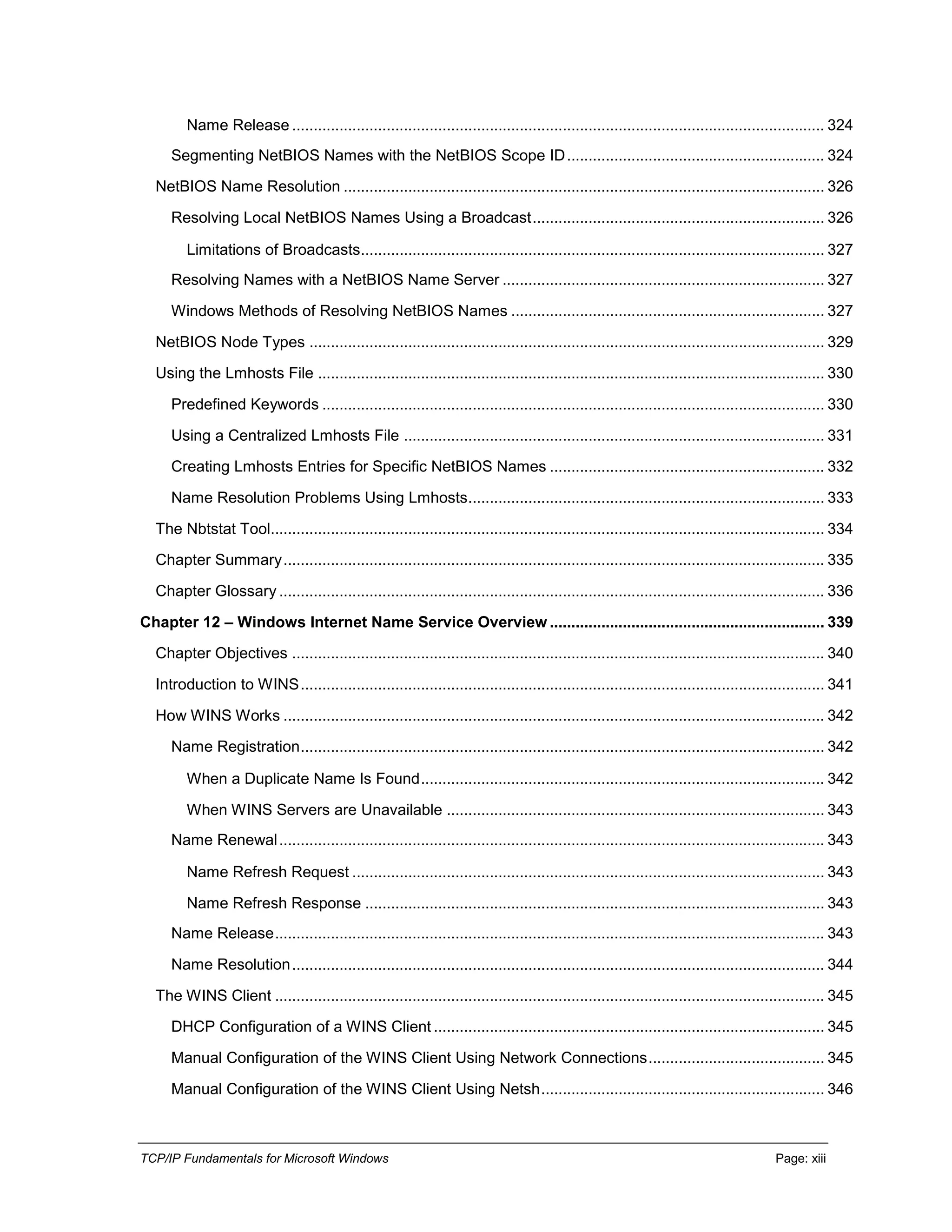 TCP/IP Fundamentals for Microsoft Windows Page: xiii
Name Release ............................................................................................................................ 324
Segmenting NetBIOS Names with the NetBIOS Scope ID............................................................ 324
NetBIOS Name Resolution ................................................................................................................ 326
Resolving Local NetBIOS Names Using a Broadcast.................................................................... 326
Limitations of Broadcasts............................................................................................................ 327
Resolving Names with a NetBIOS Name Server ........................................................................... 327
Windows Methods of Resolving NetBIOS Names ......................................................................... 327
NetBIOS Node Types ........................................................................................................................ 329
Using the Lmhosts File ...................................................................................................................... 330
Predefined Keywords ..................................................................................................................... 330
Using a Centralized Lmhosts File .................................................................................................. 331
Creating Lmhosts Entries for Specific NetBIOS Names ................................................................ 332
Name Resolution Problems Using Lmhosts................................................................................... 333
The Nbtstat Tool................................................................................................................................. 334
Chapter Summary.............................................................................................................................. 335
Chapter Glossary ............................................................................................................................... 336
Chapter 12 – Windows Internet Name Service Overview ................................................................ 339
Chapter Objectives ............................................................................................................................ 340
Introduction to WINS.......................................................................................................................... 341
How WINS Works .............................................................................................................................. 342
Name Registration.......................................................................................................................... 342
When a Duplicate Name Is Found.............................................................................................. 342
When WINS Servers are Unavailable ........................................................................................ 343
Name Renewal............................................................................................................................... 343
Name Refresh Request .............................................................................................................. 343
Name Refresh Response ........................................................................................................... 343
Name Release................................................................................................................................ 343
Name Resolution............................................................................................................................ 344
The WINS Client ................................................................................................................................ 345
DHCP Configuration of a WINS Client ........................................................................................... 345
Manual Configuration of the WINS Client Using Network Connections......................................... 345
Manual Configuration of the WINS Client Using Netsh.................................................................. 346
 