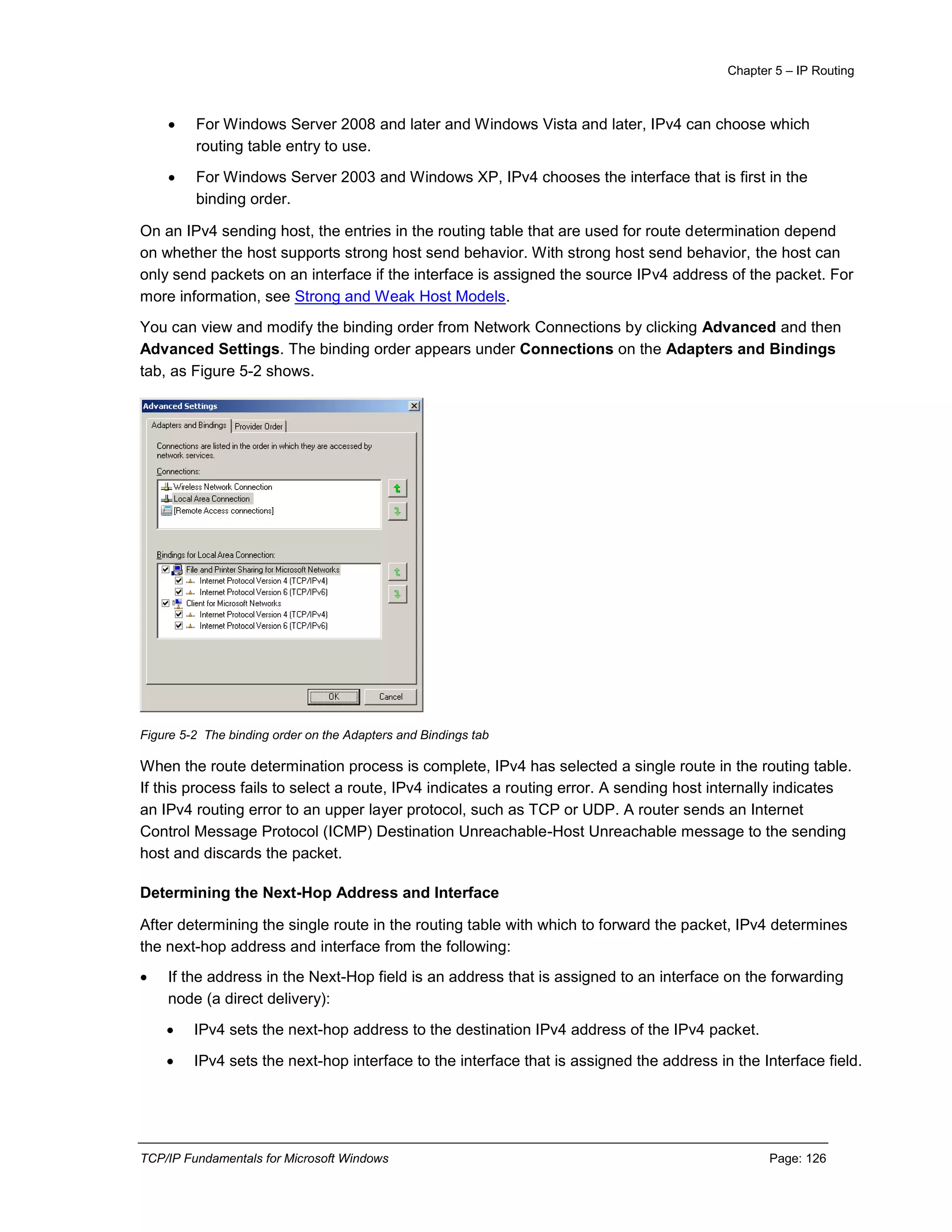 Chapter 5 – IP Routing
TCP/IP Fundamentals for Microsoft Windows Page: 126
 For Windows Server 2008 and later and Windows Vista and later, IPv4 can choose which
routing table entry to use.
 For Windows Server 2003 and Windows XP, IPv4 chooses the interface that is first in the
binding order.
On an IPv4 sending host, the entries in the routing table that are used for route determination depend
on whether the host supports strong host send behavior. With strong host send behavior, the host can
only send packets on an interface if the interface is assigned the source IPv4 address of the packet. For
more information, see Strong and Weak Host Models.
You can view and modify the binding order from Network Connections by clicking Advanced and then
Advanced Settings. The binding order appears under Connections on the Adapters and Bindings
tab, as Figure 5-2 shows.
Figure 5-2 The binding order on the Adapters and Bindings tab
When the route determination process is complete, IPv4 has selected a single route in the routing table.
If this process fails to select a route, IPv4 indicates a routing error. A sending host internally indicates
an IPv4 routing error to an upper layer protocol, such as TCP or UDP. A router sends an Internet
Control Message Protocol (ICMP) Destination Unreachable-Host Unreachable message to the sending
host and discards the packet.
Determining the Next-Hop Address and Interface
After determining the single route in the routing table with which to forward the packet, IPv4 determines
the next-hop address and interface from the following:
 If the address in the Next-Hop field is an address that is assigned to an interface on the forwarding
node (a direct delivery):
 IPv4 sets the next-hop address to the destination IPv4 address of the IPv4 packet.
 IPv4 sets the next-hop interface to the interface that is assigned the address in the Interface field.
 