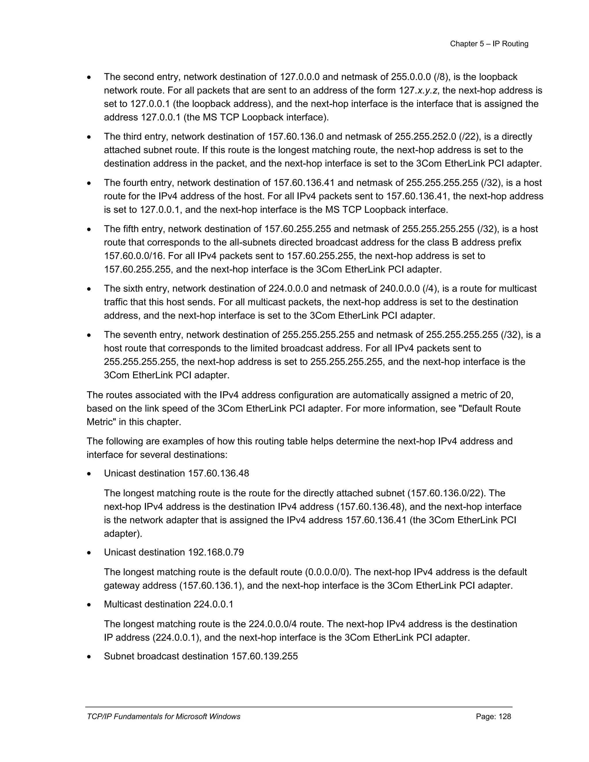 Chapter 5 – IP Routing
TCP/IP Fundamentals for Microsoft Windows Page: 128
 The second entry, network destination of 127.0.0.0 and netmask of 255.0.0.0 (/8), is the loopback
network route. For all packets that are sent to an address of the form 127.x.y.z, the next-hop address is
set to 127.0.0.1 (the loopback address), and the next-hop interface is the interface that is assigned the
address 127.0.0.1 (the MS TCP Loopback interface).
 The third entry, network destination of 157.60.136.0 and netmask of 255.255.252.0 (/22), is a directly
attached subnet route. If this route is the longest matching route, the next-hop address is set to the
destination address in the packet, and the next-hop interface is set to the 3Com EtherLink PCI adapter.
 The fourth entry, network destination of 157.60.136.41 and netmask of 255.255.255.255 (/32), is a host
route for the IPv4 address of the host. For all IPv4 packets sent to 157.60.136.41, the next-hop address
is set to 127.0.0.1, and the next-hop interface is the MS TCP Loopback interface.
 The fifth entry, network destination of 157.60.255.255 and netmask of 255.255.255.255 (/32), is a host
route that corresponds to the all-subnets directed broadcast address for the class B address prefix
157.60.0.0/16. For all IPv4 packets sent to 157.60.255.255, the next-hop address is set to
157.60.255.255, and the next-hop interface is the 3Com EtherLink PCI adapter.
 The sixth entry, network destination of 224.0.0.0 and netmask of 240.0.0.0 (/4), is a route for multicast
traffic that this host sends. For all multicast packets, the next-hop address is set to the destination
address, and the next-hop interface is set to the 3Com EtherLink PCI adapter.
 The seventh entry, network destination of 255.255.255.255 and netmask of 255.255.255.255 (/32), is a
host route that corresponds to the limited broadcast address. For all IPv4 packets sent to
255.255.255.255, the next-hop address is set to 255.255.255.255, and the next-hop interface is the
3Com EtherLink PCI adapter.
The routes associated with the IPv4 address configuration are automatically assigned a metric of 20,
based on the link speed of the 3Com EtherLink PCI adapter. For more information, see "Default Route
Metric" in this chapter.
The following are examples of how this routing table helps determine the next-hop IPv4 address and
interface for several destinations:
 Unicast destination 157.60.136.48
The longest matching route is the route for the directly attached subnet (157.60.136.0/22). The
next-hop IPv4 address is the destination IPv4 address (157.60.136.48), and the next-hop interface
is the network adapter that is assigned the IPv4 address 157.60.136.41 (the 3Com EtherLink PCI
adapter).
 Unicast destination 192.168.0.79
The longest matching route is the default route (0.0.0.0/0). The next-hop IPv4 address is the default
gateway address (157.60.136.1), and the next-hop interface is the 3Com EtherLink PCI adapter.
 Multicast destination 224.0.0.1
The longest matching route is the 224.0.0.0/4 route. The next-hop IPv4 address is the destination
IP address (224.0.0.1), and the next-hop interface is the 3Com EtherLink PCI adapter.
 Subnet broadcast destination 157.60.139.255
 