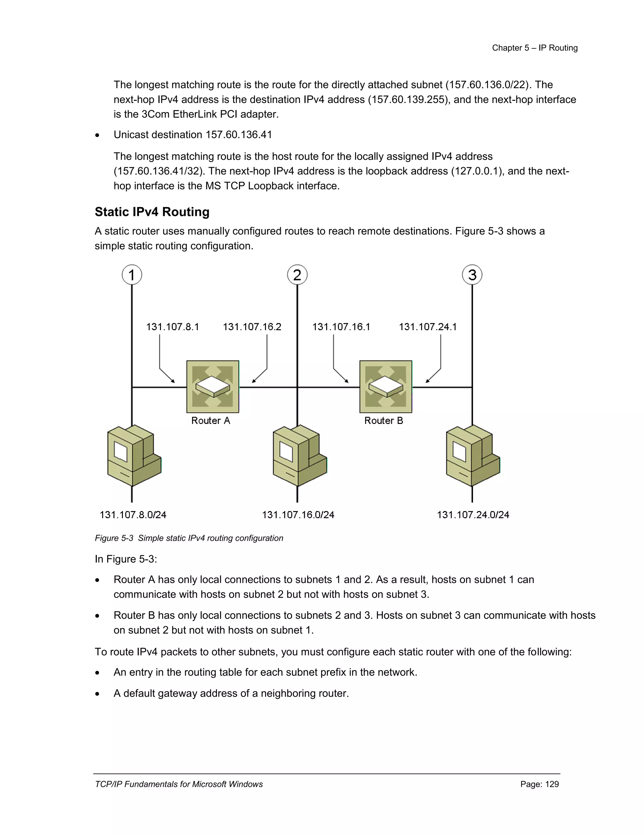 Chapter 5 – IP Routing
TCP/IP Fundamentals for Microsoft Windows Page: 129
The longest matching route is the route for the directly attached subnet (157.60.136.0/22). The
next-hop IPv4 address is the destination IPv4 address (157.60.139.255), and the next-hop interface
is the 3Com EtherLink PCI adapter.
 Unicast destination 157.60.136.41
The longest matching route is the host route for the locally assigned IPv4 address
(157.60.136.41/32). The next-hop IPv4 address is the loopback address (127.0.0.1), and the next-
hop interface is the MS TCP Loopback interface.
Static IPv4 Routing
A static router uses manually configured routes to reach remote destinations. Figure 5-3 shows a
simple static routing configuration.
Figure 5-3 Simple static IPv4 routing configuration
In Figure 5-3:
 Router A has only local connections to subnets 1 and 2. As a result, hosts on subnet 1 can
communicate with hosts on subnet 2 but not with hosts on subnet 3.
 Router B has only local connections to subnets 2 and 3. Hosts on subnet 3 can communicate with hosts
on subnet 2 but not with hosts on subnet 1.
To route IPv4 packets to other subnets, you must configure each static router with one of the following:
 An entry in the routing table for each subnet prefix in the network.
 A default gateway address of a neighboring router.
 