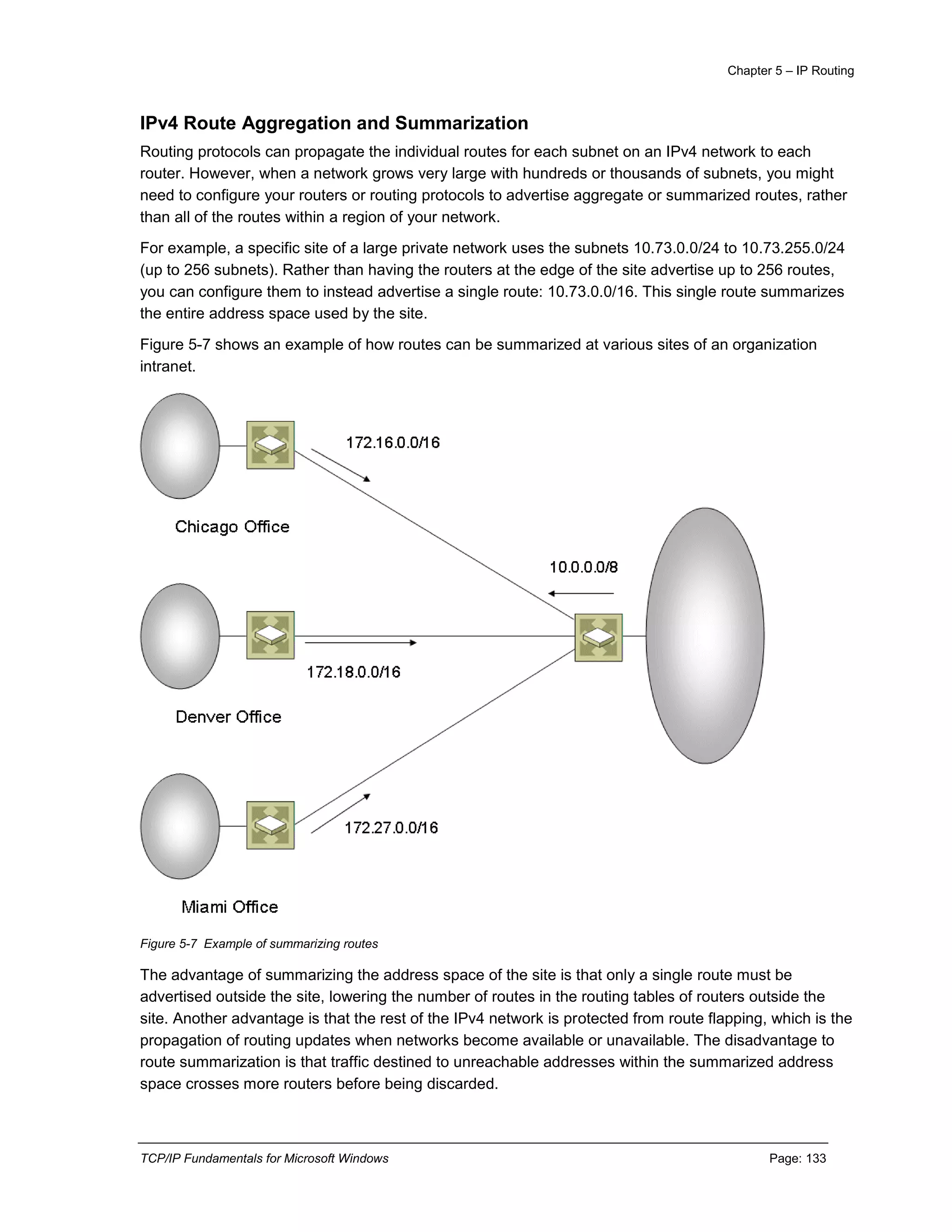 Chapter 5 – IP Routing
TCP/IP Fundamentals for Microsoft Windows Page: 133
IPv4 Route Aggregation and Summarization
Routing protocols can propagate the individual routes for each subnet on an IPv4 network to each
router. However, when a network grows very large with hundreds or thousands of subnets, you might
need to configure your routers or routing protocols to advertise aggregate or summarized routes, rather
than all of the routes within a region of your network.
For example, a specific site of a large private network uses the subnets 10.73.0.0/24 to 10.73.255.0/24
(up to 256 subnets). Rather than having the routers at the edge of the site advertise up to 256 routes,
you can configure them to instead advertise a single route: 10.73.0.0/16. This single route summarizes
the entire address space used by the site.
Figure 5-7 shows an example of how routes can be summarized at various sites of an organization
intranet.
Figure 5-7 Example of summarizing routes
The advantage of summarizing the address space of the site is that only a single route must be
advertised outside the site, lowering the number of routes in the routing tables of routers outside the
site. Another advantage is that the rest of the IPv4 network is protected from route flapping, which is the
propagation of routing updates when networks become available or unavailable. The disadvantage to
route summarization is that traffic destined to unreachable addresses within the summarized address
space crosses more routers before being discarded.
 