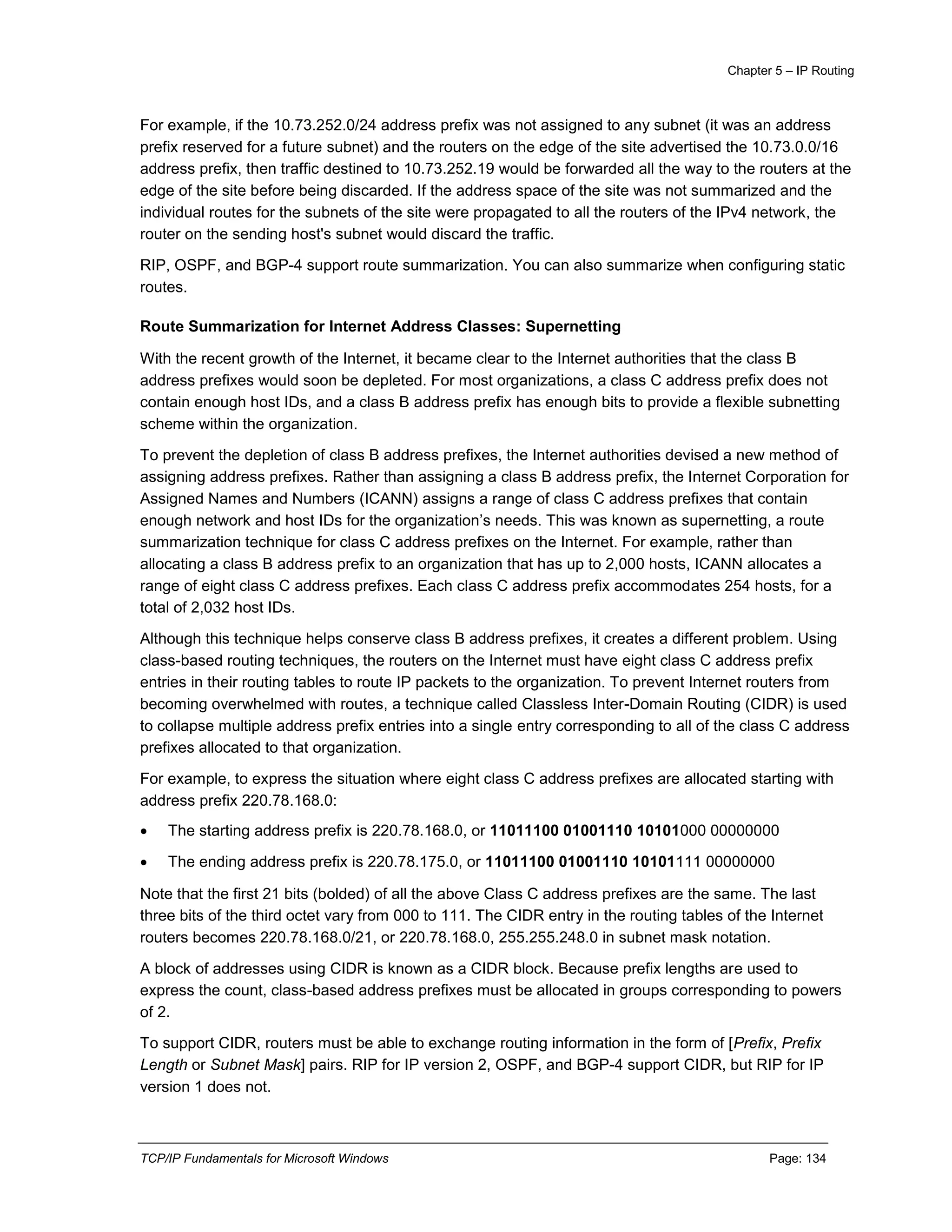 Chapter 5 – IP Routing
TCP/IP Fundamentals for Microsoft Windows Page: 134
For example, if the 10.73.252.0/24 address prefix was not assigned to any subnet (it was an address
prefix reserved for a future subnet) and the routers on the edge of the site advertised the 10.73.0.0/16
address prefix, then traffic destined to 10.73.252.19 would be forwarded all the way to the routers at the
edge of the site before being discarded. If the address space of the site was not summarized and the
individual routes for the subnets of the site were propagated to all the routers of the IPv4 network, the
router on the sending host's subnet would discard the traffic.
RIP, OSPF, and BGP-4 support route summarization. You can also summarize when configuring static
routes.
Route Summarization for Internet Address Classes: Supernetting
With the recent growth of the Internet, it became clear to the Internet authorities that the class B
address prefixes would soon be depleted. For most organizations, a class C address prefix does not
contain enough host IDs, and a class B address prefix has enough bits to provide a flexible subnetting
scheme within the organization.
To prevent the depletion of class B address prefixes, the Internet authorities devised a new method of
assigning address prefixes. Rather than assigning a class B address prefix, the Internet Corporation for
Assigned Names and Numbers (ICANN) assigns a range of class C address prefixes that contain
enough network and host IDs for the organization’s needs. This was known as supernetting, a route
summarization technique for class C address prefixes on the Internet. For example, rather than
allocating a class B address prefix to an organization that has up to 2,000 hosts, ICANN allocates a
range of eight class C address prefixes. Each class C address prefix accommodates 254 hosts, for a
total of 2,032 host IDs.
Although this technique helps conserve class B address prefixes, it creates a different problem. Using
class-based routing techniques, the routers on the Internet must have eight class C address prefix
entries in their routing tables to route IP packets to the organization. To prevent Internet routers from
becoming overwhelmed with routes, a technique called Classless Inter-Domain Routing (CIDR) is used
to collapse multiple address prefix entries into a single entry corresponding to all of the class C address
prefixes allocated to that organization.
For example, to express the situation where eight class C address prefixes are allocated starting with
address prefix 220.78.168.0:
 The starting address prefix is 220.78.168.0, or 11011100 01001110 10101000 00000000
 The ending address prefix is 220.78.175.0, or 11011100 01001110 10101111 00000000
Note that the first 21 bits (bolded) of all the above Class C address prefixes are the same. The last
three bits of the third octet vary from 000 to 111. The CIDR entry in the routing tables of the Internet
routers becomes 220.78.168.0/21, or 220.78.168.0, 255.255.248.0 in subnet mask notation.
A block of addresses using CIDR is known as a CIDR block. Because prefix lengths are used to
express the count, class-based address prefixes must be allocated in groups corresponding to powers
of 2.
To support CIDR, routers must be able to exchange routing information in the form of [Prefix, Prefix
Length or Subnet Mask] pairs. RIP for IP version 2, OSPF, and BGP-4 support CIDR, but RIP for IP
version 1 does not.
 