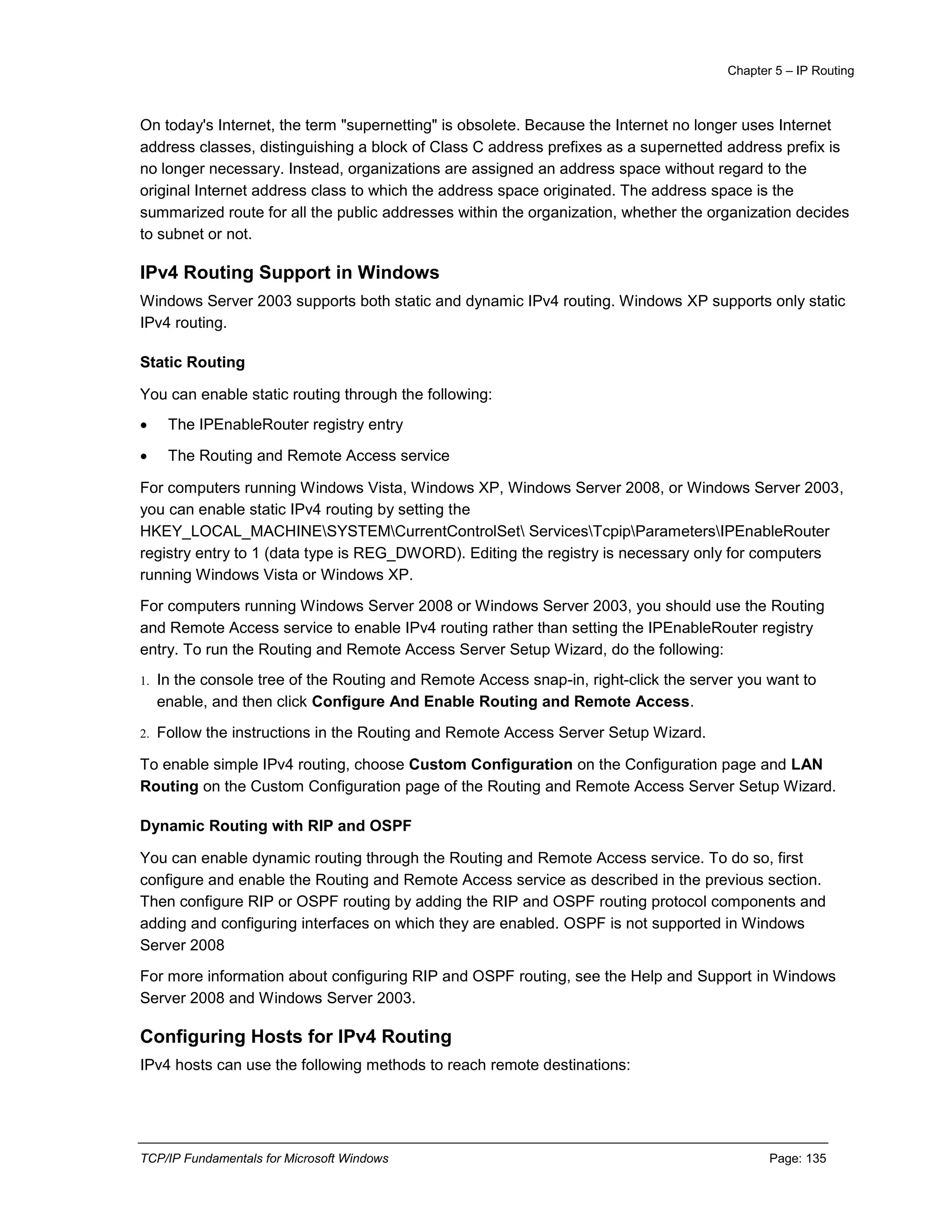 Chapter 5 – IP Routing
TCP/IP Fundamentals for Microsoft Windows Page: 135
On today's Internet, the term "supernetting" is obsolete. Because the Internet no longer uses Internet
address classes, distinguishing a block of Class C address prefixes as a supernetted address prefix is
no longer necessary. Instead, organizations are assigned an address space without regard to the
original Internet address class to which the address space originated. The address space is the
summarized route for all the public addresses within the organization, whether the organization decides
to subnet or not.
IPv4 Routing Support in Windows
Windows Server 2003 supports both static and dynamic IPv4 routing. Windows XP supports only static
IPv4 routing.
Static Routing
You can enable static routing through the following:
 The IPEnableRouter registry entry
 The Routing and Remote Access service
For computers running Windows Vista, Windows XP, Windows Server 2008, or Windows Server 2003,
you can enable static IPv4 routing by setting the
HKEY_LOCAL_MACHINESYSTEMCurrentControlSet ServicesTcpipParametersIPEnableRouter
registry entry to 1 (data type is REG_DWORD). Editing the registry is necessary only for computers
running Windows Vista or Windows XP.
For computers running Windows Server 2008 or Windows Server 2003, you should use the Routing
and Remote Access service to enable IPv4 routing rather than setting the IPEnableRouter registry
entry. To run the Routing and Remote Access Server Setup Wizard, do the following:
1. In the console tree of the Routing and Remote Access snap-in, right-click the server you want to
enable, and then click Configure And Enable Routing and Remote Access.
2. Follow the instructions in the Routing and Remote Access Server Setup Wizard.
To enable simple IPv4 routing, choose Custom Configuration on the Configuration page and LAN
Routing on the Custom Configuration page of the Routing and Remote Access Server Setup Wizard.
Dynamic Routing with RIP and OSPF
You can enable dynamic routing through the Routing and Remote Access service. To do so, first
configure and enable the Routing and Remote Access service as described in the previous section.
Then configure RIP or OSPF routing by adding the RIP and OSPF routing protocol components and
adding and configuring interfaces on which they are enabled. OSPF is not supported in Windows
Server 2008
For more information about configuring RIP and OSPF routing, see the Help and Support in Windows
Server 2008 and Windows Server 2003.
Configuring Hosts for IPv4 Routing
IPv4 hosts can use the following methods to reach remote destinations:
 