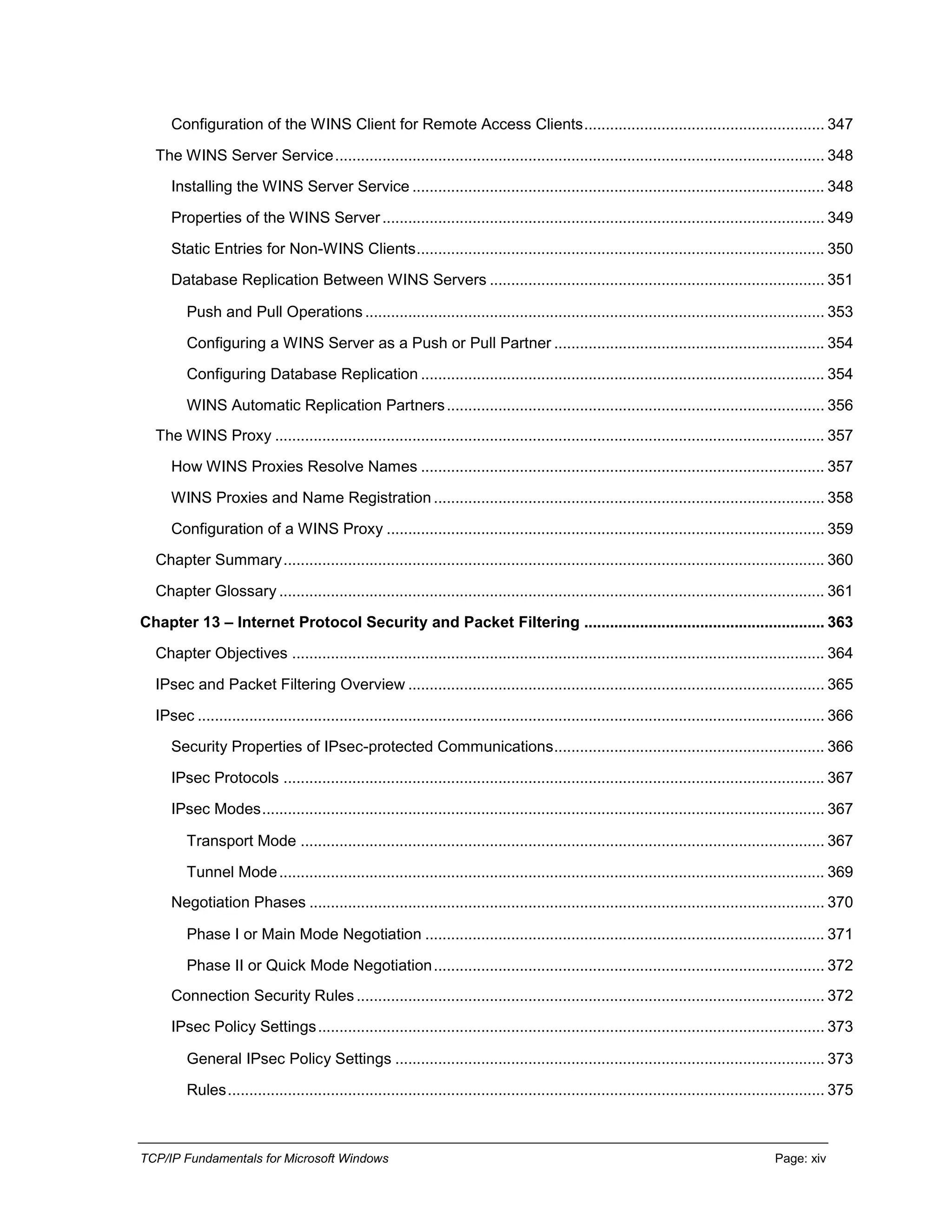 TCP/IP Fundamentals for Microsoft Windows Page: xiv
Configuration of the WINS Client for Remote Access Clients........................................................ 347
The WINS Server Service.................................................................................................................. 348
Installing the WINS Server Service ................................................................................................ 348
Properties of the WINS Server....................................................................................................... 349
Static Entries for Non-WINS Clients............................................................................................... 350
Database Replication Between WINS Servers .............................................................................. 351
Push and Pull Operations ........................................................................................................... 353
Configuring a WINS Server as a Push or Pull Partner ............................................................... 354
Configuring Database Replication .............................................................................................. 354
WINS Automatic Replication Partners........................................................................................ 356
The WINS Proxy ................................................................................................................................ 357
How WINS Proxies Resolve Names .............................................................................................. 357
WINS Proxies and Name Registration ........................................................................................... 358
Configuration of a WINS Proxy ...................................................................................................... 359
Chapter Summary.............................................................................................................................. 360
Chapter Glossary ............................................................................................................................... 361
Chapter 13 – Internet Protocol Security and Packet Filtering ........................................................ 363
Chapter Objectives ............................................................................................................................ 364
IPsec and Packet Filtering Overview ................................................................................................. 365
IPsec .................................................................................................................................................. 366
Security Properties of IPsec-protected Communications............................................................... 366
IPsec Protocols .............................................................................................................................. 367
IPsec Modes................................................................................................................................... 367
Transport Mode .......................................................................................................................... 367
Tunnel Mode............................................................................................................................... 369
Negotiation Phases ........................................................................................................................ 370
Phase I or Main Mode Negotiation ............................................................................................. 371
Phase II or Quick Mode Negotiation........................................................................................... 372
Connection Security Rules............................................................................................................. 372
IPsec Policy Settings...................................................................................................................... 373
General IPsec Policy Settings .................................................................................................... 373
Rules........................................................................................................................................... 375
 