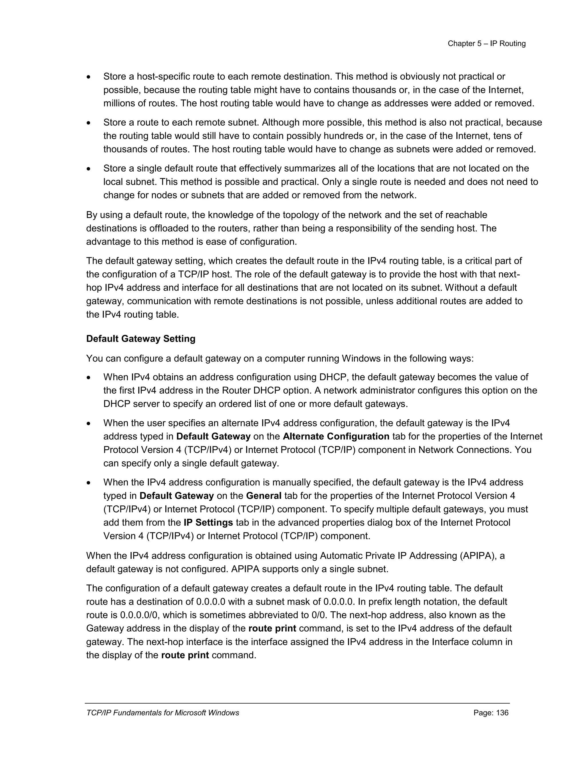 Chapter 5 – IP Routing
TCP/IP Fundamentals for Microsoft Windows Page: 136
 Store a host-specific route to each remote destination. This method is obviously not practical or
possible, because the routing table might have to contains thousands or, in the case of the Internet,
millions of routes. The host routing table would have to change as addresses were added or removed.
 Store a route to each remote subnet. Although more possible, this method is also not practical, because
the routing table would still have to contain possibly hundreds or, in the case of the Internet, tens of
thousands of routes. The host routing table would have to change as subnets were added or removed.
 Store a single default route that effectively summarizes all of the locations that are not located on the
local subnet. This method is possible and practical. Only a single route is needed and does not need to
change for nodes or subnets that are added or removed from the network.
By using a default route, the knowledge of the topology of the network and the set of reachable
destinations is offloaded to the routers, rather than being a responsibility of the sending host. The
advantage to this method is ease of configuration.
The default gateway setting, which creates the default route in the IPv4 routing table, is a critical part of
the configuration of a TCP/IP host. The role of the default gateway is to provide the host with that next-
hop IPv4 address and interface for all destinations that are not located on its subnet. Without a default
gateway, communication with remote destinations is not possible, unless additional routes are added to
the IPv4 routing table.
Default Gateway Setting
You can configure a default gateway on a computer running Windows in the following ways:
 When IPv4 obtains an address configuration using DHCP, the default gateway becomes the value of
the first IPv4 address in the Router DHCP option. A network administrator configures this option on the
DHCP server to specify an ordered list of one or more default gateways.
 When the user specifies an alternate IPv4 address configuration, the default gateway is the IPv4
address typed in Default Gateway on the Alternate Configuration tab for the properties of the Internet
Protocol Version 4 (TCP/IPv4) or Internet Protocol (TCP/IP) component in Network Connections. You
can specify only a single default gateway.
 When the IPv4 address configuration is manually specified, the default gateway is the IPv4 address
typed in Default Gateway on the General tab for the properties of the Internet Protocol Version 4
(TCP/IPv4) or Internet Protocol (TCP/IP) component. To specify multiple default gateways, you must
add them from the IP Settings tab in the advanced properties dialog box of the Internet Protocol
Version 4 (TCP/IPv4) or Internet Protocol (TCP/IP) component.
When the IPv4 address configuration is obtained using Automatic Private IP Addressing (APIPA), a
default gateway is not configured. APIPA supports only a single subnet.
The configuration of a default gateway creates a default route in the IPv4 routing table. The default
route has a destination of 0.0.0.0 with a subnet mask of 0.0.0.0. In prefix length notation, the default
route is 0.0.0.0/0, which is sometimes abbreviated to 0/0. The next-hop address, also known as the
Gateway address in the display of the route print command, is set to the IPv4 address of the default
gateway. The next-hop interface is the interface assigned the IPv4 address in the Interface column in
the display of the route print command.
 