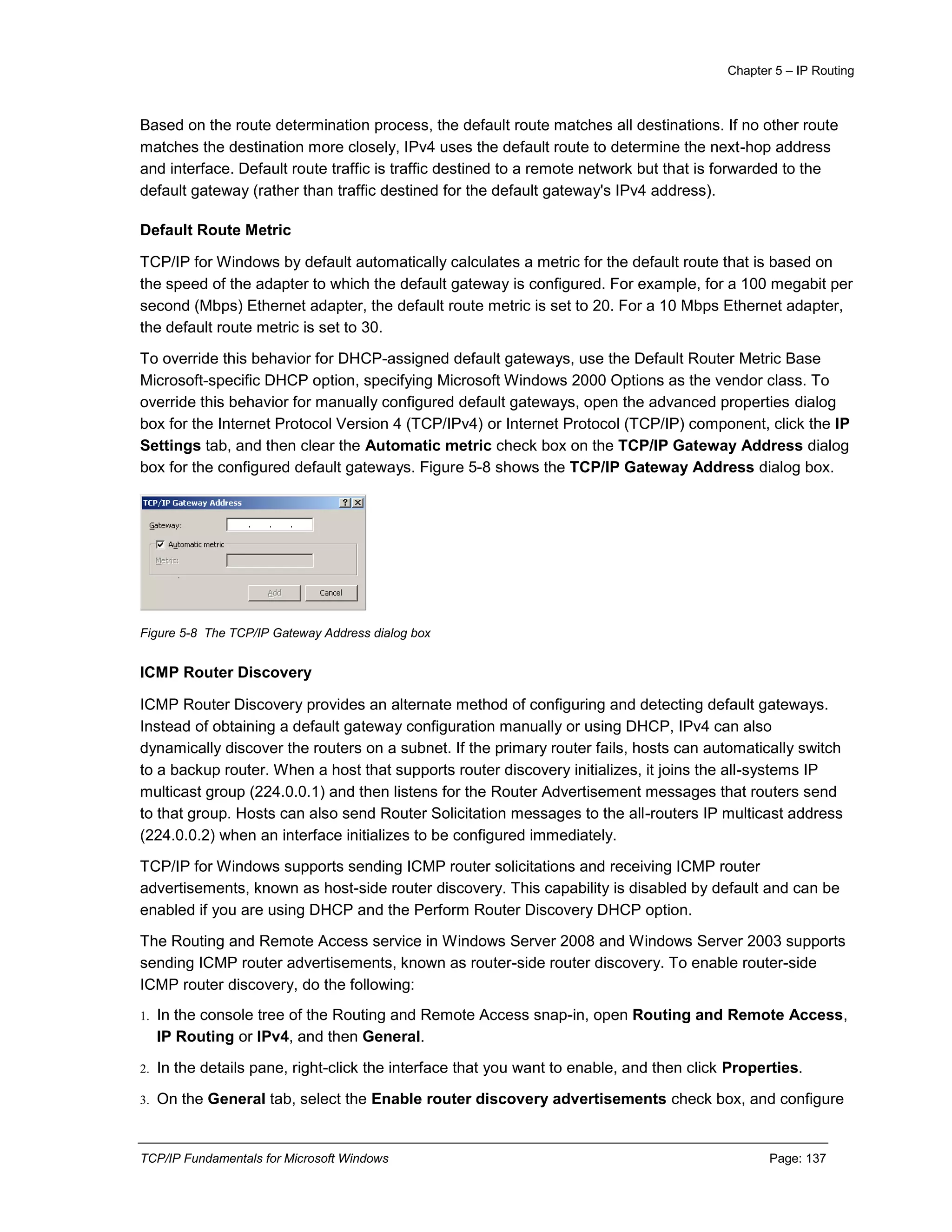 Chapter 5 – IP Routing
TCP/IP Fundamentals for Microsoft Windows Page: 137
Based on the route determination process, the default route matches all destinations. If no other route
matches the destination more closely, IPv4 uses the default route to determine the next-hop address
and interface. Default route traffic is traffic destined to a remote network but that is forwarded to the
default gateway (rather than traffic destined for the default gateway's IPv4 address).
Default Route Metric
TCP/IP for Windows by default automatically calculates a metric for the default route that is based on
the speed of the adapter to which the default gateway is configured. For example, for a 100 megabit per
second (Mbps) Ethernet adapter, the default route metric is set to 20. For a 10 Mbps Ethernet adapter,
the default route metric is set to 30.
To override this behavior for DHCP-assigned default gateways, use the Default Router Metric Base
Microsoft-specific DHCP option, specifying Microsoft Windows 2000 Options as the vendor class. To
override this behavior for manually configured default gateways, open the advanced properties dialog
box for the Internet Protocol Version 4 (TCP/IPv4) or Internet Protocol (TCP/IP) component, click the IP
Settings tab, and then clear the Automatic metric check box on the TCP/IP Gateway Address dialog
box for the configured default gateways. Figure 5-8 shows the TCP/IP Gateway Address dialog box.
Figure 5-8 The TCP/IP Gateway Address dialog box
ICMP Router Discovery
ICMP Router Discovery provides an alternate method of configuring and detecting default gateways.
Instead of obtaining a default gateway configuration manually or using DHCP, IPv4 can also
dynamically discover the routers on a subnet. If the primary router fails, hosts can automatically switch
to a backup router. When a host that supports router discovery initializes, it joins the all-systems IP
multicast group (224.0.0.1) and then listens for the Router Advertisement messages that routers send
to that group. Hosts can also send Router Solicitation messages to the all-routers IP multicast address
(224.0.0.2) when an interface initializes to be configured immediately.
TCP/IP for Windows supports sending ICMP router solicitations and receiving ICMP router
advertisements, known as host-side router discovery. This capability is disabled by default and can be
enabled if you are using DHCP and the Perform Router Discovery DHCP option.
The Routing and Remote Access service in Windows Server 2008 and Windows Server 2003 supports
sending ICMP router advertisements, known as router-side router discovery. To enable router-side
ICMP router discovery, do the following:
1. In the console tree of the Routing and Remote Access snap-in, open Routing and Remote Access,
IP Routing or IPv4, and then General.
2. In the details pane, right-click the interface that you want to enable, and then click Properties.
3. On the General tab, select the Enable router discovery advertisements check box, and configure
 