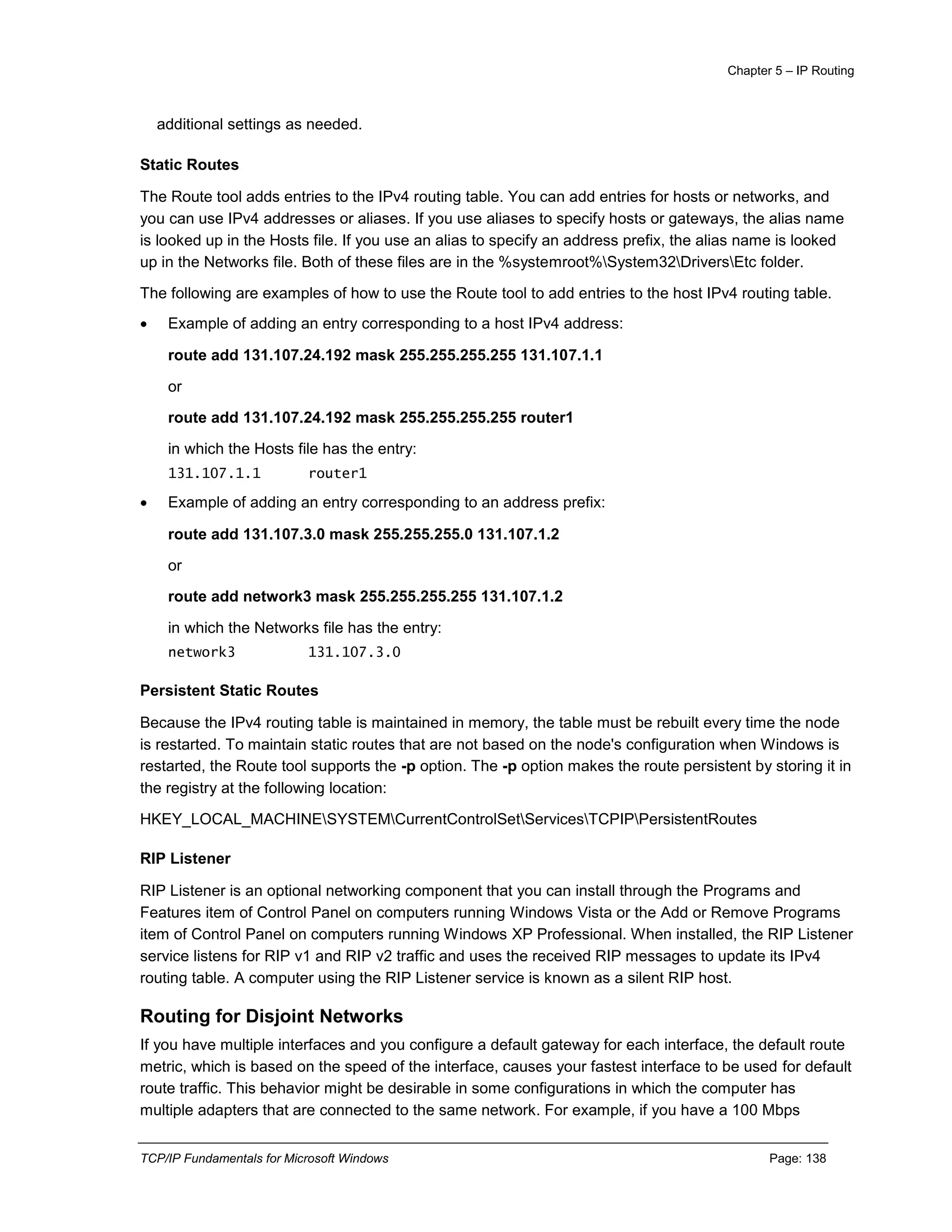 Chapter 5 – IP Routing
TCP/IP Fundamentals for Microsoft Windows Page: 138
additional settings as needed.
Static Routes
The Route tool adds entries to the IPv4 routing table. You can add entries for hosts or networks, and
you can use IPv4 addresses or aliases. If you use aliases to specify hosts or gateways, the alias name
is looked up in the Hosts file. If you use an alias to specify an address prefix, the alias name is looked
up in the Networks file. Both of these files are in the %systemroot%System32DriversEtc folder.
The following are examples of how to use the Route tool to add entries to the host IPv4 routing table.
 Example of adding an entry corresponding to a host IPv4 address:
route add 131.107.24.192 mask 255.255.255.255 131.107.1.1
or
route add 131.107.24.192 mask 255.255.255.255 router1
in which the Hosts file has the entry:
131.107.1.1 router1
 Example of adding an entry corresponding to an address prefix:
route add 131.107.3.0 mask 255.255.255.0 131.107.1.2
or
route add network3 mask 255.255.255.255 131.107.1.2
in which the Networks file has the entry:
network3 131.107.3.0
Persistent Static Routes
Because the IPv4 routing table is maintained in memory, the table must be rebuilt every time the node
is restarted. To maintain static routes that are not based on the node's configuration when Windows is
restarted, the Route tool supports the -p option. The -p option makes the route persistent by storing it in
the registry at the following location:
HKEY_LOCAL_MACHINESYSTEMCurrentControlSetServicesTCPIPPersistentRoutes
RIP Listener
RIP Listener is an optional networking component that you can install through the Programs and
Features item of Control Panel on computers running Windows Vista or the Add or Remove Programs
item of Control Panel on computers running Windows XP Professional. When installed, the RIP Listener
service listens for RIP v1 and RIP v2 traffic and uses the received RIP messages to update its IPv4
routing table. A computer using the RIP Listener service is known as a silent RIP host.
Routing for Disjoint Networks
If you have multiple interfaces and you configure a default gateway for each interface, the default route
metric, which is based on the speed of the interface, causes your fastest interface to be used for default
route traffic. This behavior might be desirable in some configurations in which the computer has
multiple adapters that are connected to the same network. For example, if you have a 100 Mbps
 