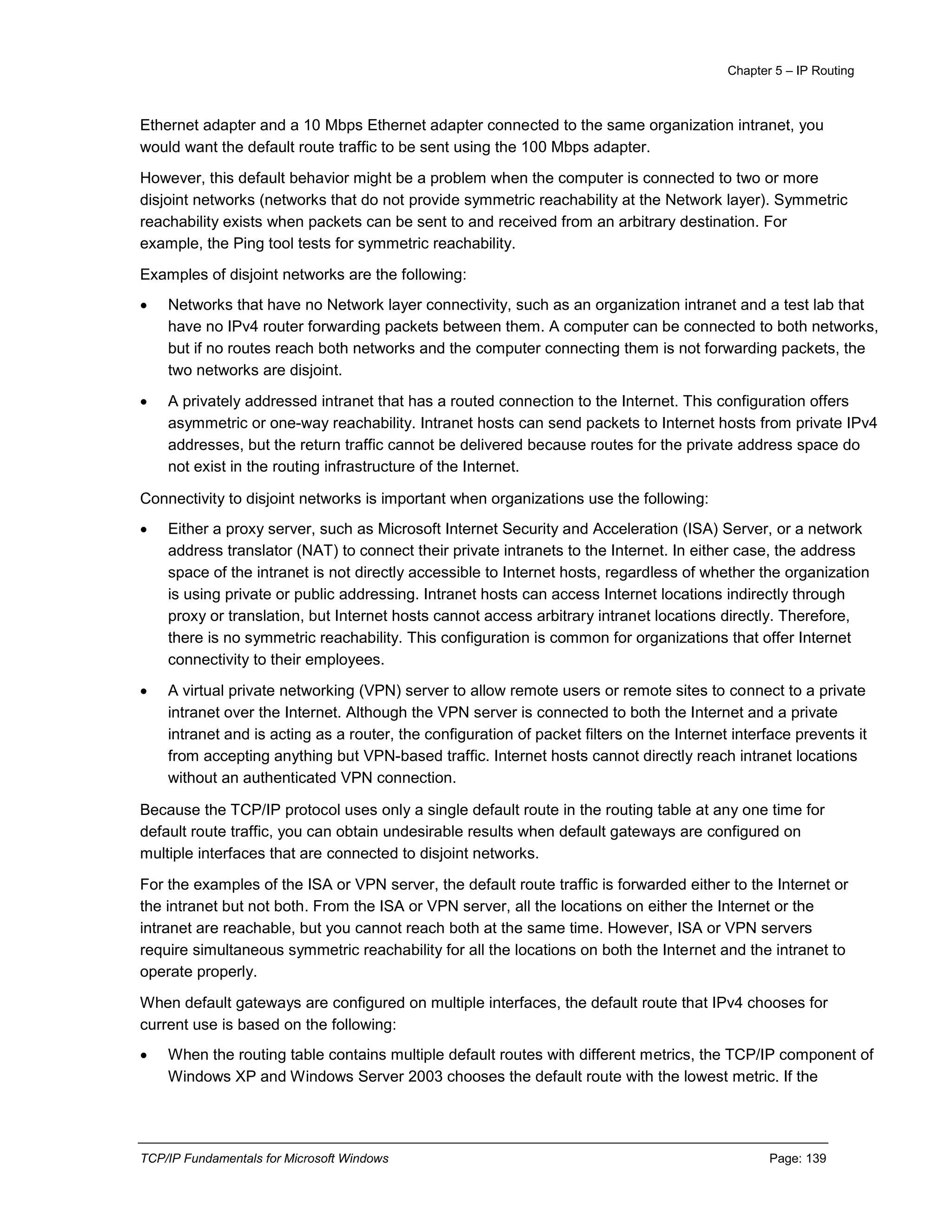 Chapter 5 – IP Routing
TCP/IP Fundamentals for Microsoft Windows Page: 139
Ethernet adapter and a 10 Mbps Ethernet adapter connected to the same organization intranet, you
would want the default route traffic to be sent using the 100 Mbps adapter.
However, this default behavior might be a problem when the computer is connected to two or more
disjoint networks (networks that do not provide symmetric reachability at the Network layer). Symmetric
reachability exists when packets can be sent to and received from an arbitrary destination. For
example, the Ping tool tests for symmetric reachability.
Examples of disjoint networks are the following:
 Networks that have no Network layer connectivity, such as an organization intranet and a test lab that
have no IPv4 router forwarding packets between them. A computer can be connected to both networks,
but if no routes reach both networks and the computer connecting them is not forwarding packets, the
two networks are disjoint.
 A privately addressed intranet that has a routed connection to the Internet. This configuration offers
asymmetric or one-way reachability. Intranet hosts can send packets to Internet hosts from private IPv4
addresses, but the return traffic cannot be delivered because routes for the private address space do
not exist in the routing infrastructure of the Internet.
Connectivity to disjoint networks is important when organizations use the following:
 Either a proxy server, such as Microsoft Internet Security and Acceleration (ISA) Server, or a network
address translator (NAT) to connect their private intranets to the Internet. In either case, the address
space of the intranet is not directly accessible to Internet hosts, regardless of whether the organization
is using private or public addressing. Intranet hosts can access Internet locations indirectly through
proxy or translation, but Internet hosts cannot access arbitrary intranet locations directly. Therefore,
there is no symmetric reachability. This configuration is common for organizations that offer Internet
connectivity to their employees.
 A virtual private networking (VPN) server to allow remote users or remote sites to connect to a private
intranet over the Internet. Although the VPN server is connected to both the Internet and a private
intranet and is acting as a router, the configuration of packet filters on the Internet interface prevents it
from accepting anything but VPN-based traffic. Internet hosts cannot directly reach intranet locations
without an authenticated VPN connection.
Because the TCP/IP protocol uses only a single default route in the routing table at any one time for
default route traffic, you can obtain undesirable results when default gateways are configured on
multiple interfaces that are connected to disjoint networks.
For the examples of the ISA or VPN server, the default route traffic is forwarded either to the Internet or
the intranet but not both. From the ISA or VPN server, all the locations on either the Internet or the
intranet are reachable, but you cannot reach both at the same time. However, ISA or VPN servers
require simultaneous symmetric reachability for all the locations on both the Internet and the intranet to
operate properly.
When default gateways are configured on multiple interfaces, the default route that IPv4 chooses for
current use is based on the following:
 When the routing table contains multiple default routes with different metrics, the TCP/IP component of
Windows XP and Windows Server 2003 chooses the default route with the lowest metric. If the
 