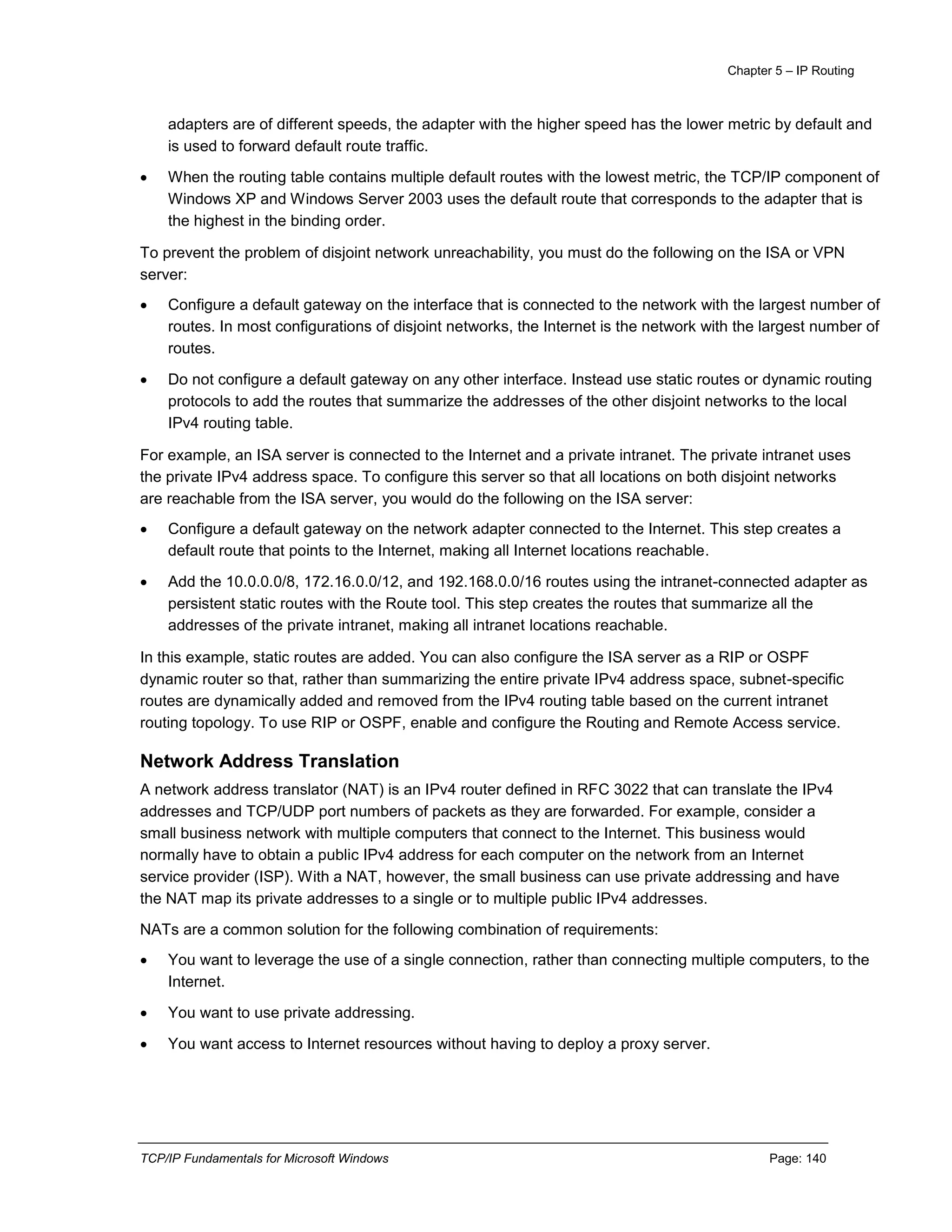 Chapter 5 – IP Routing
TCP/IP Fundamentals for Microsoft Windows Page: 140
adapters are of different speeds, the adapter with the higher speed has the lower metric by default and
is used to forward default route traffic.
 When the routing table contains multiple default routes with the lowest metric, the TCP/IP component of
Windows XP and Windows Server 2003 uses the default route that corresponds to the adapter that is
the highest in the binding order.
To prevent the problem of disjoint network unreachability, you must do the following on the ISA or VPN
server:
 Configure a default gateway on the interface that is connected to the network with the largest number of
routes. In most configurations of disjoint networks, the Internet is the network with the largest number of
routes.
 Do not configure a default gateway on any other interface. Instead use static routes or dynamic routing
protocols to add the routes that summarize the addresses of the other disjoint networks to the local
IPv4 routing table.
For example, an ISA server is connected to the Internet and a private intranet. The private intranet uses
the private IPv4 address space. To configure this server so that all locations on both disjoint networks
are reachable from the ISA server, you would do the following on the ISA server:
 Configure a default gateway on the network adapter connected to the Internet. This step creates a
default route that points to the Internet, making all Internet locations reachable.
 Add the 10.0.0.0/8, 172.16.0.0/12, and 192.168.0.0/16 routes using the intranet-connected adapter as
persistent static routes with the Route tool. This step creates the routes that summarize all the
addresses of the private intranet, making all intranet locations reachable.
In this example, static routes are added. You can also configure the ISA server as a RIP or OSPF
dynamic router so that, rather than summarizing the entire private IPv4 address space, subnet-specific
routes are dynamically added and removed from the IPv4 routing table based on the current intranet
routing topology. To use RIP or OSPF, enable and configure the Routing and Remote Access service.
Network Address Translation
A network address translator (NAT) is an IPv4 router defined in RFC 3022 that can translate the IPv4
addresses and TCP/UDP port numbers of packets as they are forwarded. For example, consider a
small business network with multiple computers that connect to the Internet. This business would
normally have to obtain a public IPv4 address for each computer on the network from an Internet
service provider (ISP). With a NAT, however, the small business can use private addressing and have
the NAT map its private addresses to a single or to multiple public IPv4 addresses.
NATs are a common solution for the following combination of requirements:
 You want to leverage the use of a single connection, rather than connecting multiple computers, to the
Internet.
 You want to use private addressing.
 You want access to Internet resources without having to deploy a proxy server.
 