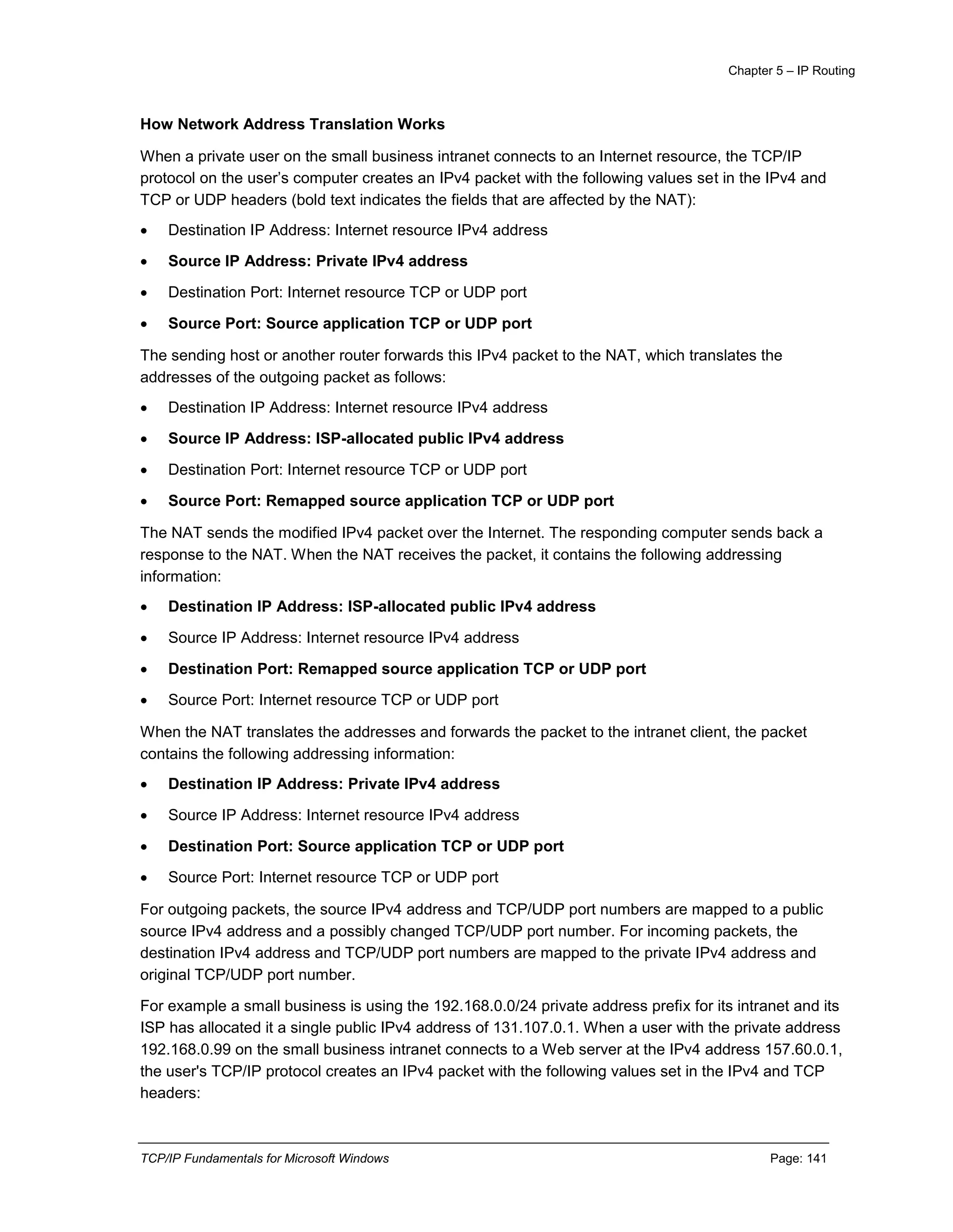 Chapter 5 – IP Routing
TCP/IP Fundamentals for Microsoft Windows Page: 141
How Network Address Translation Works
When a private user on the small business intranet connects to an Internet resource, the TCP/IP
protocol on the user’s computer creates an IPv4 packet with the following values set in the IPv4 and
TCP or UDP headers (bold text indicates the fields that are affected by the NAT):
 Destination IP Address: Internet resource IPv4 address
 Source IP Address: Private IPv4 address
 Destination Port: Internet resource TCP or UDP port
 Source Port: Source application TCP or UDP port
The sending host or another router forwards this IPv4 packet to the NAT, which translates the
addresses of the outgoing packet as follows:
 Destination IP Address: Internet resource IPv4 address
 Source IP Address: ISP-allocated public IPv4 address
 Destination Port: Internet resource TCP or UDP port
 Source Port: Remapped source application TCP or UDP port
The NAT sends the modified IPv4 packet over the Internet. The responding computer sends back a
response to the NAT. When the NAT receives the packet, it contains the following addressing
information:
 Destination IP Address: ISP-allocated public IPv4 address
 Source IP Address: Internet resource IPv4 address
 Destination Port: Remapped source application TCP or UDP port
 Source Port: Internet resource TCP or UDP port
When the NAT translates the addresses and forwards the packet to the intranet client, the packet
contains the following addressing information:
 Destination IP Address: Private IPv4 address
 Source IP Address: Internet resource IPv4 address
 Destination Port: Source application TCP or UDP port
 Source Port: Internet resource TCP or UDP port
For outgoing packets, the source IPv4 address and TCP/UDP port numbers are mapped to a public
source IPv4 address and a possibly changed TCP/UDP port number. For incoming packets, the
destination IPv4 address and TCP/UDP port numbers are mapped to the private IPv4 address and
original TCP/UDP port number.
For example a small business is using the 192.168.0.0/24 private address prefix for its intranet and its
ISP has allocated it a single public IPv4 address of 131.107.0.1. When a user with the private address
192.168.0.99 on the small business intranet connects to a Web server at the IPv4 address 157.60.0.1,
the user's TCP/IP protocol creates an IPv4 packet with the following values set in the IPv4 and TCP
headers:
 