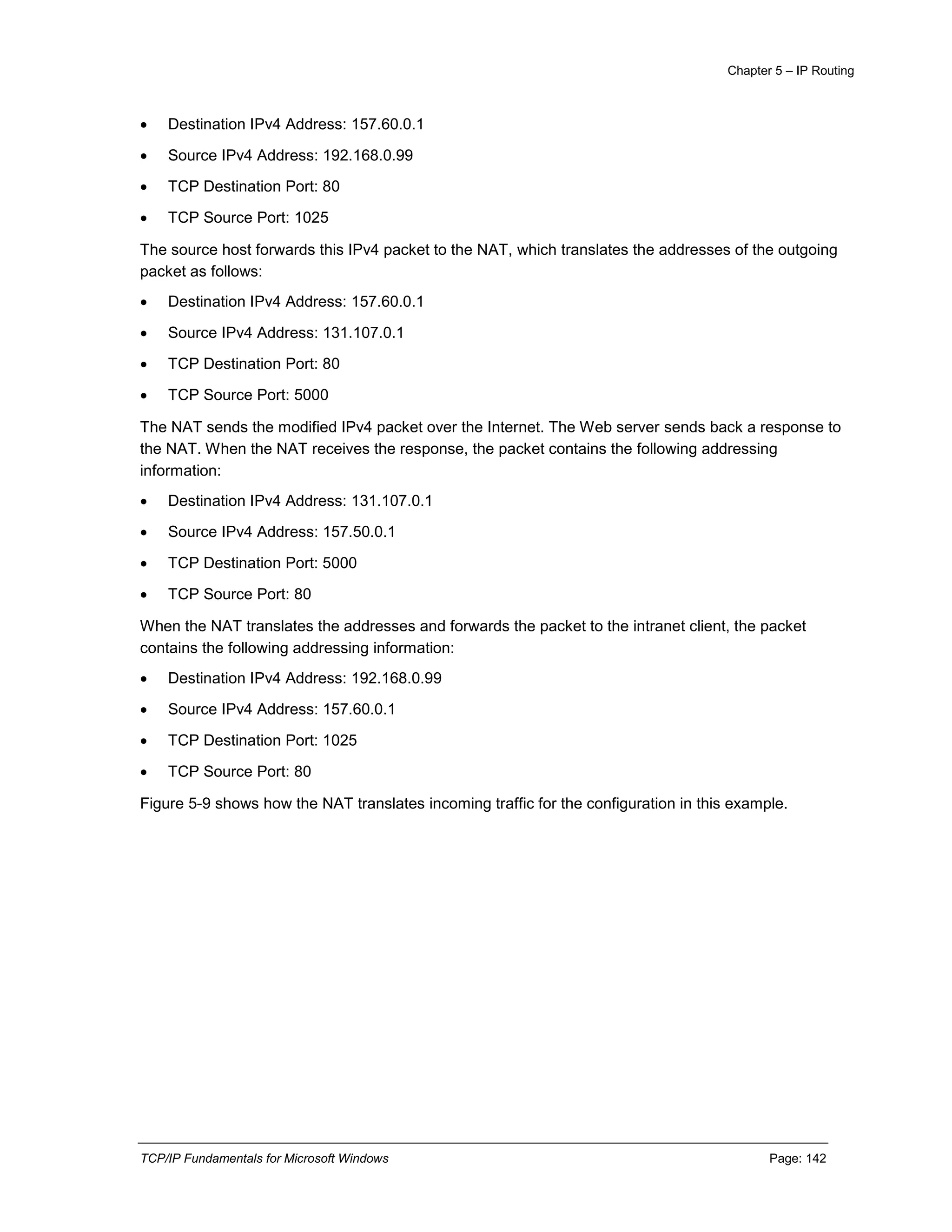 Chapter 5 – IP Routing
TCP/IP Fundamentals for Microsoft Windows Page: 142
 Destination IPv4 Address: 157.60.0.1
 Source IPv4 Address: 192.168.0.99
 TCP Destination Port: 80
 TCP Source Port: 1025
The source host forwards this IPv4 packet to the NAT, which translates the addresses of the outgoing
packet as follows:
 Destination IPv4 Address: 157.60.0.1
 Source IPv4 Address: 131.107.0.1
 TCP Destination Port: 80
 TCP Source Port: 5000
The NAT sends the modified IPv4 packet over the Internet. The Web server sends back a response to
the NAT. When the NAT receives the response, the packet contains the following addressing
information:
 Destination IPv4 Address: 131.107.0.1
 Source IPv4 Address: 157.50.0.1
 TCP Destination Port: 5000
 TCP Source Port: 80
When the NAT translates the addresses and forwards the packet to the intranet client, the packet
contains the following addressing information:
 Destination IPv4 Address: 192.168.0.99
 Source IPv4 Address: 157.60.0.1
 TCP Destination Port: 1025
 TCP Source Port: 80
Figure 5-9 shows how the NAT translates incoming traffic for the configuration in this example.
 