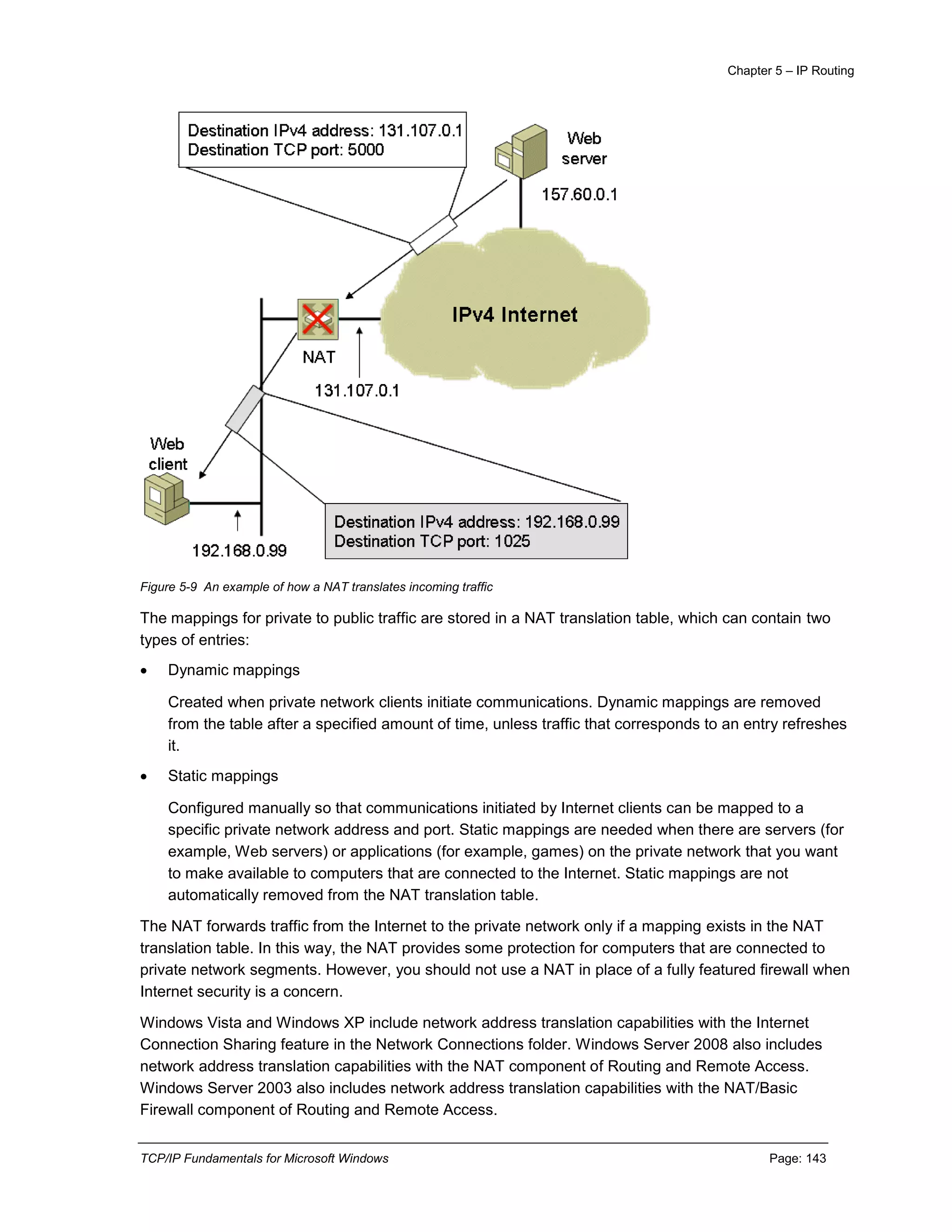 Chapter 5 – IP Routing
TCP/IP Fundamentals for Microsoft Windows Page: 143
Figure 5-9 An example of how a NAT translates incoming traffic
The mappings for private to public traffic are stored in a NAT translation table, which can contain two
types of entries:
 Dynamic mappings
Created when private network clients initiate communications. Dynamic mappings are removed
from the table after a specified amount of time, unless traffic that corresponds to an entry refreshes
it.
 Static mappings
Configured manually so that communications initiated by Internet clients can be mapped to a
specific private network address and port. Static mappings are needed when there are servers (for
example, Web servers) or applications (for example, games) on the private network that you want
to make available to computers that are connected to the Internet. Static mappings are not
automatically removed from the NAT translation table.
The NAT forwards traffic from the Internet to the private network only if a mapping exists in the NAT
translation table. In this way, the NAT provides some protection for computers that are connected to
private network segments. However, you should not use a NAT in place of a fully featured firewall when
Internet security is a concern.
Windows Vista and Windows XP include network address translation capabilities with the Internet
Connection Sharing feature in the Network Connections folder. Windows Server 2008 also includes
network address translation capabilities with the NAT component of Routing and Remote Access.
Windows Server 2003 also includes network address translation capabilities with the NAT/Basic
Firewall component of Routing and Remote Access.
 