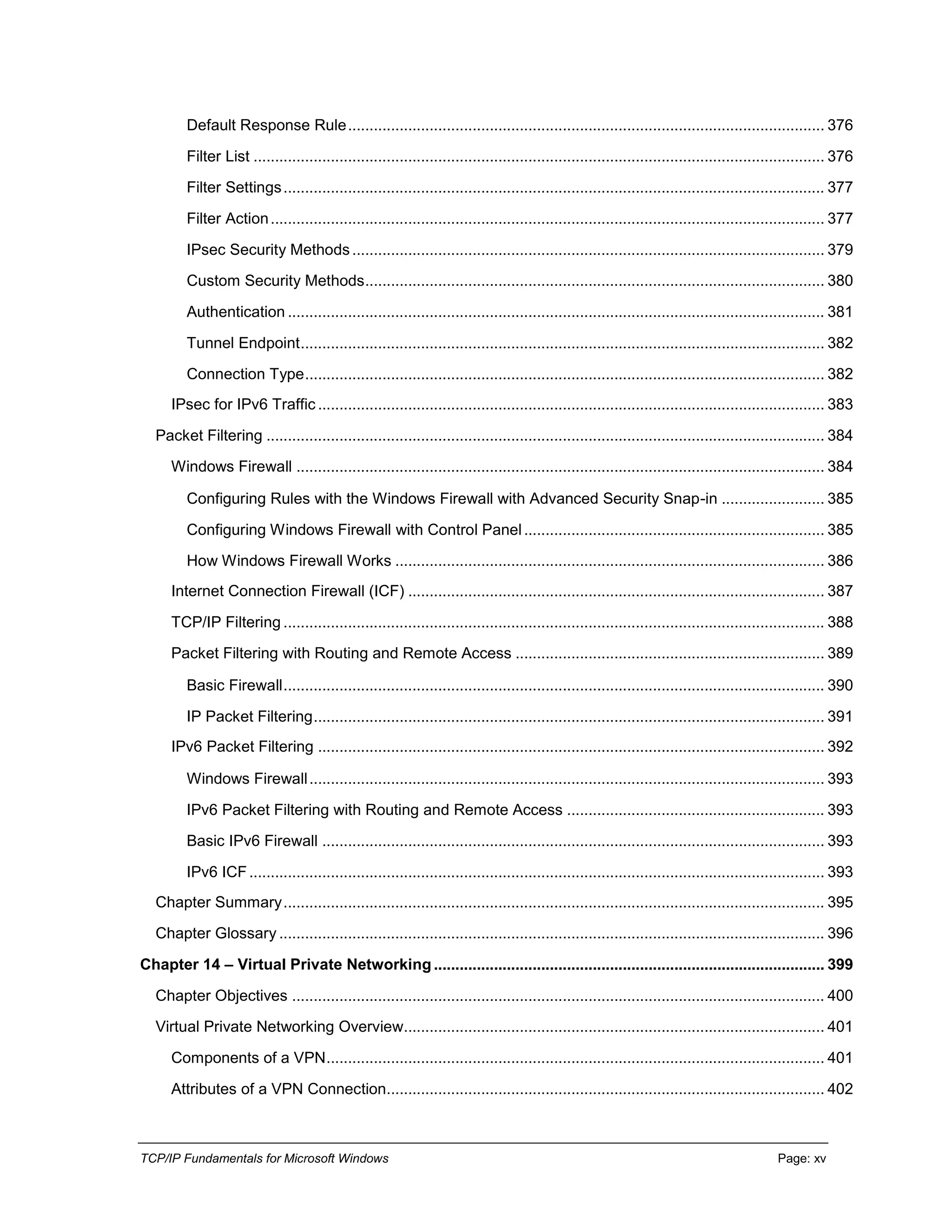 TCP/IP Fundamentals for Microsoft Windows Page: xv
Default Response Rule............................................................................................................... 376
Filter List ..................................................................................................................................... 376
Filter Settings.............................................................................................................................. 377
Filter Action................................................................................................................................. 377
IPsec Security Methods.............................................................................................................. 379
Custom Security Methods........................................................................................................... 380
Authentication ............................................................................................................................. 381
Tunnel Endpoint.......................................................................................................................... 382
Connection Type......................................................................................................................... 382
IPsec for IPv6 Traffic...................................................................................................................... 383
Packet Filtering .................................................................................................................................. 384
Windows Firewall ........................................................................................................................... 384
Configuring Rules with the Windows Firewall with Advanced Security Snap-in ........................ 385
Configuring Windows Firewall with Control Panel...................................................................... 385
How Windows Firewall Works .................................................................................................... 386
Internet Connection Firewall (ICF) ................................................................................................. 387
TCP/IP Filtering .............................................................................................................................. 388
Packet Filtering with Routing and Remote Access ........................................................................ 389
Basic Firewall.............................................................................................................................. 390
IP Packet Filtering....................................................................................................................... 391
IPv6 Packet Filtering ...................................................................................................................... 392
Windows Firewall........................................................................................................................ 393
IPv6 Packet Filtering with Routing and Remote Access ............................................................ 393
Basic IPv6 Firewall ..................................................................................................................... 393
IPv6 ICF...................................................................................................................................... 393
Chapter Summary.............................................................................................................................. 395
Chapter Glossary ............................................................................................................................... 396
Chapter 14 – Virtual Private Networking........................................................................................... 399
Chapter Objectives ............................................................................................................................ 400
Virtual Private Networking Overview.................................................................................................. 401
Components of a VPN.................................................................................................................... 401
Attributes of a VPN Connection...................................................................................................... 402
 