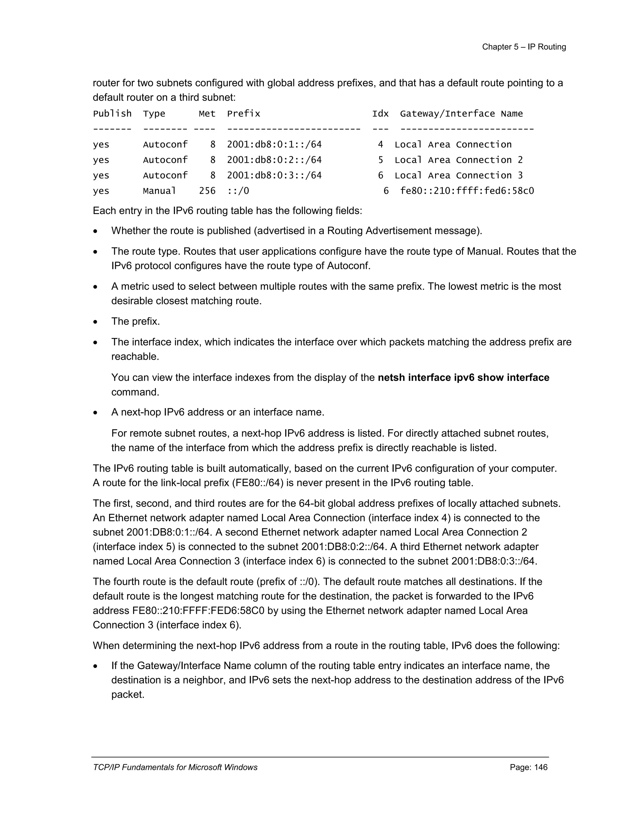 Chapter 5 – IP Routing
TCP/IP Fundamentals for Microsoft Windows Page: 146
router for two subnets configured with global address prefixes, and that has a default route pointing to a
default router on a third subnet:
Publish Type Met Prefix Idx Gateway/Interface Name
------- -------- ---- ------------------------ --- ------------------------
yes Autoconf 8 2001:db8:0:1::/64 4 Local Area Connection
yes Autoconf 8 2001:db8:0:2::/64 5 Local Area Connection 2
yes Autoconf 8 2001:db8:0:3::/64 6 Local Area Connection 3
yes Manual 256 ::/0 6 fe80::210:ffff:fed6:58c0
Each entry in the IPv6 routing table has the following fields:
 Whether the route is published (advertised in a Routing Advertisement message).
 The route type. Routes that user applications configure have the route type of Manual. Routes that the
IPv6 protocol configures have the route type of Autoconf.
 A metric used to select between multiple routes with the same prefix. The lowest metric is the most
desirable closest matching route.
 The prefix.
 The interface index, which indicates the interface over which packets matching the address prefix are
reachable.
You can view the interface indexes from the display of the netsh interface ipv6 show interface
command.
 A next-hop IPv6 address or an interface name.
For remote subnet routes, a next-hop IPv6 address is listed. For directly attached subnet routes,
the name of the interface from which the address prefix is directly reachable is listed.
The IPv6 routing table is built automatically, based on the current IPv6 configuration of your computer.
A route for the link-local prefix (FE80::/64) is never present in the IPv6 routing table.
The first, second, and third routes are for the 64-bit global address prefixes of locally attached subnets.
An Ethernet network adapter named Local Area Connection (interface index 4) is connected to the
subnet 2001:DB8:0:1::/64. A second Ethernet network adapter named Local Area Connection 2
(interface index 5) is connected to the subnet 2001:DB8:0:2::/64. A third Ethernet network adapter
named Local Area Connection 3 (interface index 6) is connected to the subnet 2001:DB8:0:3::/64.
The fourth route is the default route (prefix of ::/0). The default route matches all destinations. If the
default route is the longest matching route for the destination, the packet is forwarded to the IPv6
address FE80::210:FFFF:FED6:58C0 by using the Ethernet network adapter named Local Area
Connection 3 (interface index 6).
When determining the next-hop IPv6 address from a route in the routing table, IPv6 does the following:
 If the Gateway/Interface Name column of the routing table entry indicates an interface name, the
destination is a neighbor, and IPv6 sets the next-hop address to the destination address of the IPv6
packet.
 