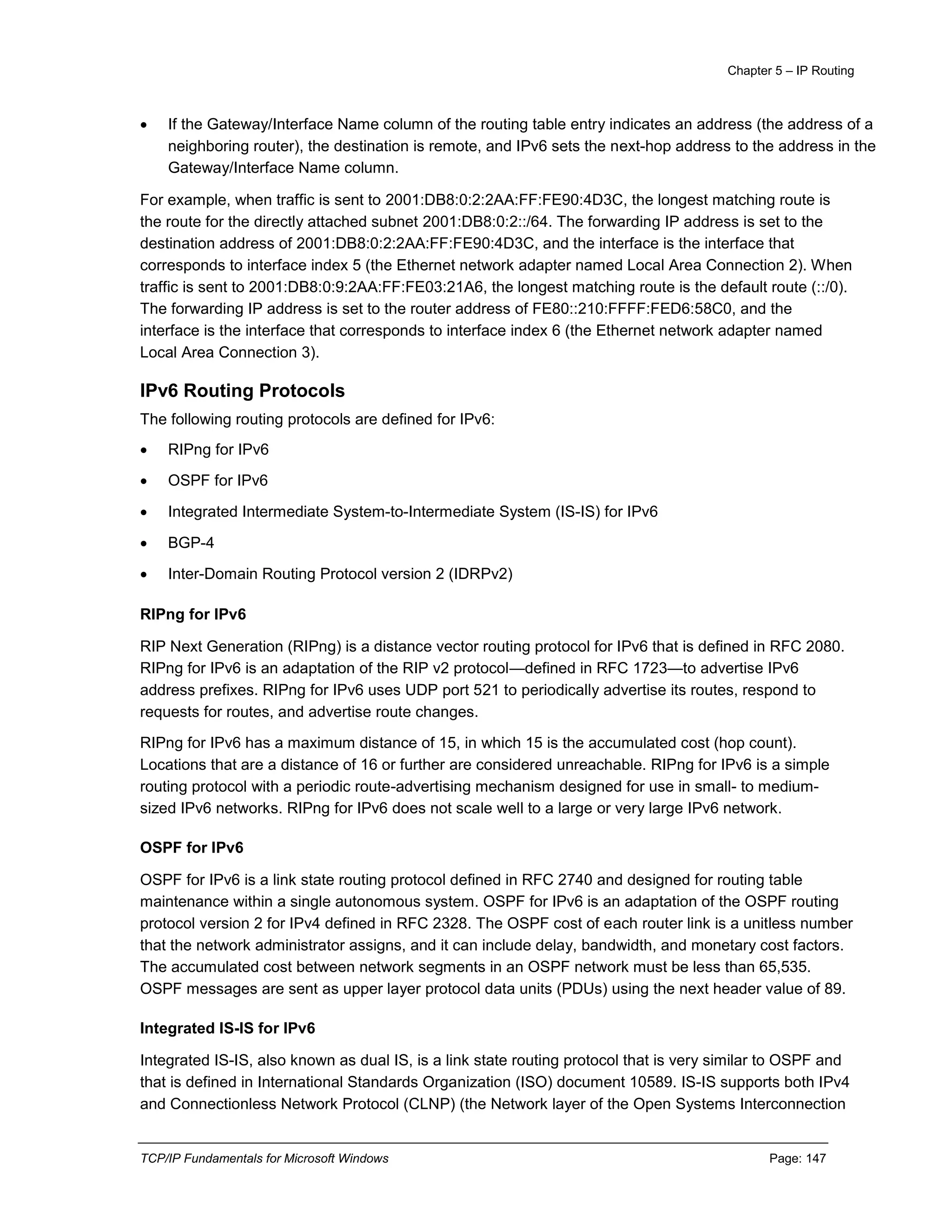 Chapter 5 – IP Routing
TCP/IP Fundamentals for Microsoft Windows Page: 147
 If the Gateway/Interface Name column of the routing table entry indicates an address (the address of a
neighboring router), the destination is remote, and IPv6 sets the next-hop address to the address in the
Gateway/Interface Name column.
For example, when traffic is sent to 2001:DB8:0:2:2AA:FF:FE90:4D3C, the longest matching route is
the route for the directly attached subnet 2001:DB8:0:2::/64. The forwarding IP address is set to the
destination address of 2001:DB8:0:2:2AA:FF:FE90:4D3C, and the interface is the interface that
corresponds to interface index 5 (the Ethernet network adapter named Local Area Connection 2). When
traffic is sent to 2001:DB8:0:9:2AA:FF:FE03:21A6, the longest matching route is the default route (::/0).
The forwarding IP address is set to the router address of FE80::210:FFFF:FED6:58C0, and the
interface is the interface that corresponds to interface index 6 (the Ethernet network adapter named
Local Area Connection 3).
IPv6 Routing Protocols
The following routing protocols are defined for IPv6:
 RIPng for IPv6
 OSPF for IPv6
 Integrated Intermediate System-to-Intermediate System (IS-IS) for IPv6
 BGP-4
 Inter-Domain Routing Protocol version 2 (IDRPv2)
RIPng for IPv6
RIP Next Generation (RIPng) is a distance vector routing protocol for IPv6 that is defined in RFC 2080.
RIPng for IPv6 is an adaptation of the RIP v2 protocol—defined in RFC 1723—to advertise IPv6
address prefixes. RIPng for IPv6 uses UDP port 521 to periodically advertise its routes, respond to
requests for routes, and advertise route changes.
RIPng for IPv6 has a maximum distance of 15, in which 15 is the accumulated cost (hop count).
Locations that are a distance of 16 or further are considered unreachable. RIPng for IPv6 is a simple
routing protocol with a periodic route-advertising mechanism designed for use in small- to medium-
sized IPv6 networks. RIPng for IPv6 does not scale well to a large or very large IPv6 network.
OSPF for IPv6
OSPF for IPv6 is a link state routing protocol defined in RFC 2740 and designed for routing table
maintenance within a single autonomous system. OSPF for IPv6 is an adaptation of the OSPF routing
protocol version 2 for IPv4 defined in RFC 2328. The OSPF cost of each router link is a unitless number
that the network administrator assigns, and it can include delay, bandwidth, and monetary cost factors.
The accumulated cost between network segments in an OSPF network must be less than 65,535.
OSPF messages are sent as upper layer protocol data units (PDUs) using the next header value of 89.
Integrated IS-IS for IPv6
Integrated IS-IS, also known as dual IS, is a link state routing protocol that is very similar to OSPF and
that is defined in International Standards Organization (ISO) document 10589. IS-IS supports both IPv4
and Connectionless Network Protocol (CLNP) (the Network layer of the Open Systems Interconnection
 