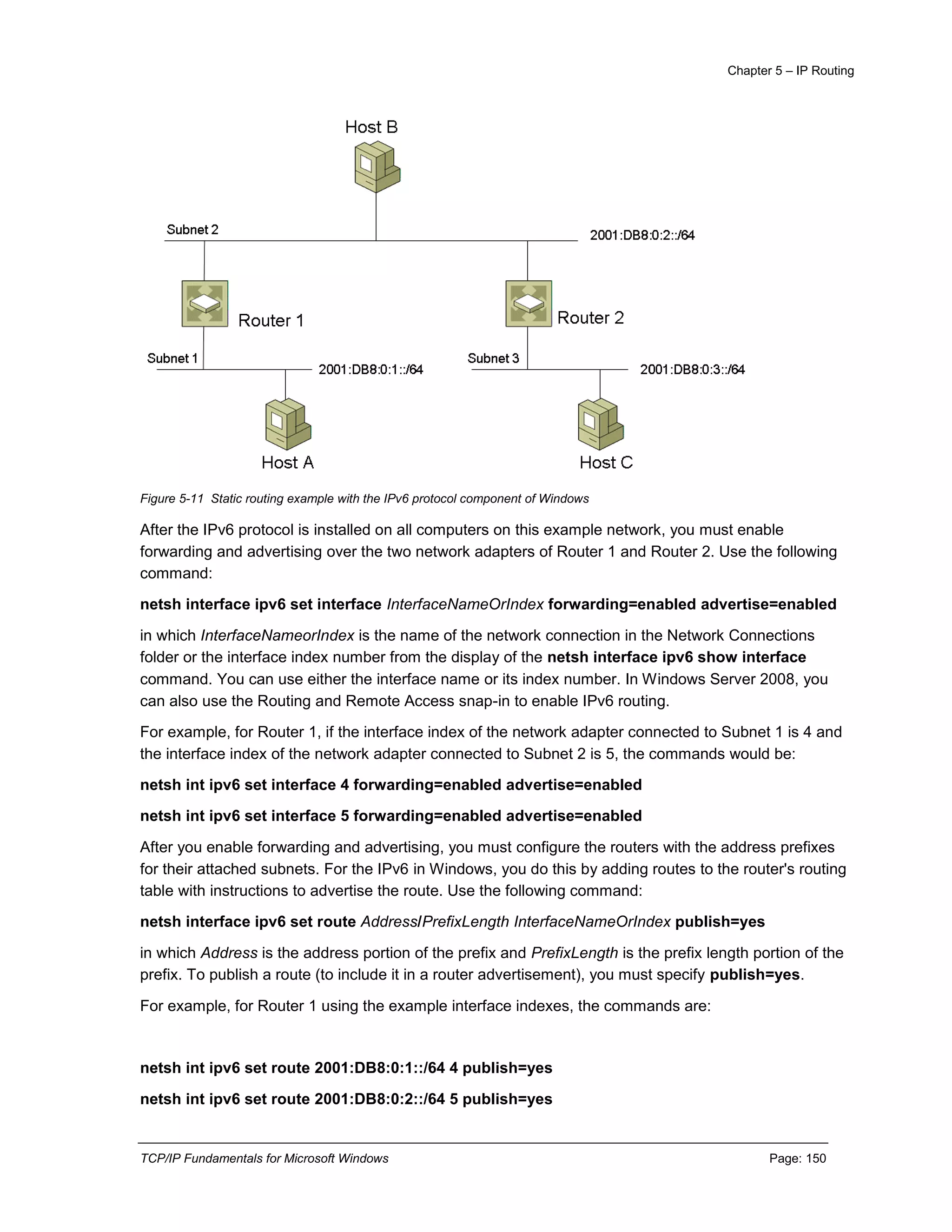 Chapter 5 – IP Routing
TCP/IP Fundamentals for Microsoft Windows Page: 150
Figure 5-11 Static routing example with the IPv6 protocol component of Windows
After the IPv6 protocol is installed on all computers on this example network, you must enable
forwarding and advertising over the two network adapters of Router 1 and Router 2. Use the following
command:
netsh interface ipv6 set interface InterfaceNameOrIndex forwarding=enabled advertise=enabled
in which InterfaceNameorIndex is the name of the network connection in the Network Connections
folder or the interface index number from the display of the netsh interface ipv6 show interface
command. You can use either the interface name or its index number. In Windows Server 2008, you
can also use the Routing and Remote Access snap-in to enable IPv6 routing.
For example, for Router 1, if the interface index of the network adapter connected to Subnet 1 is 4 and
the interface index of the network adapter connected to Subnet 2 is 5, the commands would be:
netsh int ipv6 set interface 4 forwarding=enabled advertise=enabled
netsh int ipv6 set interface 5 forwarding=enabled advertise=enabled
After you enable forwarding and advertising, you must configure the routers with the address prefixes
for their attached subnets. For the IPv6 in Windows, you do this by adding routes to the router's routing
table with instructions to advertise the route. Use the following command:
netsh interface ipv6 set route Address/PrefixLength InterfaceNameOrIndex publish=yes
in which Address is the address portion of the prefix and PrefixLength is the prefix length portion of the
prefix. To publish a route (to include it in a router advertisement), you must specify publish=yes.
For example, for Router 1 using the example interface indexes, the commands are:
netsh int ipv6 set route 2001:DB8:0:1::/64 4 publish=yes
netsh int ipv6 set route 2001:DB8:0:2::/64 5 publish=yes
 
