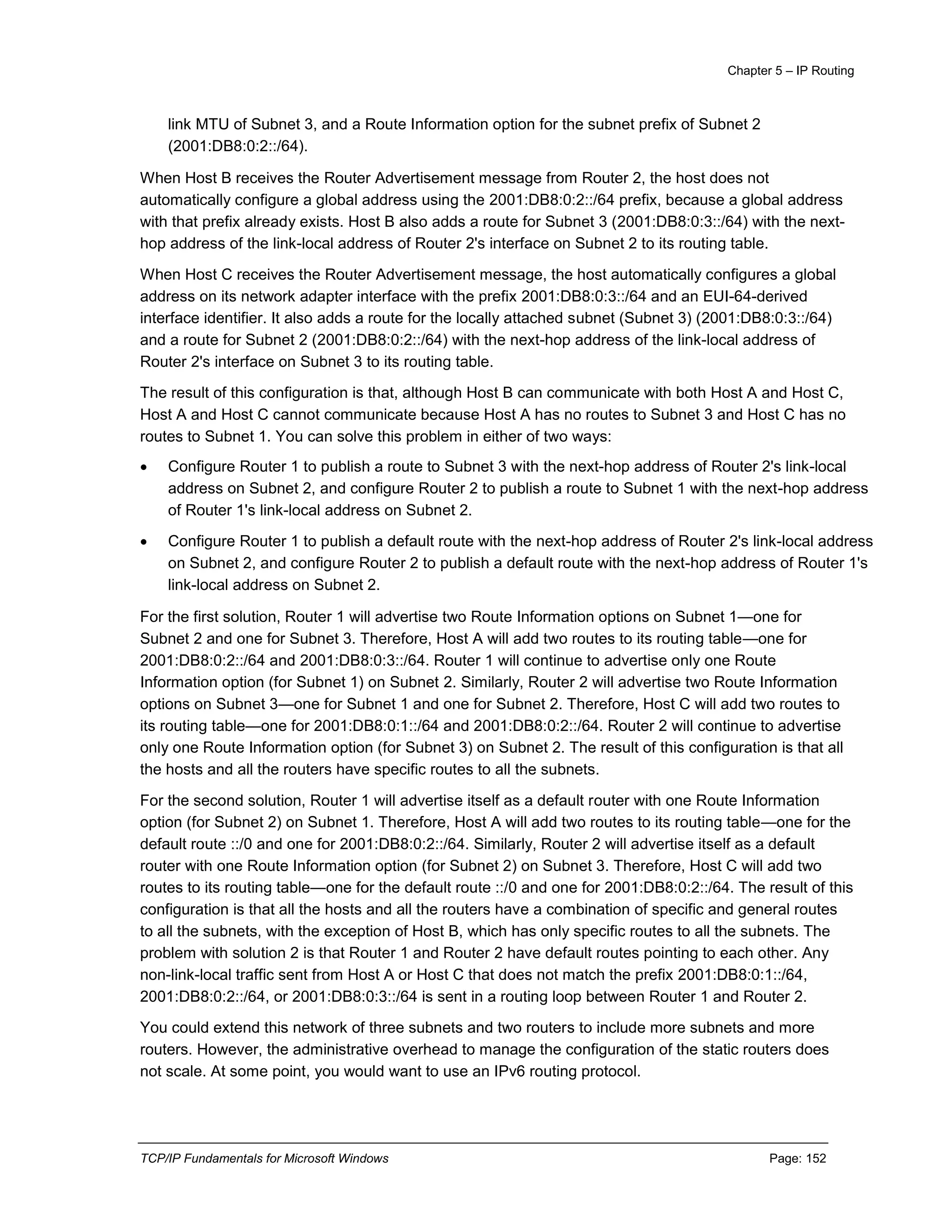 Chapter 5 – IP Routing
TCP/IP Fundamentals for Microsoft Windows Page: 152
link MTU of Subnet 3, and a Route Information option for the subnet prefix of Subnet 2
(2001:DB8:0:2::/64).
When Host B receives the Router Advertisement message from Router 2, the host does not
automatically configure a global address using the 2001:DB8:0:2::/64 prefix, because a global address
with that prefix already exists. Host B also adds a route for Subnet 3 (2001:DB8:0:3::/64) with the next-
hop address of the link-local address of Router 2's interface on Subnet 2 to its routing table.
When Host C receives the Router Advertisement message, the host automatically configures a global
address on its network adapter interface with the prefix 2001:DB8:0:3::/64 and an EUI-64-derived
interface identifier. It also adds a route for the locally attached subnet (Subnet 3) (2001:DB8:0:3::/64)
and a route for Subnet 2 (2001:DB8:0:2::/64) with the next-hop address of the link-local address of
Router 2's interface on Subnet 3 to its routing table.
The result of this configuration is that, although Host B can communicate with both Host A and Host C,
Host A and Host C cannot communicate because Host A has no routes to Subnet 3 and Host C has no
routes to Subnet 1. You can solve this problem in either of two ways:
 Configure Router 1 to publish a route to Subnet 3 with the next-hop address of Router 2's link-local
address on Subnet 2, and configure Router 2 to publish a route to Subnet 1 with the next-hop address
of Router 1's link-local address on Subnet 2.
 Configure Router 1 to publish a default route with the next-hop address of Router 2's link-local address
on Subnet 2, and configure Router 2 to publish a default route with the next-hop address of Router 1's
link-local address on Subnet 2.
For the first solution, Router 1 will advertise two Route Information options on Subnet 1—one for
Subnet 2 and one for Subnet 3. Therefore, Host A will add two routes to its routing table—one for
2001:DB8:0:2::/64 and 2001:DB8:0:3::/64. Router 1 will continue to advertise only one Route
Information option (for Subnet 1) on Subnet 2. Similarly, Router 2 will advertise two Route Information
options on Subnet 3—one for Subnet 1 and one for Subnet 2. Therefore, Host C will add two routes to
its routing table—one for 2001:DB8:0:1::/64 and 2001:DB8:0:2::/64. Router 2 will continue to advertise
only one Route Information option (for Subnet 3) on Subnet 2. The result of this configuration is that all
the hosts and all the routers have specific routes to all the subnets.
For the second solution, Router 1 will advertise itself as a default router with one Route Information
option (for Subnet 2) on Subnet 1. Therefore, Host A will add two routes to its routing table—one for the
default route ::/0 and one for 2001:DB8:0:2::/64. Similarly, Router 2 will advertise itself as a default
router with one Route Information option (for Subnet 2) on Subnet 3. Therefore, Host C will add two
routes to its routing table—one for the default route ::/0 and one for 2001:DB8:0:2::/64. The result of this
configuration is that all the hosts and all the routers have a combination of specific and general routes
to all the subnets, with the exception of Host B, which has only specific routes to all the subnets. The
problem with solution 2 is that Router 1 and Router 2 have default routes pointing to each other. Any
non-link-local traffic sent from Host A or Host C that does not match the prefix 2001:DB8:0:1::/64,
2001:DB8:0:2::/64, or 2001:DB8:0:3::/64 is sent in a routing loop between Router 1 and Router 2.
You could extend this network of three subnets and two routers to include more subnets and more
routers. However, the administrative overhead to manage the configuration of the static routers does
not scale. At some point, you would want to use an IPv6 routing protocol.
 