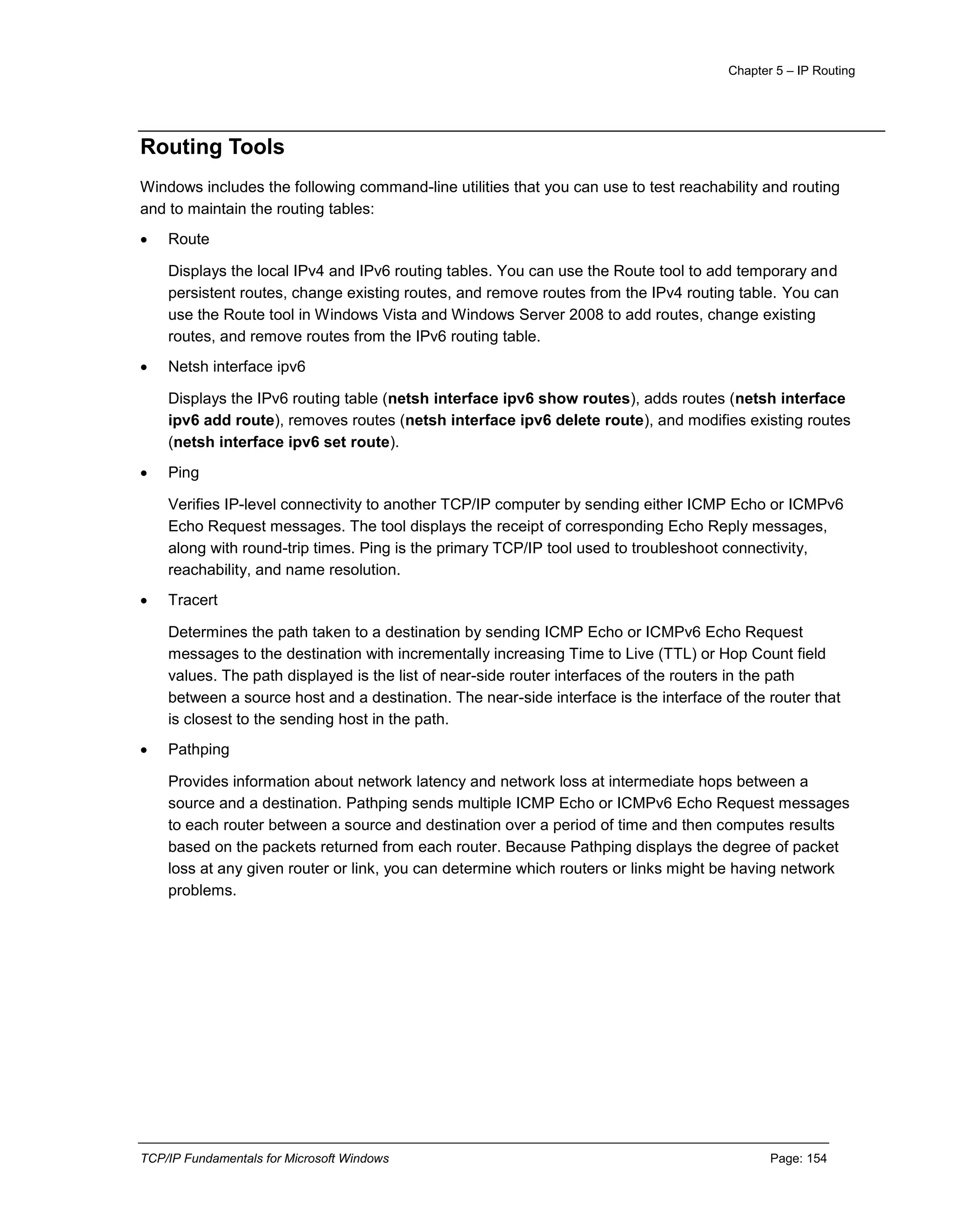 Chapter 5 – IP Routing
TCP/IP Fundamentals for Microsoft Windows Page: 154
Routing Tools
Windows includes the following command-line utilities that you can use to test reachability and routing
and to maintain the routing tables:
 Route
Displays the local IPv4 and IPv6 routing tables. You can use the Route tool to add temporary and
persistent routes, change existing routes, and remove routes from the IPv4 routing table. You can
use the Route tool in Windows Vista and Windows Server 2008 to add routes, change existing
routes, and remove routes from the IPv6 routing table.
 Netsh interface ipv6
Displays the IPv6 routing table (netsh interface ipv6 show routes), adds routes (netsh interface
ipv6 add route), removes routes (netsh interface ipv6 delete route), and modifies existing routes
(netsh interface ipv6 set route).
 Ping
Verifies IP-level connectivity to another TCP/IP computer by sending either ICMP Echo or ICMPv6
Echo Request messages. The tool displays the receipt of corresponding Echo Reply messages,
along with round-trip times. Ping is the primary TCP/IP tool used to troubleshoot connectivity,
reachability, and name resolution.
 Tracert
Determines the path taken to a destination by sending ICMP Echo or ICMPv6 Echo Request
messages to the destination with incrementally increasing Time to Live (TTL) or Hop Count field
values. The path displayed is the list of near-side router interfaces of the routers in the path
between a source host and a destination. The near-side interface is the interface of the router that
is closest to the sending host in the path.
 Pathping
Provides information about network latency and network loss at intermediate hops between a
source and a destination. Pathping sends multiple ICMP Echo or ICMPv6 Echo Request messages
to each router between a source and destination over a period of time and then computes results
based on the packets returned from each router. Because Pathping displays the degree of packet
loss at any given router or link, you can determine which routers or links might be having network
problems.
 