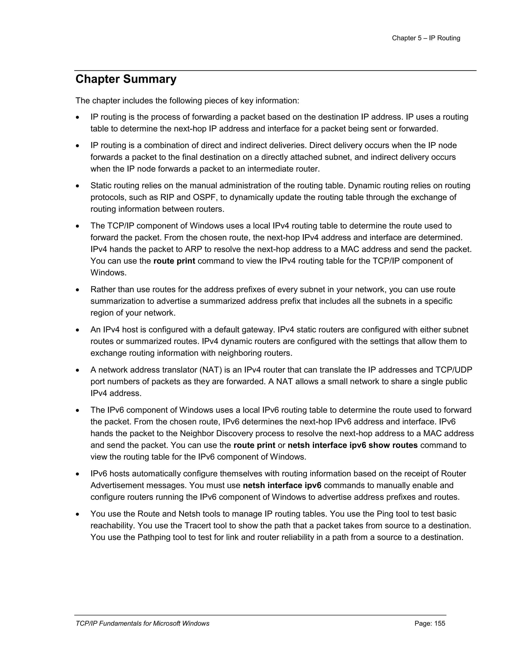 Chapter 5 – IP Routing
TCP/IP Fundamentals for Microsoft Windows Page: 155
Chapter Summary
The chapter includes the following pieces of key information:
 IP routing is the process of forwarding a packet based on the destination IP address. IP uses a routing
table to determine the next-hop IP address and interface for a packet being sent or forwarded.
 IP routing is a combination of direct and indirect deliveries. Direct delivery occurs when the IP node
forwards a packet to the final destination on a directly attached subnet, and indirect delivery occurs
when the IP node forwards a packet to an intermediate router.
 Static routing relies on the manual administration of the routing table. Dynamic routing relies on routing
protocols, such as RIP and OSPF, to dynamically update the routing table through the exchange of
routing information between routers.
 The TCP/IP component of Windows uses a local IPv4 routing table to determine the route used to
forward the packet. From the chosen route, the next-hop IPv4 address and interface are determined.
IPv4 hands the packet to ARP to resolve the next-hop address to a MAC address and send the packet.
You can use the route print command to view the IPv4 routing table for the TCP/IP component of
Windows.
 Rather than use routes for the address prefixes of every subnet in your network, you can use route
summarization to advertise a summarized address prefix that includes all the subnets in a specific
region of your network.
 An IPv4 host is configured with a default gateway. IPv4 static routers are configured with either subnet
routes or summarized routes. IPv4 dynamic routers are configured with the settings that allow them to
exchange routing information with neighboring routers.
 A network address translator (NAT) is an IPv4 router that can translate the IP addresses and TCP/UDP
port numbers of packets as they are forwarded. A NAT allows a small network to share a single public
IPv4 address.
 The IPv6 component of Windows uses a local IPv6 routing table to determine the route used to forward
the packet. From the chosen route, IPv6 determines the next-hop IPv6 address and interface. IPv6
hands the packet to the Neighbor Discovery process to resolve the next-hop address to a MAC address
and send the packet. You can use the route print or netsh interface ipv6 show routes command to
view the routing table for the IPv6 component of Windows.
 IPv6 hosts automatically configure themselves with routing information based on the receipt of Router
Advertisement messages. You must use netsh interface ipv6 commands to manually enable and
configure routers running the IPv6 component of Windows to advertise address prefixes and routes.
 You use the Route and Netsh tools to manage IP routing tables. You use the Ping tool to test basic
reachability. You use the Tracert tool to show the path that a packet takes from source to a destination.
You use the Pathping tool to test for link and router reliability in a path from a source to a destination.
 