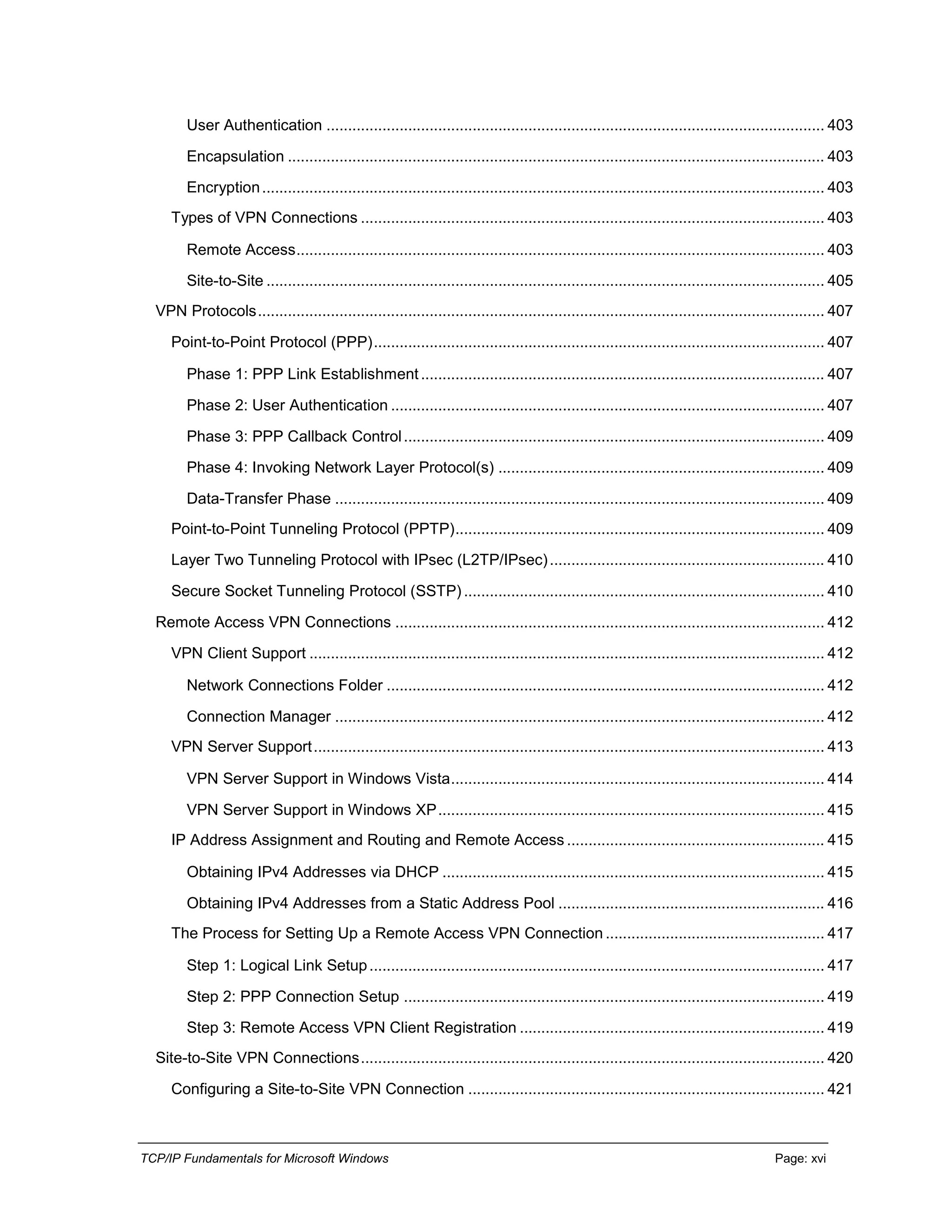 TCP/IP Fundamentals for Microsoft Windows Page: xvi
User Authentication .................................................................................................................... 403
Encapsulation ............................................................................................................................. 403
Encryption................................................................................................................................... 403
Types of VPN Connections ............................................................................................................ 403
Remote Access........................................................................................................................... 403
Site-to-Site .................................................................................................................................. 405
VPN Protocols.................................................................................................................................... 407
Point-to-Point Protocol (PPP)......................................................................................................... 407
Phase 1: PPP Link Establishment.............................................................................................. 407
Phase 2: User Authentication ..................................................................................................... 407
Phase 3: PPP Callback Control.................................................................................................. 409
Phase 4: Invoking Network Layer Protocol(s) ............................................................................ 409
Data-Transfer Phase .................................................................................................................. 409
Point-to-Point Tunneling Protocol (PPTP)...................................................................................... 409
Layer Two Tunneling Protocol with IPsec (L2TP/IPsec)................................................................ 410
Secure Socket Tunneling Protocol (SSTP) .................................................................................... 410
Remote Access VPN Connections .................................................................................................... 412
VPN Client Support ........................................................................................................................ 412
Network Connections Folder ...................................................................................................... 412
Connection Manager .................................................................................................................. 412
VPN Server Support....................................................................................................................... 413
VPN Server Support in Windows Vista....................................................................................... 414
VPN Server Support in Windows XP.......................................................................................... 415
IP Address Assignment and Routing and Remote Access ............................................................ 415
Obtaining IPv4 Addresses via DHCP ......................................................................................... 415
Obtaining IPv4 Addresses from a Static Address Pool .............................................................. 416
The Process for Setting Up a Remote Access VPN Connection ................................................... 417
Step 1: Logical Link Setup.......................................................................................................... 417
Step 2: PPP Connection Setup .................................................................................................. 419
Step 3: Remote Access VPN Client Registration ....................................................................... 419
Site-to-Site VPN Connections............................................................................................................ 420
Configuring a Site-to-Site VPN Connection ................................................................................... 421
 
