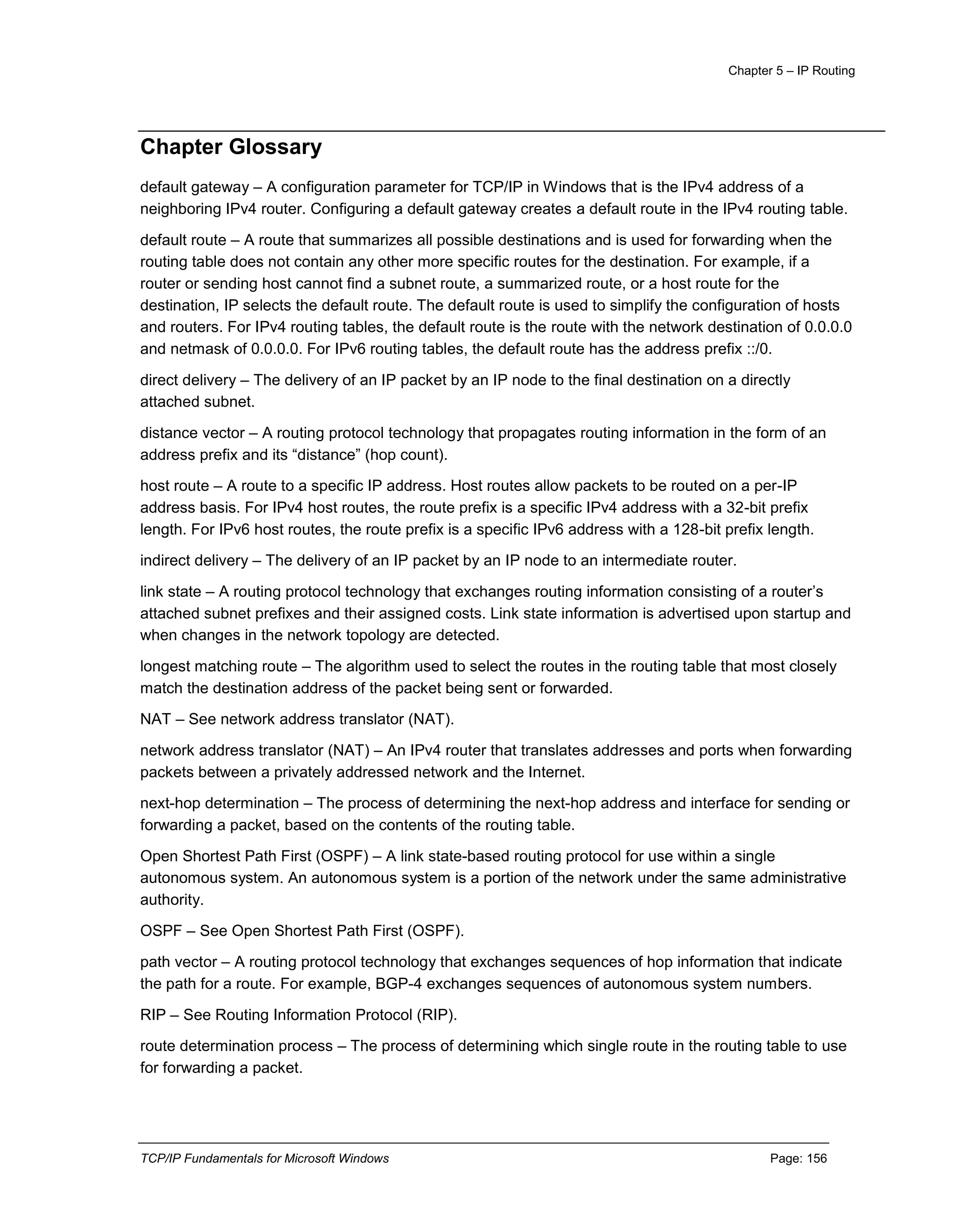Chapter 5 – IP Routing
TCP/IP Fundamentals for Microsoft Windows Page: 156
Chapter Glossary
default gateway – A configuration parameter for TCP/IP in Windows that is the IPv4 address of a
neighboring IPv4 router. Configuring a default gateway creates a default route in the IPv4 routing table.
default route – A route that summarizes all possible destinations and is used for forwarding when the
routing table does not contain any other more specific routes for the destination. For example, if a
router or sending host cannot find a subnet route, a summarized route, or a host route for the
destination, IP selects the default route. The default route is used to simplify the configuration of hosts
and routers. For IPv4 routing tables, the default route is the route with the network destination of 0.0.0.0
and netmask of 0.0.0.0. For IPv6 routing tables, the default route has the address prefix ::/0.
direct delivery – The delivery of an IP packet by an IP node to the final destination on a directly
attached subnet.
distance vector – A routing protocol technology that propagates routing information in the form of an
address prefix and its “distance” (hop count).
host route – A route to a specific IP address. Host routes allow packets to be routed on a per-IP
address basis. For IPv4 host routes, the route prefix is a specific IPv4 address with a 32-bit prefix
length. For IPv6 host routes, the route prefix is a specific IPv6 address with a 128-bit prefix length.
indirect delivery – The delivery of an IP packet by an IP node to an intermediate router.
link state – A routing protocol technology that exchanges routing information consisting of a router’s
attached subnet prefixes and their assigned costs. Link state information is advertised upon startup and
when changes in the network topology are detected.
longest matching route – The algorithm used to select the routes in the routing table that most closely
match the destination address of the packet being sent or forwarded.
NAT – See network address translator (NAT).
network address translator (NAT) – An IPv4 router that translates addresses and ports when forwarding
packets between a privately addressed network and the Internet.
next-hop determination – The process of determining the next-hop address and interface for sending or
forwarding a packet, based on the contents of the routing table.
Open Shortest Path First (OSPF) – A link state-based routing protocol for use within a single
autonomous system. An autonomous system is a portion of the network under the same administrative
authority.
OSPF – See Open Shortest Path First (OSPF).
path vector – A routing protocol technology that exchanges sequences of hop information that indicate
the path for a route. For example, BGP-4 exchanges sequences of autonomous system numbers.
RIP – See Routing Information Protocol (RIP).
route determination process – The process of determining which single route in the routing table to use
for forwarding a packet.
 
