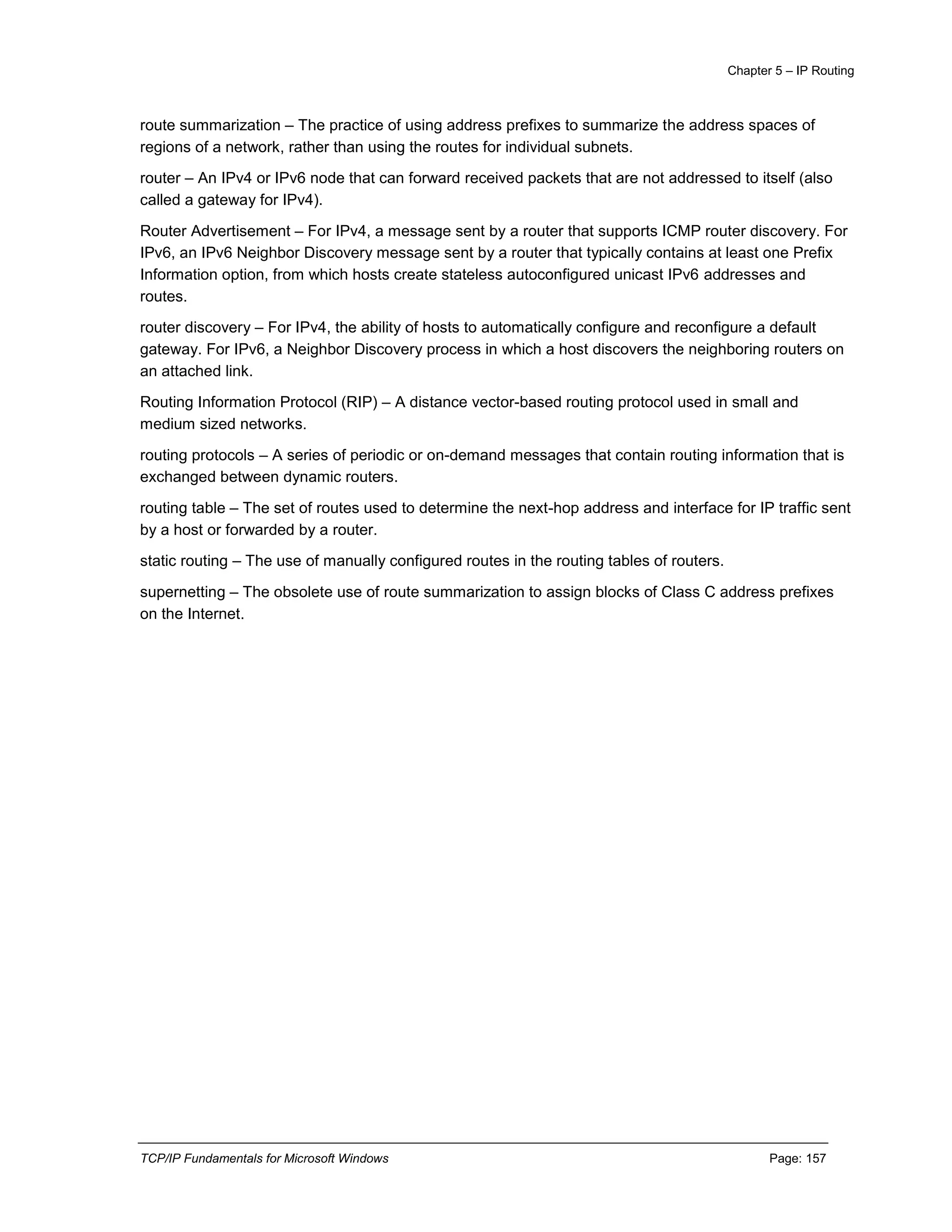 Chapter 5 – IP Routing
TCP/IP Fundamentals for Microsoft Windows Page: 157
route summarization – The practice of using address prefixes to summarize the address spaces of
regions of a network, rather than using the routes for individual subnets.
router – An IPv4 or IPv6 node that can forward received packets that are not addressed to itself (also
called a gateway for IPv4).
Router Advertisement – For IPv4, a message sent by a router that supports ICMP router discovery. For
IPv6, an IPv6 Neighbor Discovery message sent by a router that typically contains at least one Prefix
Information option, from which hosts create stateless autoconfigured unicast IPv6 addresses and
routes.
router discovery – For IPv4, the ability of hosts to automatically configure and reconfigure a default
gateway. For IPv6, a Neighbor Discovery process in which a host discovers the neighboring routers on
an attached link.
Routing Information Protocol (RIP) – A distance vector-based routing protocol used in small and
medium sized networks.
routing protocols – A series of periodic or on-demand messages that contain routing information that is
exchanged between dynamic routers.
routing table – The set of routes used to determine the next-hop address and interface for IP traffic sent
by a host or forwarded by a router.
static routing – The use of manually configured routes in the routing tables of routers.
supernetting – The obsolete use of route summarization to assign blocks of Class C address prefixes
on the Internet.
 