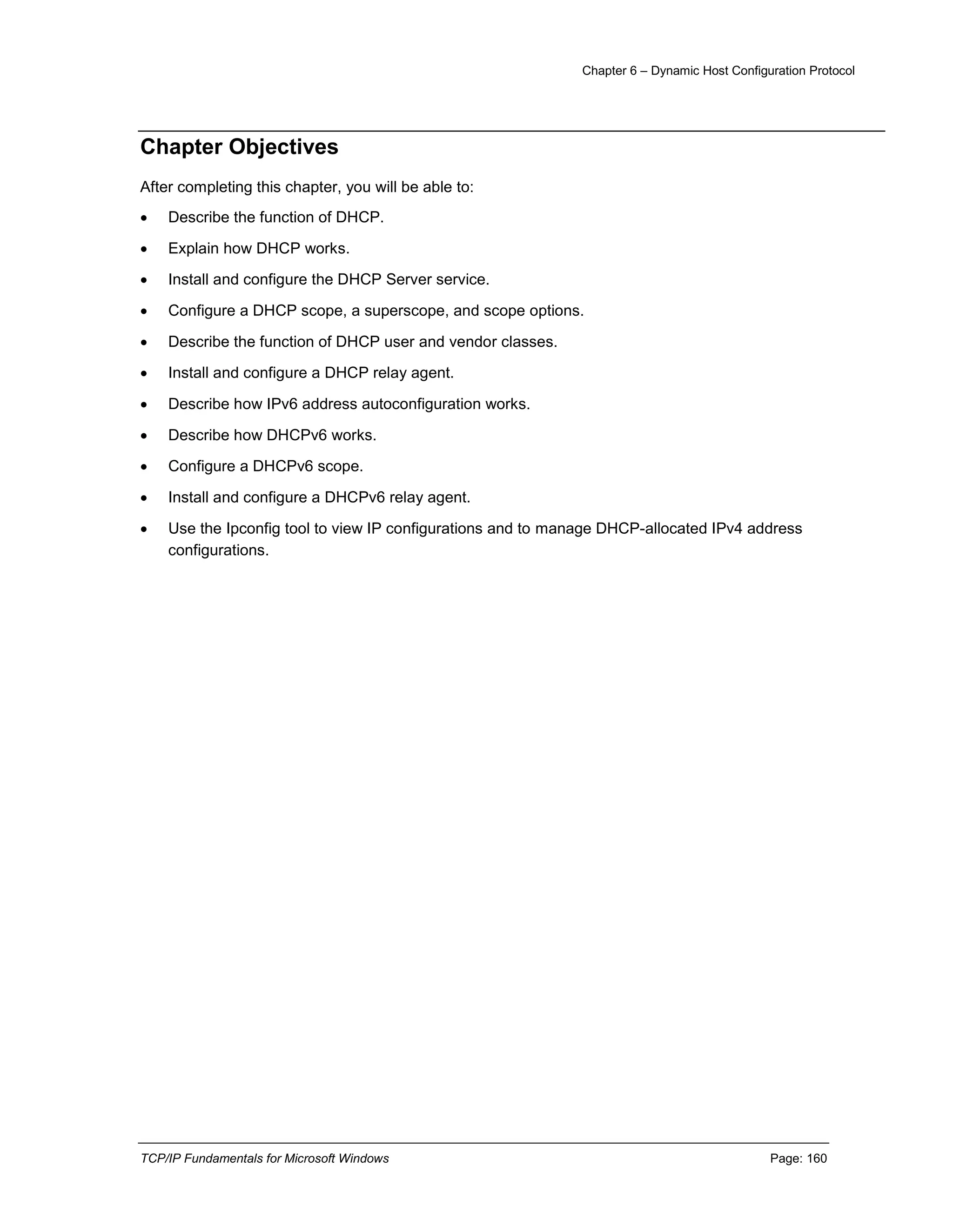 Chapter 6 – Dynamic Host Configuration Protocol
TCP/IP Fundamentals for Microsoft Windows Page: 160
Chapter Objectives
After completing this chapter, you will be able to:
 Describe the function of DHCP.
 Explain how DHCP works.
 Install and configure the DHCP Server service.
 Configure a DHCP scope, a superscope, and scope options.
 Describe the function of DHCP user and vendor classes.
 Install and configure a DHCP relay agent.
 Describe how IPv6 address autoconfiguration works.
 Describe how DHCPv6 works.
 Configure a DHCPv6 scope.
 Install and configure a DHCPv6 relay agent.
 Use the Ipconfig tool to view IP configurations and to manage DHCP-allocated IPv4 address
configurations.
 