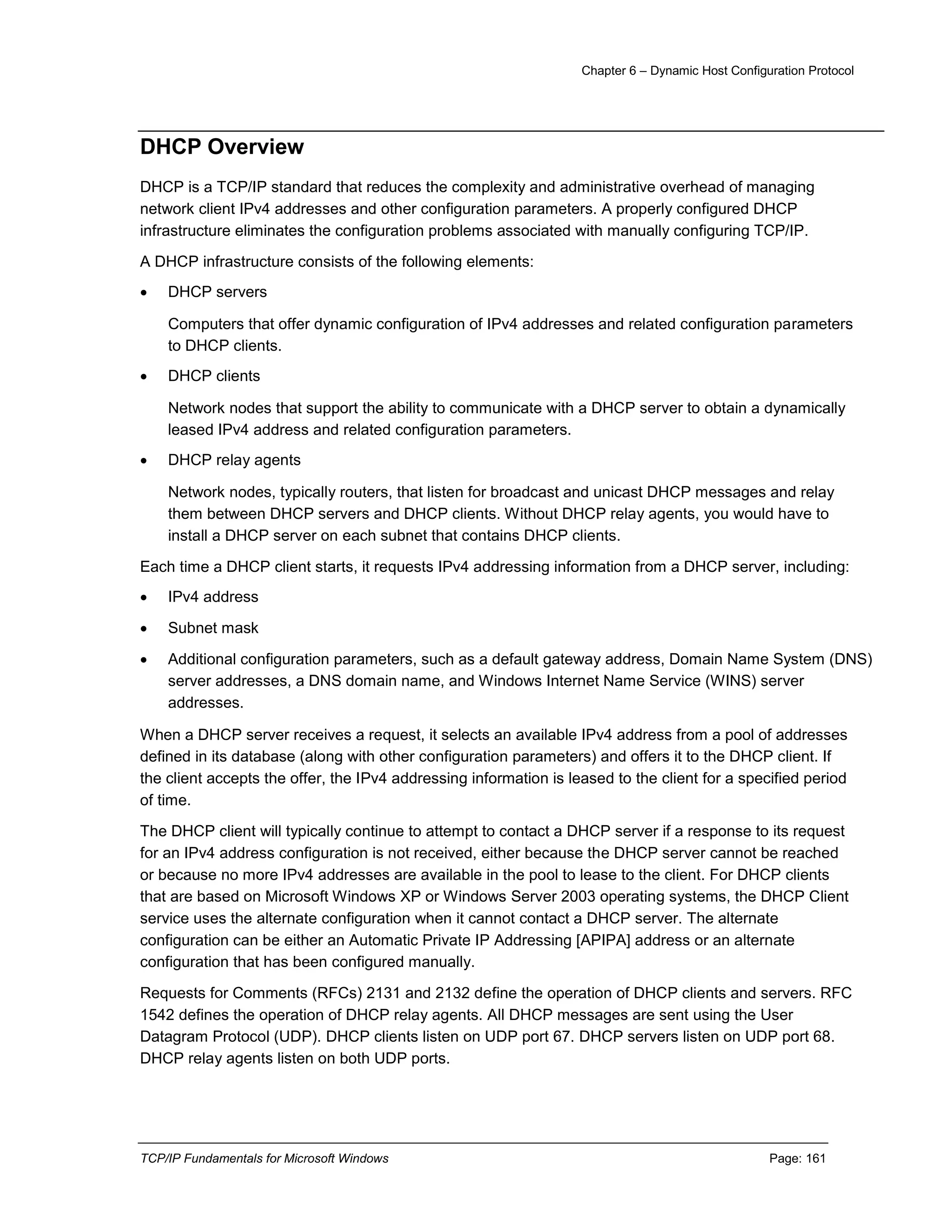 Chapter 6 – Dynamic Host Configuration Protocol
TCP/IP Fundamentals for Microsoft Windows Page: 161
DHCP Overview
DHCP is a TCP/IP standard that reduces the complexity and administrative overhead of managing
network client IPv4 addresses and other configuration parameters. A properly configured DHCP
infrastructure eliminates the configuration problems associated with manually configuring TCP/IP.
A DHCP infrastructure consists of the following elements:
 DHCP servers
Computers that offer dynamic configuration of IPv4 addresses and related configuration parameters
to DHCP clients.
 DHCP clients
Network nodes that support the ability to communicate with a DHCP server to obtain a dynamically
leased IPv4 address and related configuration parameters.
 DHCP relay agents
Network nodes, typically routers, that listen for broadcast and unicast DHCP messages and relay
them between DHCP servers and DHCP clients. Without DHCP relay agents, you would have to
install a DHCP server on each subnet that contains DHCP clients.
Each time a DHCP client starts, it requests IPv4 addressing information from a DHCP server, including:
 IPv4 address
 Subnet mask
 Additional configuration parameters, such as a default gateway address, Domain Name System (DNS)
server addresses, a DNS domain name, and Windows Internet Name Service (WINS) server
addresses.
When a DHCP server receives a request, it selects an available IPv4 address from a pool of addresses
defined in its database (along with other configuration parameters) and offers it to the DHCP client. If
the client accepts the offer, the IPv4 addressing information is leased to the client for a specified period
of time.
The DHCP client will typically continue to attempt to contact a DHCP server if a response to its request
for an IPv4 address configuration is not received, either because the DHCP server cannot be reached
or because no more IPv4 addresses are available in the pool to lease to the client. For DHCP clients
that are based on Microsoft Windows XP or Windows Server 2003 operating systems, the DHCP Client
service uses the alternate configuration when it cannot contact a DHCP server. The alternate
configuration can be either an Automatic Private IP Addressing [APIPA] address or an alternate
configuration that has been configured manually.
Requests for Comments (RFCs) 2131 and 2132 define the operation of DHCP clients and servers. RFC
1542 defines the operation of DHCP relay agents. All DHCP messages are sent using the User
Datagram Protocol (UDP). DHCP clients listen on UDP port 67. DHCP servers listen on UDP port 68.
DHCP relay agents listen on both UDP ports.
 